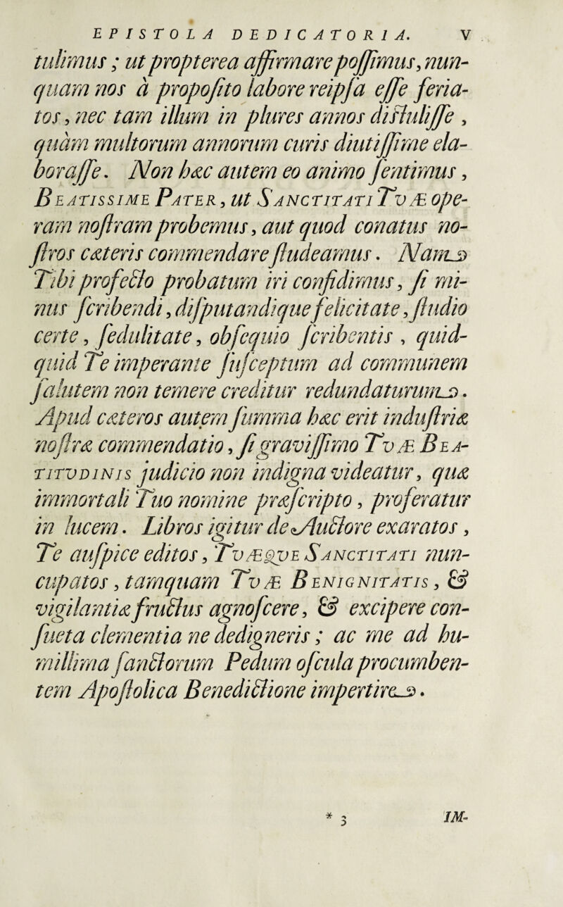 tulimus; ut propterea affirmarepoffmus, nun¬ quam nos a propofito labore reipfa effe feria¬ tos , nec tam illum in plures annos disiuliffe , quam multorum annorum curis diutiffme ela¬ bor a (f e. Non hxc autem eo animo Jentimus, B latissime Pater, ut S auctitat iTv /E, ope¬ ram noftram probemus, aut quod conatus no- jlros exteris commendarefiudeamus. Nanus Tibiprofedlo probatum iri confidimus, fi mi¬ nus fcribendi, di [putandi quefelicitate, [ludio certe, fedulitate, ob[equio Jcribentis , quid¬ quid Te imperante fufceptum ad communem falutem non temere creditur redundaturums • Apud exteros autem fumma hxc erit induflrix nofirx commendatio, fi graviffmo TvmBea- titvdinis judicio non indigna videatur, qu& immortali Tuo nomine prxfcripto, proferatur in lucem. Libros ivitur de Nludlore exaratos, o Te aufpice editos, Tv/e^ve Sanctitati nun¬ cupatos , tamquam Tv/E Benignitatis , & vigilantix f rudius agnofeere, & excipere con- fueta clementia ne dedigneris ; ac me ad hu¬ millima jaridiorum Pedum ofcula procumben¬ tem Apoftolica Benedidlione impertires. IM-