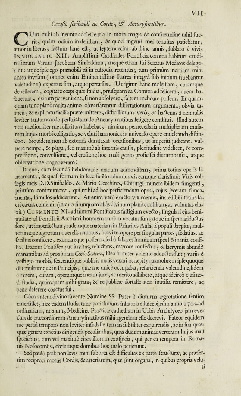 Qccafio fcribendi de Corde, & Aneuryfmatibus. CUm mihi ab ineunte adolefcentia in more magis & confuetudine nihil fue¬ rit , quam odium in defidiam, Se quod ingenii mei tenuitas patiebatur, amor in literas, fadum fane eft, ut leptemdecim ab hinc annis, fublato e vivis Innocentio XII. Amplilfimi Cardinales Pontificia comitia habituri erudi- tilfimum Virum Jacobum Sinibaldum, meque etiam fui Senatus Medicos delege¬ rint : atque ipfe ego praenobili ea in cuftodia retentus \ tum primum inertiam mihi antea invifam ( omnes enim Eminentiflimi Patres integra fub initium fruebantur valetudine) expertus fim,atque pertaffius. Ut igitur hanc moleftiam, curamque depellerem, cogitare coepi quce ftudia, priufquam ea Comitia ad felicem, quem ha¬ buerunt , exitum pervenirent, fi non abfolvere, laltem inchoare poflem. Et quam¬ quam tunc plane multa animo obverfarentur diflertationum argumenta, obvia ta¬ men , Se explicatu facilia praetermittere, difficillimum vero, Se hadenus a nonnullis leviter tantummodo perftridtum de Aneuryfmatibus feligere conditui. Illud autem non mediocriter me follicitum habebat, nimirum perneceflaria multiplicium caufa- rum hujus morbi colligatio, ac veluti harmonica in univerfo opere enucleanda diftin- dio. Siquidem non ab externis dumtaxat occafionibus, ut imperiti judicant, vul¬ nere nempe, Se plaga, fed maxime ab internis caufis, plenitudine videlicet, Se com- preffione, convulfione, vel erofione hoc mali genus proficifci diuturno ufu , atque obfervatione cognoveram • Itaque, cum fecunda hebdomade manum admoviflem, prima totius operis li¬ neamenta , Se quafiformam in fecefiu illo adumbravi, eamque clarisfimis Viris col¬ legis meis D.D.Sinibaldo, Se Mario Cecchino, Chirurgi munere ibidem fungenti, primum communicavi, qui mihi ad hoc perficiendum opus, cujus jeceram funda¬ menta , ffimulos addiderunt. At enim vero exado vix menfe, incredibili totius fi¬ eri ccctus conlenfu (in quo fi unquam alias divinum plane confilium,ac voluntas elu¬ xit) Clemente XI. ad fummi Pontificatus faftigium evedo, lingulari ejus beni¬ gnitate ad Pontificii Archiatri honorem rurfum vocatus fum,atque in Ipem addudus fore, ut imperfectam, rudemque materiam in Principis Aula, a populi ftrepitu, mul¬ torumque aegrorum querelis remotus, brevi tempore per lingulas partes, fedatius, ac facilius conficere, exornareque poflem j led 6 fillaces hominum lpes! 6 inania confi- lia! Etenim Pontifex 5 ut invitus, reludans, maerore confectus, Se lacrymis abunde manantibus ad proximam Coelo Sedem, Deo firmiter volente addudus fuit *, variis e veftigio morbis, fexcentifque publicis malis vexari occaepit j quamobrem ipfe quoque diu multumque in Principis, quae me unice occupabat, relarcienda valetudine,fidem omnem, curam, operamque meam jure, ac merito adhibere, atque idcirco ejufmo- di ftudia, quamquam mihi grata, Se reipublicce fortafle non inutilia remittere, ac pene delerere coadus fui. Cum autem divino favente Numine SS. Pater a diuturna aegrotatione fenfim emerfiflet,haec eadem ftudia tunc potisfimum inftaurare fufcepfciim anno 170 2.ad ordinariam, ut ajunt, Medicina Pradic^e cathedram in Urbis Archilyceo jam eve- dus de praecordiorum Aneuryfmatibus mihi agendum efle decrevi. Fateor equidem me per id temporis non leviter infudalfe tum in fubtiliter exquirendis, ac in fua quae- quae genera exadiusdirigendis peculiaribus, quas dudum animadverteram hujus mali fpeciebus; tum vel maximi circa illorum extifpicia, qui per ea tempora in Roma¬ nis Nofocomiis, civiumque domibus hoc malo perierunt. Sed paulo pofl: non levis mihi fuborta eft difficultas ex parte ftruduree, ac praffier- tim reciproci motus Cordis, Se arteriarum, qux funt organa, in quibus propria velu- u