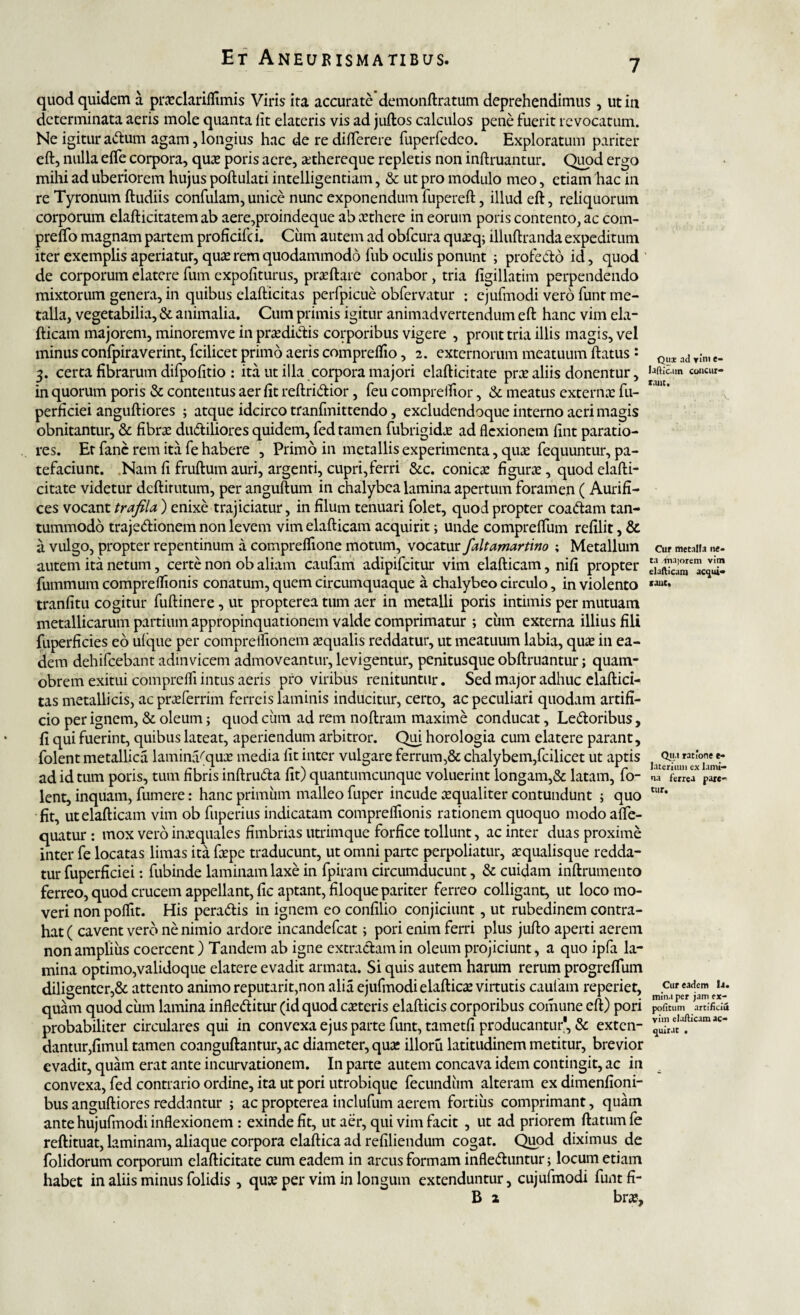 7 quod quidem a prxclariffimis Viris ita accurate demonftratum deprehendimus, ut in determinata aeris mole quanta lit elateris vis ad juftos calculos pene fuerit revocatum. Ne igitur actum agam, longius hac de re differere fuperfedco. Exploratum pariter eft, nulla effe corpora, qua* poris acre, xthereque repletis non inftruantur. Quod ergo mihi ad uberiorem hujus poftulati intelligentiam, & ut pro modulo meo, etiam hac in re Tyronum ftudiis confulam, unice nunc exponendum fupereft, illud eft, reliquorum corporum clafticitatem ab aere,proindeque ab xthere in eorum poris contento, ac com- prefto magnam partem proficifc i. Cum autem ad obfcura quxq; illuftranda expeditum iter exemplis aperiatur, qux rem quodammodo fub oculis ponunt ; profecto id, quod de corporum elatere fum expoliturus, prxftare conabor, tria figillatim perpendendo mixtorum genera, in quibus elafticitas perfpicue obfervatur : cjufmodi vero funr me¬ talla, vegetabilia, & animalia. Cum primis igitur animadvertendum eft hanc vim ela- fticam majorem, minoremve in prxdidis corporibus vigere , prout tria illis magis, vel minus confpiraverint, fcilicet primo aeris compreftio, 2. externorum meatuum ftatus : 3. certa fibrarum difpolitio : ita ut illa corpora majori elafticitate prx aliis donentur, in quorum poris & contentus aer fit reftriCtior, feu compreifior, & meatus externx fu- perficiei anguftiores ; atque idcirco tranfmittendo, excludendoque interno aeri magis obnitantur, & fibrx duCtiliores quidem, fed tamen fubrigidx ad flexionem fint paratio¬ res. Er fane rem ita fe habere , Primo in metallis experimenta, quae fequuntur, pa¬ tefaciunt. Nam fi fruftum auri, argenti, cupri,ferri &c. conicx figurx, quod elafti¬ citate videtur deftirutum, per anguftum in chalybea lamina apertum foramen ( Aurifi¬ ces vocant trafila ) enixe trajiciatur, in filum tenuari folet, quod propter coadam tan¬ tummodo trajeClionem non levem vim elafticam acquirit; unde compreftum refilit, & a vulgo, propter repentinum a compreflione motum, vocatur faltamartino ; Metallum autem ita netum, certe non ob aliam caufam adipifeitur vim elafticam, nifi propter fummum comprelfionis conatum, quem circumquaque a chalybeo circulo, in violento tranfitu cogitur fuftinere, ut propterea tum aer in metalli poris intimis per mutuam metallicarum partium appropinquationem valde comprimatur ; cum externa illius fili fuperficies eo ufque per compreifionem xqualis reddatur, ut meatuum labia, qux in ea¬ dem dehifcebant admvicem admoveantur, levigentur, penitusque obftruantur; quam- obrem exitui comprefli intus aeris pro viribus renituntur. Sed major adhuc elaftici¬ tas metallicis, ac prxferrim ferreis laminis inducitur, certo, ac peculiari quodam artifi¬ cio per ignem, & oleum; quod cum ad rem noftram maxime conducat, Ledoribus, fi qui fuerint, quibus lateat, aperiendum arbitror. Qui horologia cum elatere parant, folent metallica laminVqux media lit inter vulgare ferrum,& chalybem,fcilicet ut aptis ad id tum poris, tum fibris inftruda fit) quantumcunque voluerint longam,& latam, fo¬ lent, inquam, fumere: hanc primum malleo fuper incude xqualiter contundunt ; quo fit, ut elafticam vim ob fuperius indicatam comprelfionis rationem quoquo modo affe- quatur : mox vero inx quales fimbrias utrimque forfice tollunt, ac inter duas proxime inter fe locatas limas ita fxpe traducunt, ut omni parte perpoliatur, xqualisque redda¬ tur fuperficiei: fubinde laminam laxe in fpiram circumducunt, & cuidam inftrumento ferreo, quod crucem appellant, fic aptant, filoque pariter ferreo colligant, ut loco mo¬ veri non poflit. His peradis in ignem eo confilio conjiciunt, ut rubedinem contra¬ hat ( cavent vero ne nimio ardore incandefcat; pori enim ferri plus jufto aperti aerem non amplius coercent) Tandem ab igne extractam in oleum projiciunt, a quo ipfa la¬ mina optimo,validoque elatere evadit armata. Si quis autem harum rerum progreffum diligenter,& attento animo reputarit,non alia ejufmodi elafticx virtutis caufam reperiet, quam quod cum lamina infleditur (id quod exteris elafticis corporibus comune eft) pori probabiliter circulares qui in convexa ejus parte funt, tametfi producantur', & exten¬ dantur,fimul tamen coanguftantur,ac diameter, qux illoru latitudinem metitur, brevior evadit, quam erat ante incurvationem. In parte autem concava idem contingit, ac in convexa, fed contrario ordine, ita ut pori utrobique fecundum alteram ex dimenfioni- bus anguftiores reddantur ; ac propterea inclufum aerem fortius comprimant, quam ante hujufmodi inflexionem : exinde fit, ut aer, qui vim facit , ut ad priorem ftatumfe reftituat, laminam, aliaque corpora elaftica ad refiliendum cogat. Quod diximus de folidorum corporum elafticitate cum eadem in arcus formam infleduntur; locum etiam habet in aliis minus folidis , qux per vim in longum extenduntur, cujufmodi funtfi- B 2 brx. Qui ad ylni e» lafticam concur¬ rant. Cur metalla ne¬ ta .majorem vim elafticam acqui¬ rant. Qii.t ratione e* lateriiuu ex lami¬ na ferrea pare¬ tur. Cur eadem Ir. mina per jam ex¬ politum arti/iciu vim elafticam ac¬ quirat •