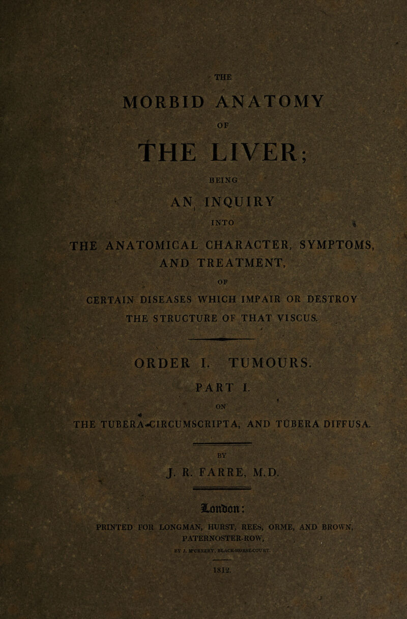 AN INQUIRY 1 INTO % THE ANATOMICAL CHARACTER, SYMPTOMS AND TREATMENT, OF -/y.V.-'X ■' ; . - ‘ ' pf : _ : j yyS* . •*■*> • . • y 'yy •' • . ■ yy' CERTAIN DISEASES WHICH IMPAIR OR DESTROY THE STRUCTURE OF THAT VISCUS. * . v:.» • ORDER I. TUMOURS. PART I. < - XV'X ' on' .'yy m ’4 THE TUB ERA CIRCUMSCRIPTA, AND TtIBERA DIFFUSA. BY J. R. FARRE, M.D. mm I^ontion: PRINTED FOR LONGMAN, HURST, REES, ORME, AND BROWN, PATERNOSTER-ROW, . yX BY J, M'CREERY, BLACK-HORSE-COURT.