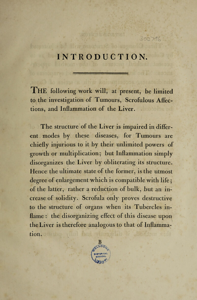 5 INTRODUCTION. THE following work will, at present, be limited to the investigation of Tumours, Scrofulous Affec¬ tions, and Inflammation of the Liver. The structure of the Liver is impaired in differ¬ ent modes by these diseases, for Tumours are chiefly injurious to it by their unlimited powers of growth or multiplication; but Inflammation simply disorganizes the Liver by obliterating its structure. Hence the ultimate state of the former, is the utmost degree of enlargement which is compatible with life; of the latter, rather a reduction of bulk, but an in¬ crease of solidity. Scrofula only proves destructive to the structure of organs when its Tubercles in¬ flame : the disorganizing effect of this disease upon the Liver is therefore analogous to that of Inflamma¬ tion. B I fiicrO*10*1- l HEOiOAt /