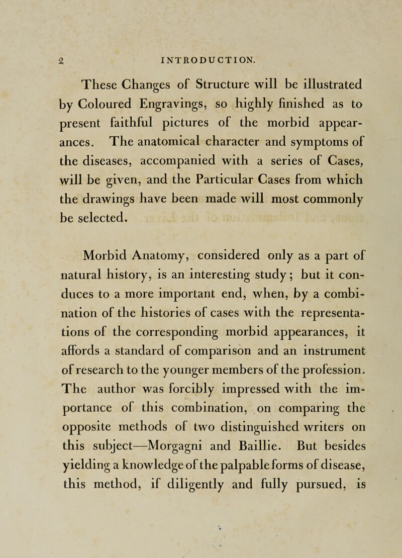 These Changes of Structure will be illustrated by Coloured Engravings, so highly finished as to present faithful pictures of the morbid appear¬ ances. The anatomical character and symptoms of the diseases, accompanied with a series of Cases, will be given, and the Particular Cases from which the drawings have been made will most commonly be selected. Morbid Anatomy, considered only as a part of natural history, is an interesting study; but it con¬ duces to a more important end, when, by a combi¬ nation of the histories of cases with the representa¬ tions of the corresponding morbid appearances, it affords a standard of comparison and an instrument of research to the younger members of the profession. The author was forcibly impressed with the im¬ portance of this combination, on comparing the opposite methods of two distinguished writers on this subject—Morgagni and Baillie. But besides yielding a knowledge of the palpable forms of disease, this method, if diligently and fully pursued, is