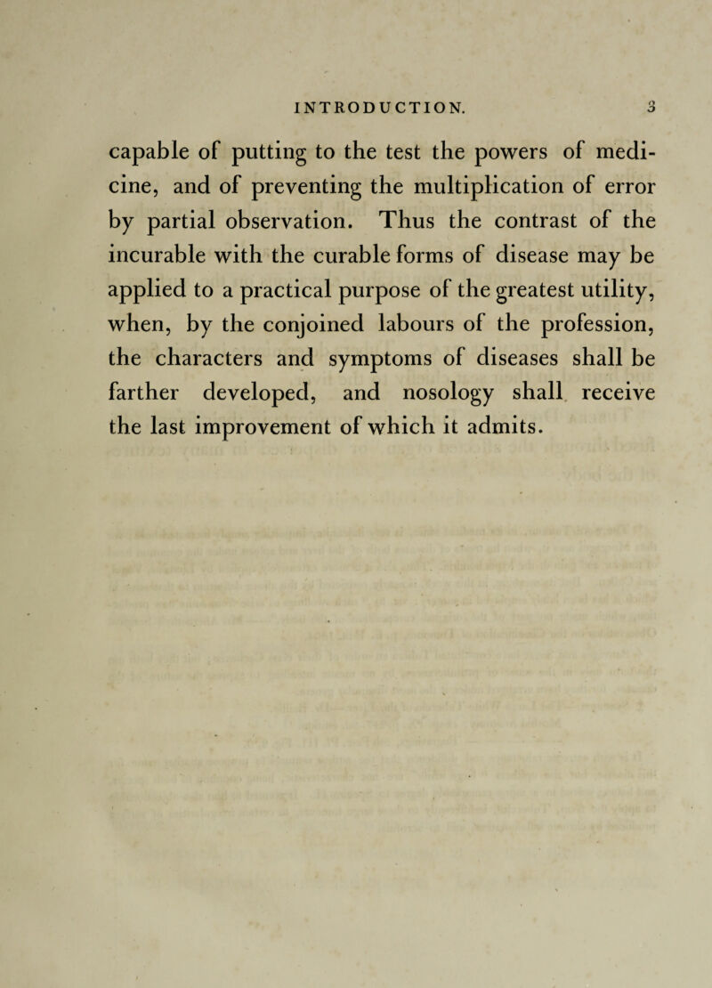 capable of putting to the test the powers of medi¬ cine, and of preventing the multiplication of error by partial observation. Thus the contrast of the incurable with the curable forms of disease may be applied to a practical purpose of the greatest utility, when, by the conjoined labours of the profession, the characters and symptoms of diseases shall be farther developed, and nosology shall receive the last improvement of which it admits.