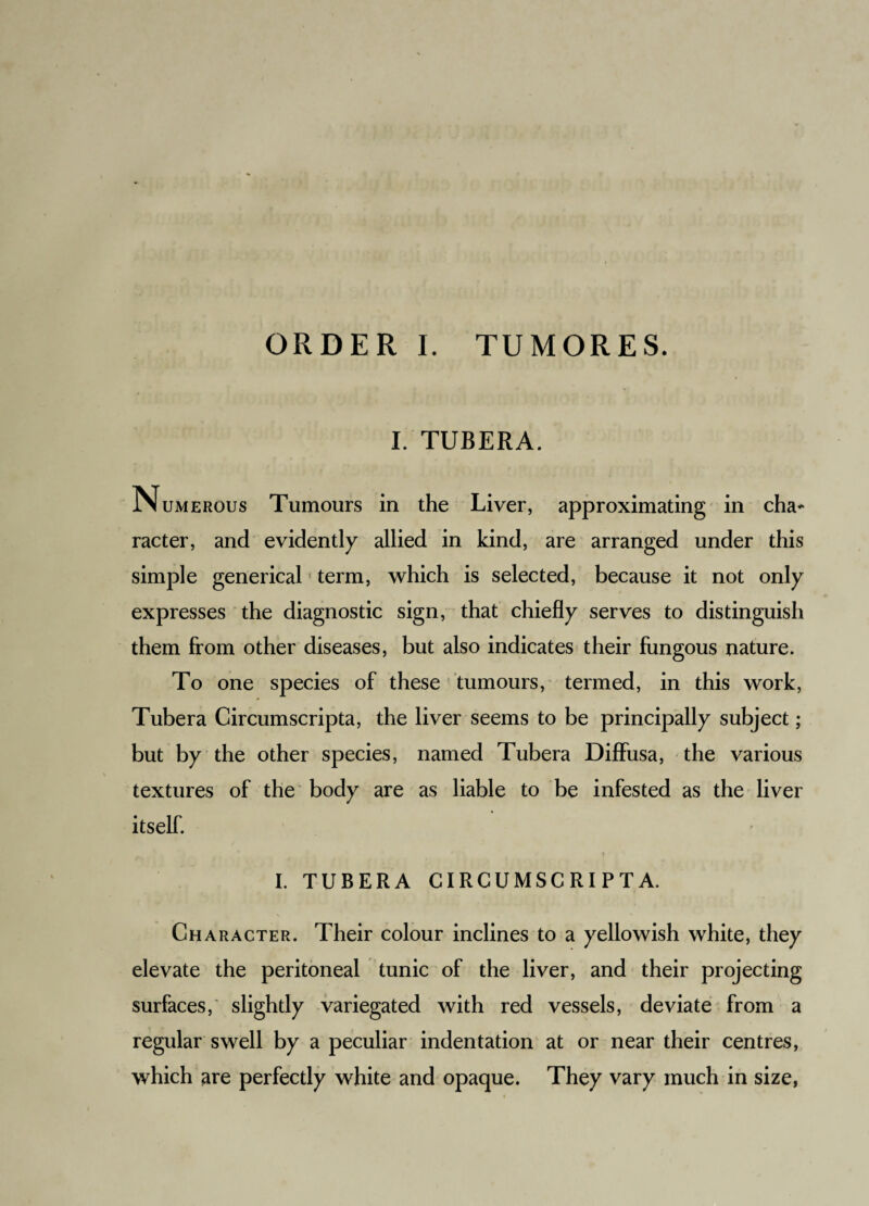 ORDER I. TUMORES. I. TUBERA. N umerous Tumours in the Liver, approximating in cha* racter, and evidently allied in kind, are arranged under this simple generical * term, which is selected, because it not only expresses the diagnostic sign, that chiefly serves to distinguish them from other diseases, but also indicates their fungous nature. To one species of these tumours, termed, in this work, Tubera Circumscripta, the liver seems to be principally subject; but by the other species, named Tubera Diffusa, the various textures of the body are as liable to be infested as the liver itself. t I. TUBERA CIRCUMSCRIPTA. Character. Their colour inclines to a yellowish white, they elevate the peritoneal tunic of the liver, and their projecting surfaces,' slightly variegated with red vessels, deviate from a regular swell by a peculiar indentation at or near their centres, which are perfectly white and opaque. They vary much in size,