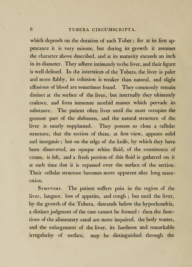 which depends on the duration of each Tuber; for at its first ap¬ pearance it is very minute, but during its growth it assumes the character above described, and at its maturity exceeds an inch in its diameter. They adhere intimately to the liver, and their figure is well defined. In the interstices of the Tubera, the liver is paler and more flabby, its cohesion is weaker than natural, and slight effusions of blood are sometimes found. They commonly remain distinct at the surface of the liver, but internally they ultimately \ coalesce, and form immense morbid masses which pervade its substance. The patient often lives until the mass occupies the greatest part of the abdomen, and the natural structure of the liver is nearly supplanted. They possess so close a cellular structure, that the section of them, at first view, appears solid and inorganic; but on the edge of the knife, by which they have been dissevered, an opaque white fluid, of the consistence of cream, is left, and a fresh portion of this fluid is gathered on it at each time that it is repassed over the surface of the section. Their cellular structure becomes more apparent after long mace¬ ration. Symptoms. The patient suffers pain in the region of the liver, languor, loss of appetite, and cough ; but until the liver, by the growth of the Tubera, descends below the hypochondria, a distinct judgment of the case cannot be formed : then the func¬ tions of the alimentary canal are more impaired, the body wastes, and the enlargement of the liver, its hardness and remarkable irregularity of surface, may be distinguished through the