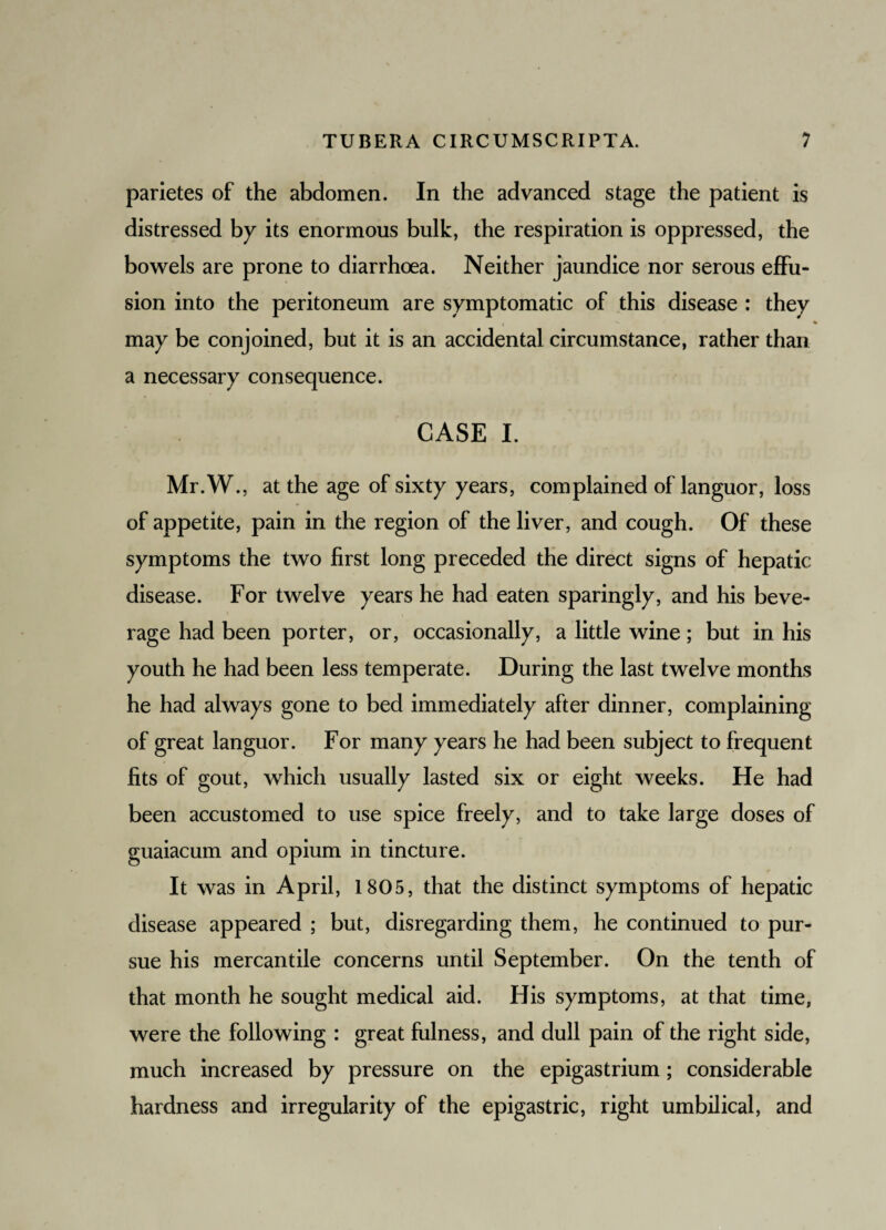 parietes of the abdomen. In the advanced stage the patient is distressed by its enormous bulk, the respiration is oppressed, the bowels are prone to diarrhoea. Neither jaundice nor serous effu¬ sion into the peritoneum are symptomatic of this disease : they i •«. ' % may be conjoined, but it is an accidental circumstance, rather than a necessary consequence. CASE I. Mr.W., at the age of sixty years, complained of languor, loss of appetite, pain in the region of the liver, and cough. Of these symptoms the two first long preceded the direct signs of hepatic disease. For twelve years he had eaten sparingly, and his beve¬ rage had been porter, or, occasionally, a little wine; but in his youth he had been less temperate. During the last twelve months he had always gone to bed immediately after dinner, complaining of great languor. For many years he had been subject to frequent fits of gout, which usually lasted six or eight weeks. He had been accustomed to use spice freely, and to take large doses of guaiacum and opium in tincture. It was in April, 1805, that the distinct symptoms of hepatic disease appeared ; but, disregarding them, he continued to pur¬ sue his mercantile concerns until September. On the tenth of that month he sought medical aid. His symptoms, at that time, were the following : great fulness, and dull pain of the right side, much increased by pressure on the epigastrium; considerable hardness and irregularity of the epigastric, right umbilical, and