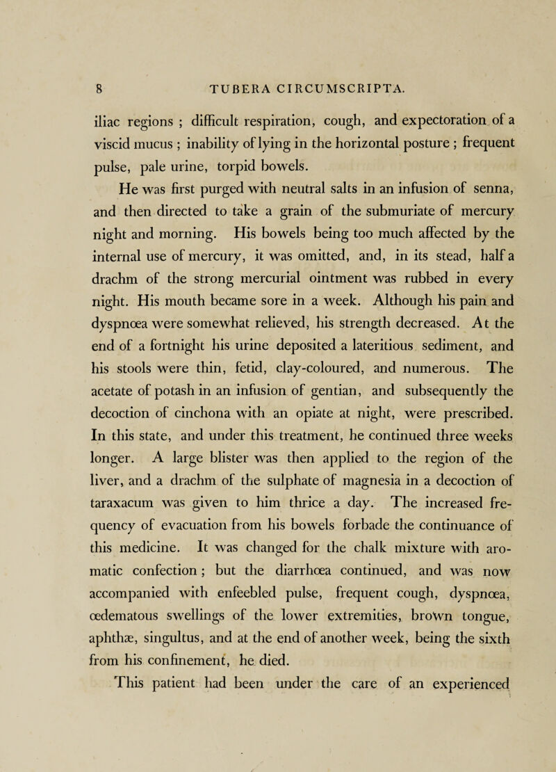 iliac regions ; difficult respiration, cough, and expectoration of a viscid mucus ; inability of lying in the horizontal posture ; frequent pulse, pale urine, torpid bowels. He was first purged with neutral salts in an infusion of senna, and then directed to take a grain of the submuriate of mercury night and morning. His bowels being too much affected by the internal use of mercury, it was omitted, and, in its stead, half a drachm of the strong mercurial ointment was rubbed in every night. His mouth became sore in a week. Although his pain and dyspnoea were somewhat relieved, his strength decreased. At the end of a fortnight his urine deposited a lateritious sediment, and his stools were thin, fetid, clay-coloured, and numerous. The acetate of potash in an infusion of gentian, and subsequently the decoction of cinchona with an opiate at night, were prescribed. In this state, and under this treatment, he continued three weeks longer. A large blister was then applied to the region of the liver, and a drachm of the sulphate of magnesia in a decoction of taraxacum was given to him thrice a day. The increased fre¬ quency of evacuation from his bowels forbade the continuance of this medicine. It was changed for the chalk mixture with aro¬ matic confection; but the diarrhoea continued, and was now accompanied with enfeebled pulse, frequent cough, dyspnoea, oedematous swellings of the lower extremities, brown tongue, aphthae, singultus, and at the end of another week, being the sixth from his confinement, he died. This patient had been under the care of an experienced
