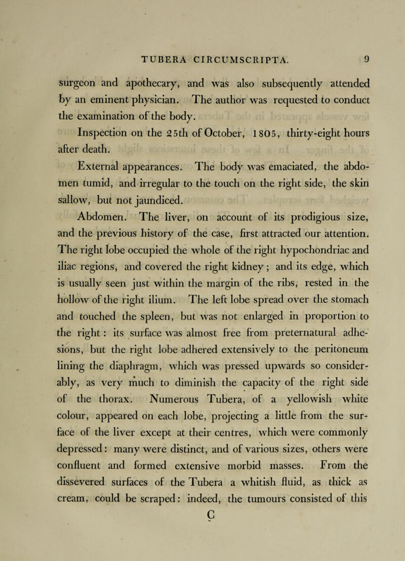 surgeon and apothecary, and was also subsequently attended by an eminent physician. The author was requested to conduct the examination of the body. Inspection on the 2 5th of October, 1805, thirty-eight hours after death. External appearances. The body was emaciated, the abdo¬ men tumid, and irregular to the touch on the right side, the skin sallow, but not jaundiced. Abdomen. The liver, on account of its prodigious size, and the previous history of the case, first attracted our attention. The right lobe occupied the whole of the right hypochondriac and iliac regions, and covered the right kidney; and its edge, which is usually seen just within the margin of the ribs, rested in the hollow of the right ilium. The left lobe spread over the stomach and touched the spleen, but was not enlarged in proportion to the right : its surface was almost free from preternatural adhe¬ sions, but the right lobe adhered extensively to the peritoneum lining the diaphragm, which was pressed upwards so consider¬ ably, as very much to diminish the capacity of the right side of the thorax. Numerous Tubera, of a yellowish white colour, appeared on each lobe, projecting a little from the sur¬ face of the liver except at their centres, which were commonly depressed: many were distinct, and of various sizes, others were confluent and formed extensive morbid masses. From the dissevered surfaces of the Tubera a whitish fluid, as thick as cream, could be scraped: indeed, the tumours consisted of this C