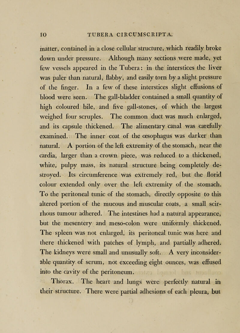 matter, contained in a close cellular structure, which readily broke down under pressure. Although many sections were made, yet few vessels appeared in the Tubera: in the interstices the liver was paler than natural, flabby, and easily torn by a slight pressure of the finger. In a few of these interstices slight effusions of blood were seen. The gall-bladder contained a small quantity of \ high coloured bile, and five gall-stones, of which the largest weighed four scruples. The common duct was much enlarged, and its capsule thickened. The alimentary canal was carefully examined. The inner coat of the oesophagus was darker than natural. A portion of the left extremity of the stomach, near the cardia, larger than a crown piece, was reduced to a thickened, white, pulpy mass, its natural structure being completely de¬ stroyed. Its circumference was extremely red, but the florid colour extended only over the left extremity of the stomach. To the peritoneal tunic of the stomach, directly opposite to this altered portion of the mucous and muscular coats, a small scir¬ rhous tumour adhered. The intestines had a natural appearance, but the mesentery and meso-colon were uniformly thickened. The spleen was not enlarged, its peritoneal tunic was here and there thickened with patches of lymph, and partially adhered. The kidneys were small and unusually soft. A very inconsider¬ able quantity of serum, not exceeding eight ounces, was effused into the cavity of the peritoneum. Thorax. The heart and lungs were perfectly natural in their structure. There were partial adhesions of each pleura, but