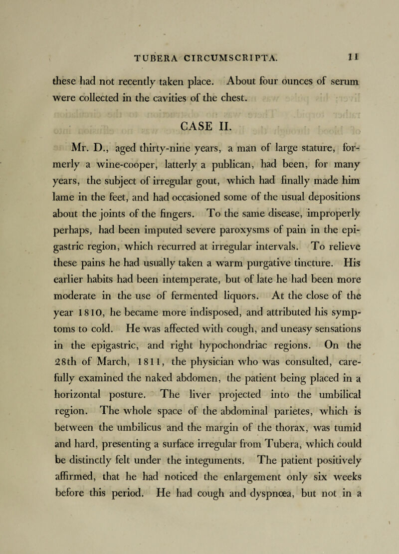 these had not recently taken place. About four ounces of serum were collected in the cavities of the chest. CASE II. Mr. D., aged thirty-nine years, a man of large stature, for¬ merly a wine-cooper, latterly a publican, had been, for many years, the subject of irregular gout, which had finally made him lame in the feet, and had occasioned some of the usual depositions about the joints of the fingers. To the same disease, improperly perhaps, had been imputed severe paroxysms of pain in the epi¬ gastric region, which recurred at irregular intervals. To relieve these pains he had usually taken a warm purgative tincture. His earlier habits had been intemperate, but of late he had been more moderate in the use of fermented liquors. At the close of the year 1810, he became more indisposed, and attributed his symp¬ toms to cold. He was affected with cough, and uneasy sensations in the epigastric, and right hypochondriac regions. On the 28th of March, 1811, the physician who was consulted, care¬ fully examined the naked abdomen, the patient being placed in a horizontal posture. The liver projected into the umbilical region. The whole space of the abdominal parietes, which is between the umbilicus and the margin of the thorax, was tumid and hard, presenting a surface irregular from Tubera, which could be distinctly felt under the integuments. The patient positively affirmed, that he had noticed the enlargement only six weeks before this period. He had cough and dyspnoea, but not in a