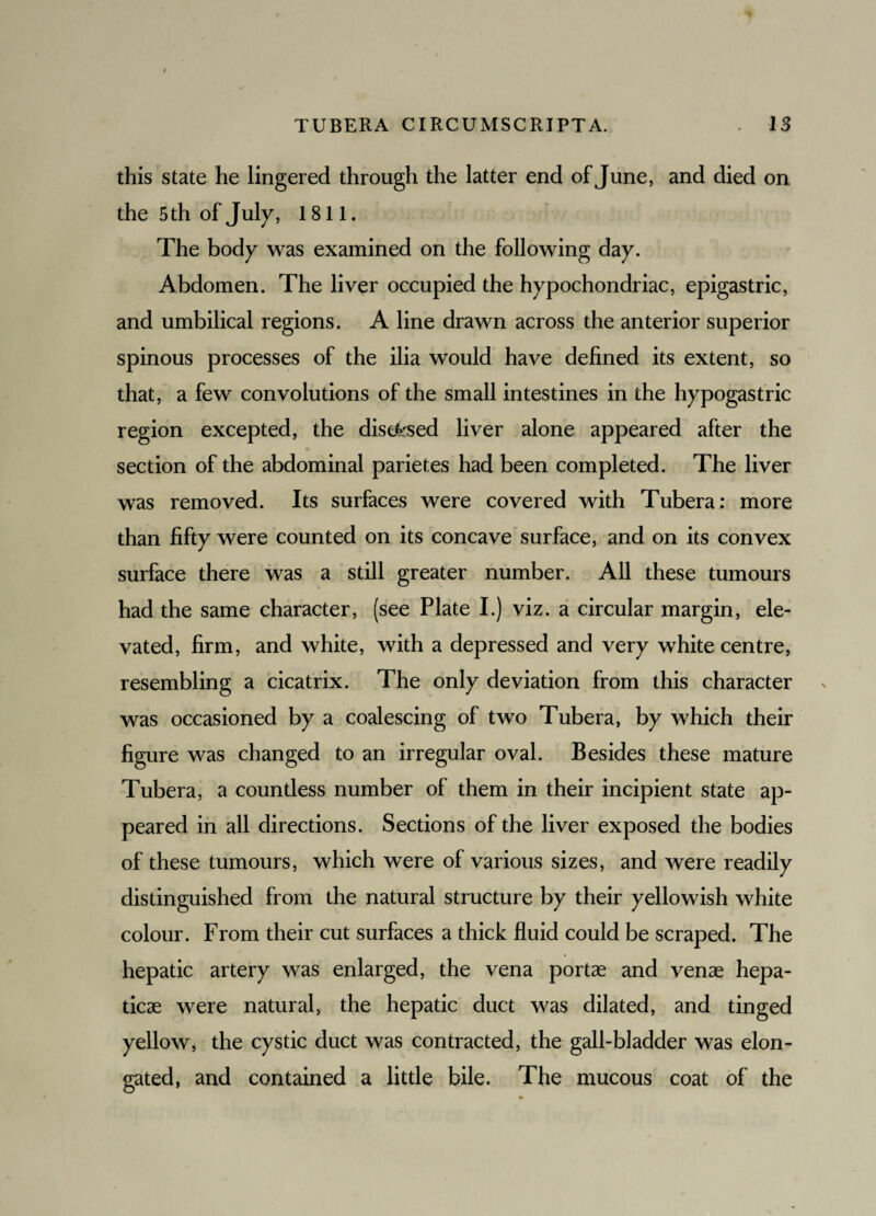 this state he lingered through the latter end of June, and died on the 5 th of July, 1811. The body was examined on the following day. Abdomen. The liver occupied the hypochondriac, epigastric, and umbilical regions. A line drawn across the anterior superior spinous processes of the ilia would have defined its extent, so that, a few convolutions of the small intestines in the hypogastric region excepted, the disused liver alone appeared after the section of the abdominal parietes had been completed. The liver was removed. Its surfaces were covered with Tubera: more than fifty were counted on its concave surface, and on its convex surface there was a still greater number. All these tumours had the same character, (see Plate I.) viz. a circular margin, ele¬ vated, firm, and white, with a depressed and very white centre, resembling a cicatrix. The only deviation from this character was occasioned by a coalescing of two Tubera, by which their figure was changed to an irregular oval. Besides these mature Tubera, a countless number of them in their incipient state ap¬ peared in all directions. Sections of the liver exposed the bodies of these tumours, which were of various sizes, and were readily distinguished from the natural structure by their yellowish white colour. From their cut surfaces a thick fluid could be scraped. The hepatic artery was enlarged, the vena portae and venae hepa- ticae were natural, the hepatic duct was dilated, and tinged yellow, the cystic duct was contracted, the gall-bladder was elon¬ gated, and contained a little bile. The mucous coat of the