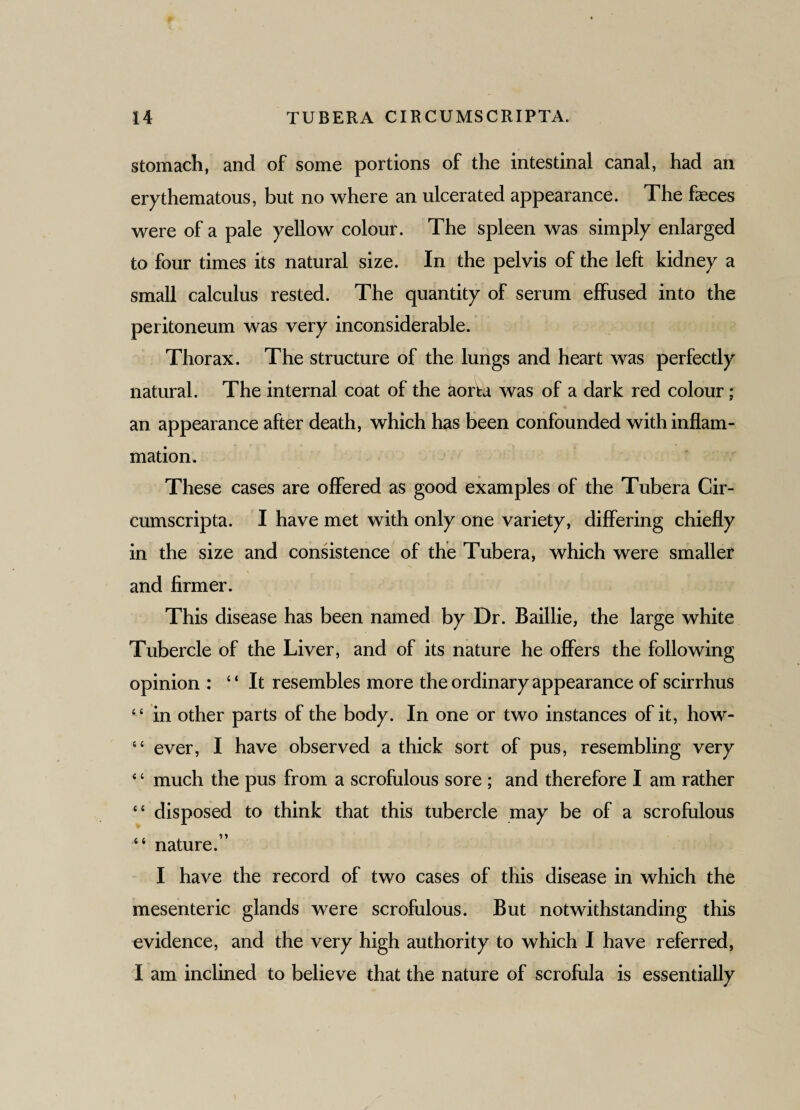 stomach, and of some portions of the intestinal canal, had an erythematous, but no where an ulcerated appearance. The feces were of a pale yellow colour. The spleen was simply enlarged to four times its natural size. In the pelvis of the left kidney a small calculus rested. The quantity of serum effused into the peritoneum was very inconsiderable. Thorax. The structure of the lungs and heart was perfectly natural. The internal coat of the aorta was of a dark red colour; an appearance after death, which has been confounded with inflam¬ mation. These cases are offered as good examples of the Tubera Cir¬ cumscripta. I have met with only one variety, differing chiefly in the size and consistence of the Tubera, which were smaller and firmer. This disease has been named by Dr. Baillie, the large white Tubercle of the Liver, and of its nature he offers the following opinion : “It resembles more the ordinary appearance of scirrhus “ in other parts of the body. In one or two instances of it, how- “ ever, I have observed a thick sort of pus, resembling very 4 ‘ much the pus from a scrofulous sore ; and therefore I am rather “ disposed to think that this tubercle may be of a scrofulous “ nature.” I have the record of two cases of this disease in which the mesenteric glands were scrofulous. But notwithstanding this evidence, and the very high authority to which I have referred, I am inclined to believe that the nature of scrofula is essentially