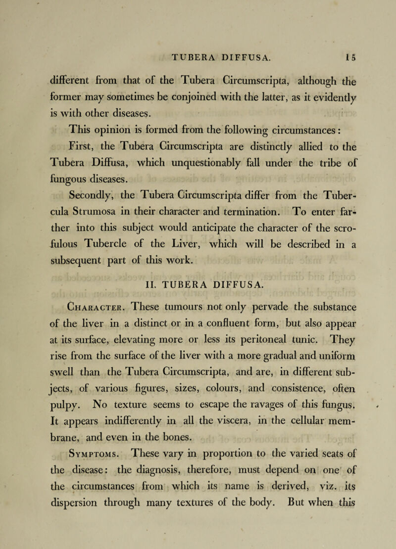 different from that of the Tubera Circumscripta, although the former may sometimes be conjoined with the latter, as it evidently is with other diseases. This opinion is formed from the following circumstances: First, the Tubera Circumscripta are distinctly allied to the Tubera Diffusa, which unquestionably fall under the tribe of fungous diseases. Secondly, the Tubera Circumscripta differ from the Tuber- cula Strumosa in their character and termination. To enter far¬ ther into this subject would anticipate the character of the scro¬ fulous Tubercle of the Liver, which will be described in a subsequent part of this work. II. TUBERA DIFFUSA. Character. These tumours not only pervade the substance of the liver in a distinct or in a confluent form, but also appear at its surface, elevating more or less its peritoneal tunic. They rise from the surface of the liver with a more gradual and uniform swell than the Tubera Circumscripta, and are, in different sub¬ jects, of various figures, sizes, colours, and consistence, often pulpy. No texture seems to escape the ravages of this fungus. It appears indifferently in all the viscera, in the cellular mem¬ brane, and even in the bones. Symptoms. These vary in proportion to the varied seats of the disease: the diagnosis, therefore, must depend on one of the circumstances from which its name is derived, viz. its dispersion through many textures of the body. But when this