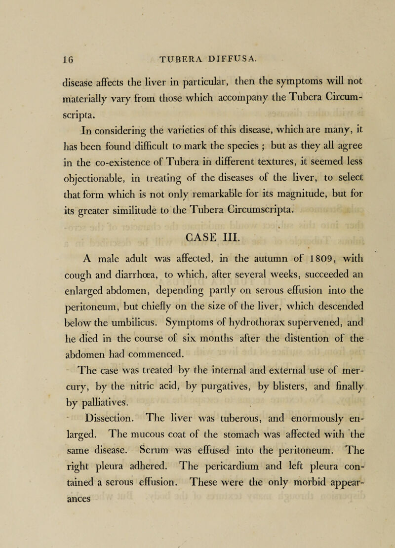 disease affects the liver in particular, then the symptoms will not materially vary from those which accompany the Tubera Circum- scripta. In considering the varieties of this disease, which are many, it has been found difficult to mark the species ; but as they all agree in the co-existence of Tubera in different textures, it seemed less objectionable, in treating of the diseases of the liver, to select that form which is not only remarkable for its magnitude, but for its greater similitude to the Tubera Circumscripta. * CASE III. A male adult was affected, in the autumn of 1809, with cough and diarrhoea, to which, after several weeks, succeeded an enlarged abdomen, depending partly on serous effusion into the peritoneum, but chiefly on the size of the liver, which descended below the umbilicus. Symptoms of hydrothorax supervened, and he died in the course of six months after the distention of the abdomen had commenced. The case was treated by the internal and external use of mer¬ cury, by the nitric acid, by purgatives, by blisters, and finally by palliatives. Dissection. The liver was tuberous, and enormously en¬ larged. The mucous coat of the stomach was affected with the same disease. Serum was effused into the peritoneum. The right pleura adhered. The pericardium and left pleura con¬ tained a serous effusion. These were the only morbid appear¬ ances