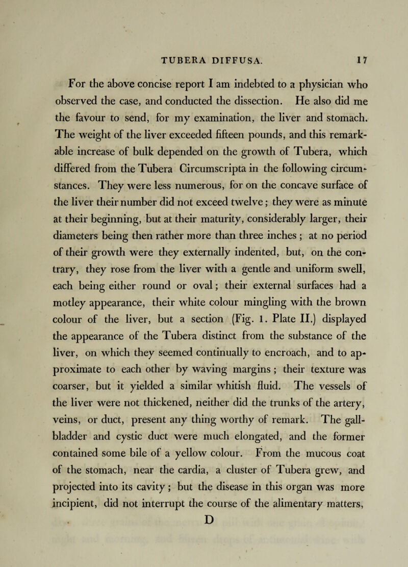 For the above concise report I am indebted to a physician who observed the case, and conducted the dissection. He also did me the favour to send, for my examination, the liver and stomach. The weight of the liver exceeded fifteen pounds, and this remark¬ able increase of bulk depended on the growth of Tubera, which differed from the Tubera Circumscripta in the following circum¬ stances. They were less numerous, for on the concave surface of the liver their number did not exceed twelve; they were as minute at their beginning, but at their maturity, considerably larger, their diameters being then rather more than three inches ; at no period of their growth were they externally indented, but, on the con¬ trary, they rose from the liver with a gentle and uniform swell, each being either round or oval; their external surfaces had a motley appearance, their white colour mingling with the brown colour of the liver, but a section (Fig. 1. Plate II.) displayed the appearance of the Tubera distinct from the substance of the liver, on which they seemed continually to encroach, and to ap¬ proximate to each other by waving margins ; their texture was coarser, but it yielded a similar whitish fluid. The vessels of the liver were not thickened, neither did the trunks of the artery, veins, or duct, present any thing worthy of remark. The gall¬ bladder and cystic duct were much elongated, and the former contained some bile of a yellow colour. From the mucous coat of the stomach, near the cardia, a cluster of Tubera grew, and projected into its cavity ; but the disease in this organ was more incipient, did not interrupt the course of the alimentary matters, D