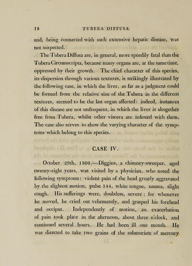 and, being connected with such extensive hepatic disease, was not suspected. The Tubera Diffusa are, in general, more speedily fatal than the Tubera Circumscripta, because many organs are, at the same time, oppressed by their growth. The chief character of this species, its dispersion through various textures, is strikingly illustrated by the following case, in which the liver, as far as a judgment could be formed from the relative size of the Tubera in the different textures, seemed to be the last organ affected: indeed, instances of this disease are not unfrequent, in which the liver is altogether free from Tubera, whilst other viscera are infested with them. The case also serves to shew the varying character of the symp¬ toms which belong to this species. CASE IV. October 29th, 1808,—Diggins, a chimney-sweeper, aged twenty-eight years, was visited by a physician, who noted the following symptoms: violent pain of the head greatly aggravated by the slightest motion, pulse 144, white tongue, nausea, slight cough. His sufferings were, doubtless, severe ; for whenever he moved, he cried out vehemently, and grasped his forehead and occiput. Independently of motion, an exacerbation of pain took place in the afternoon, about three o’clock, and continued several hours. He had been ill one month. He was directed to take two grains of the submuriate of mercury