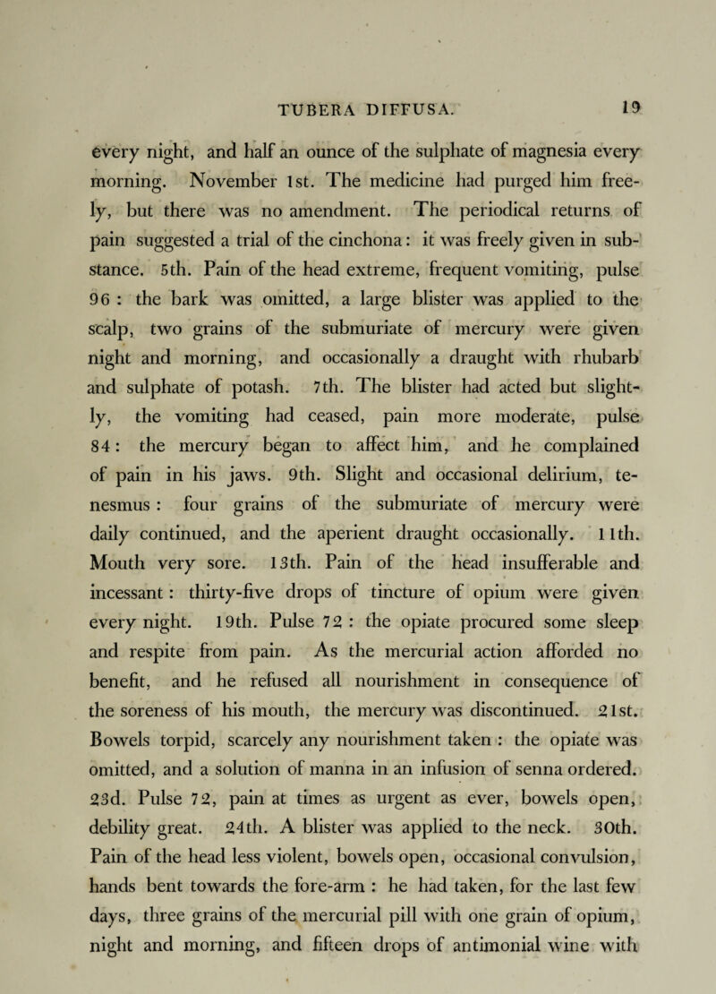 every night, and half an ounce of the sulphate of magnesia every morning. November 1st. The medicine had purged him free¬ ly, but there was no amendment. The periodical returns of pain suggested a trial of the cinchona: it was freely given in sub¬ stance. 5th. Pain of the head extreme, frequent vomiting, pulse 96 : the bark was omitted, a large blister was applied to the scalp, two grains of the submuriate of mercury were given night and morning, and occasionally a draught with rhubarb and sulphate of potash. 7th. The blister had acted but slight¬ ly, the vomiting had ceased, pain more moderate, pulse 84: the mercury began to affect him, and he complained of pain in his jaws. 9th. Slight and occasional delirium, te¬ nesmus : four grains of the submuriate of mercury were daily continued, and the aperient draught occasionally. 11th. Mouth very sore. 13th. Pain of the head insufferable and incessant : thirty-five drops of tincture of opium were given every night. 19th. Pulse 72 : the opiate procured some sleep and respite from pain. As the mercurial action afforded no benefit, and he refused all nourishment in consequence of the soreness of his mouth, the mercury was discontinued. 21st. Bowels torpid, scarcely any nourishment taken : the opiate was omitted, and a solution of manna in an infusion of senna ordered. 23d. Pulse 72, pain at times as urgent as ever, bowels open, debility great. 24th. A blister was applied to the neck. 30th. Pain of the head less violent, bowels open, occasional convulsion, hands bent towards the fore-arm : he had taken, for the last few days, three grains of the mercurial pill with one grain of opium, night and morning, and fifteen drops of antimonial wine with