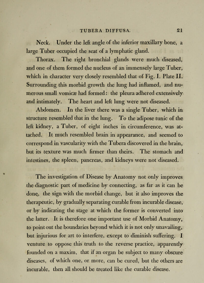 Neck. Under the left angle of the inferior maxillary bone, a large Tuber occupied the seat of a lymphatic gland. Thorax. The right bronchial glands were much diseased, and one of them formed the nucleus of an immensely large Tuber, which in character very closely resembled that of Fig. I. Plate II. Surrounding this morbid growth the lung had inflamed, and nu¬ merous small vomicae had formed: the pleura adhered extensively and intimately. The heart and left lung were not diseased. Abdomen. In the liver there was a single Tuber, which in structure resembled that in the lung. To the adipose tunic of the left kidney, a Tuber, of eight inches in circumference, was at¬ tached. It much resembled brain in appearance, and seemed to correspond in vascularity with the Tubera discovered in the brain, but its texture was much firmer than theirs. The stomach and intestines, the spleen, pancreas, and kidneys were not diseased. The investigation of Disease by Anatomy not only improves the diagnostic part of medicine by connecting, as far as it can be done, the sign with the morbid change, but it also improves the therapeutic, by gradually separating curable from incurable disease, or by indicating the stage at which the former is converted into the latter. It is therefore one important use of Morbid Anatomy, to point out the boundaries beyond which it is not only unavailing, but injurious for art to interfere, except to diminish suffering. I venture to oppose this truth to the reverse practice, apparently founded on a maxim, that if an organ be subject to many obscure diseases, of which one, or more, can be cured, but the others are incurable, then all should be treated like the curable disease.