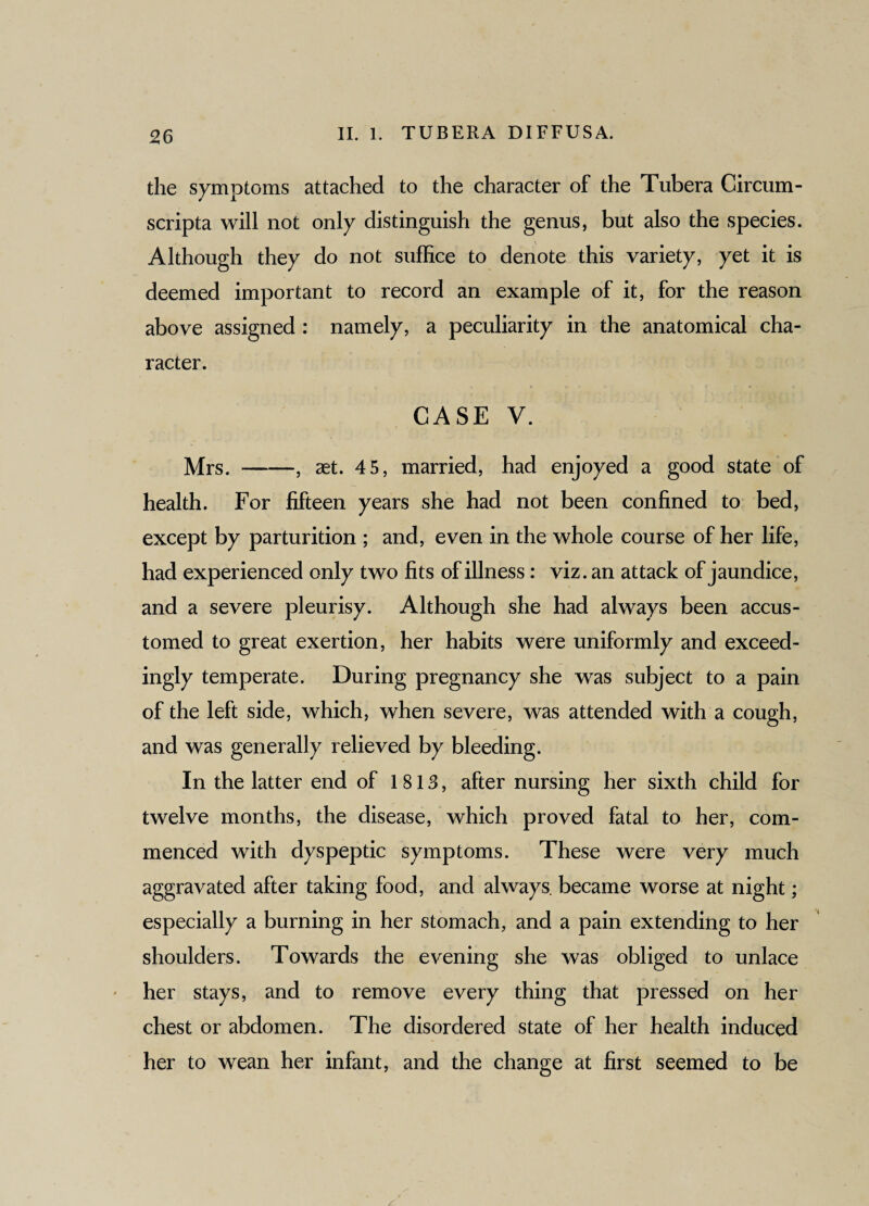 the symptoms attached to the character of the Tubera Circum¬ scripta will not only distinguish the genus, but also the species. Although they do not suffice to denote this variety, yet it is deemed important to record an example of it, for the reason above assigned : namely, a peculiarity in the anatomical cha¬ racter. CASE V. Mrs.-, aet. 45, married, had enjoyed a good state of health. For fifteen years she had not been confined to bed, except by parturition ; and, even in the whole course of her life, had experienced only two fits of illness: viz. an attack of jaundice, and a severe pleurisy. Although she had always been accus¬ tomed to great exertion, her habits were uniformly and exceed¬ ingly temperate. During pregnancy she was subject to a pain of the left side, which, when severe, was attended with a cough, and was generally relieved by bleeding. In the latter end of 1813, after nursing her sixth child for twelve months, the disease, which proved fatal to her, com¬ menced with dyspeptic symptoms. These were very much aggravated after taking food, and always, became worse at night; especially a burning in her stomach, and a pain extending to her shoulders. Towards the evening she was obliged to unlace her stays, and to remove every thing that pressed on her chest or abdomen. The disordered state of her health induced her to wean her infant, and the change at first seemed to be