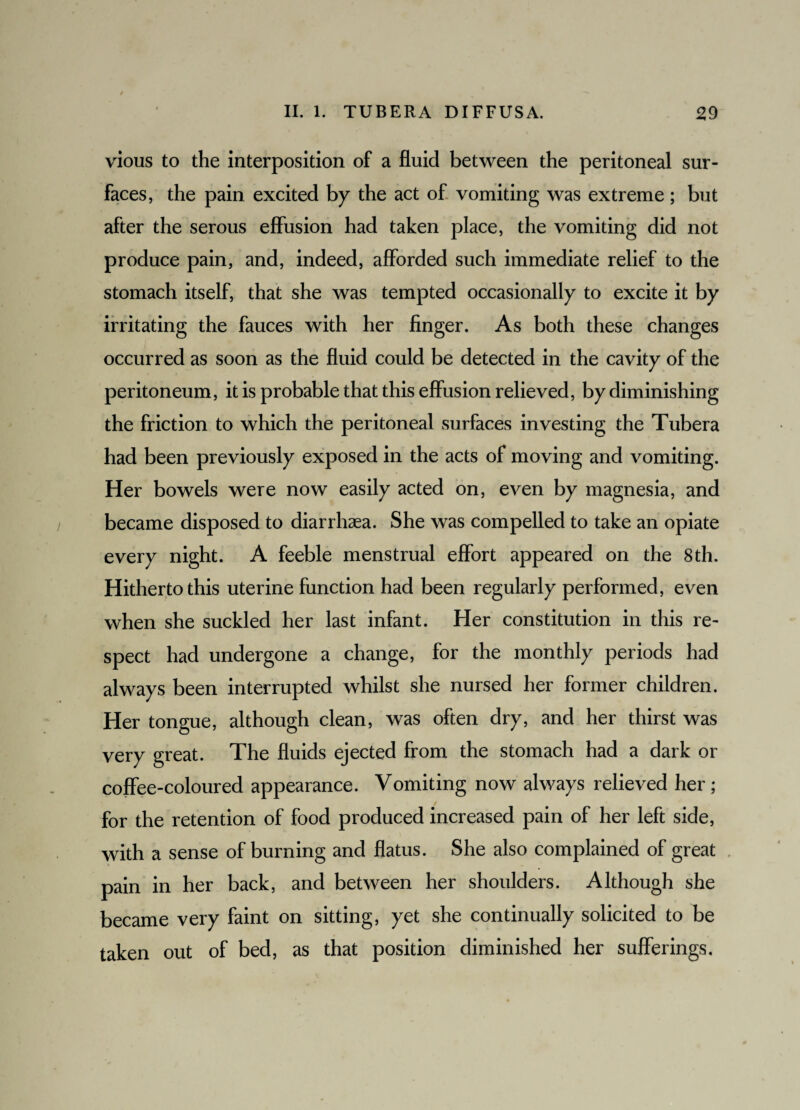 vious to the interposition of a fluid between the peritoneal sur¬ faces, the pain excited by the act of vomiting was extreme; but after the serous effusion had taken place, the vomiting did not produce pain, and, indeed, afforded such immediate relief to the stomach itself, that she was tempted occasionally to excite it by irritating the fauces with her finger. As both these changes occurred as soon as the fluid could be detected in the cavity of the peritoneum, it is probable that this effusion relieved, by diminishing the friction to which the peritoneal surfaces investing the Tubera had been previously exposed in the acts of moving and vomiting. Her bowels were now easily acted on, even by magnesia, and became disposed to diarrhaea. She was compelled to take an opiate every night. A feeble menstrual effort appeared on the 8th. Hitherto this uterine function had been regularly performed, even when she suckled her last infant. Her constitution in this re¬ spect had undergone a change, for the monthly periods had always been interrupted whilst she nursed her former children. Her tongue, although clean, was often dry, and her thirst was very great. The fluids ejected from the stomach had a dark or coffee-coloured appearance. Vomiting now always relieved her ; for the retention of food produced increased pain of her left side, with a sense of burning and flatus. She also complained of great pain in her back, and between her shoulders. Although she became very faint on sitting, yet she continually solicited to be taken out of bed, as that position diminished her sufferings.