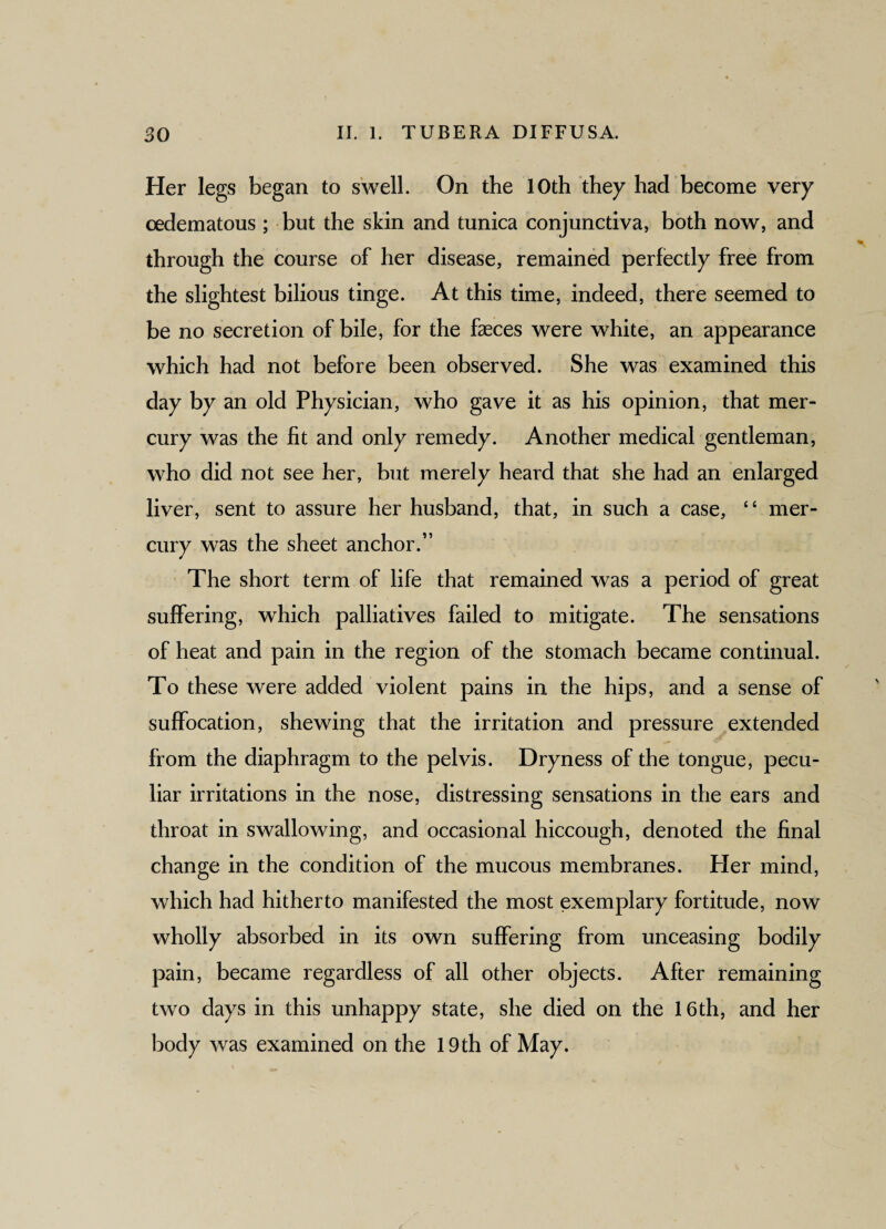 Her legs began to swell. On the 10th they had become very cedematous ; but the skin and tunica conjunctiva, both now, and through the course of her disease, remained perfectly free from the slightest bilious tinge. At this time, indeed, there seemed to be no secretion of bile, for the faeces were white, an appearance which had not before been observed. She was examined this day by an old Physician, who gave it as his opinion, that mer¬ cury was the fit and only remedy. Another medical gentleman, who did not see her, but merely heard that she had an enlarged liver, sent to assure her husband, that, in such a case, “ mer¬ cury was the sheet anchor.” The short term of life that remained was a period of great suffering, which palliatives failed to mitigate. The sensations of heat and pain in the region of the stomach became continual. To these were added violent pains in the hips, and a sense of suffocation, shewing that the irritation and pressure extended from the diaphragm to the pelvis. Dryness of the tongue, pecu¬ liar irritations in the nose, distressing sensations in the ears and throat in swallowing, and occasional hiccough, denoted the final change in the condition of the mucous membranes. Pier mind, which had hitherto manifested the most exemplary fortitude, now wholly absorbed in its own suffering from unceasing bodily pain, became regardless of all other objects. After remaining two days in this unhappy state, she died on the 16 th, and her body was examined on the 19th of May.