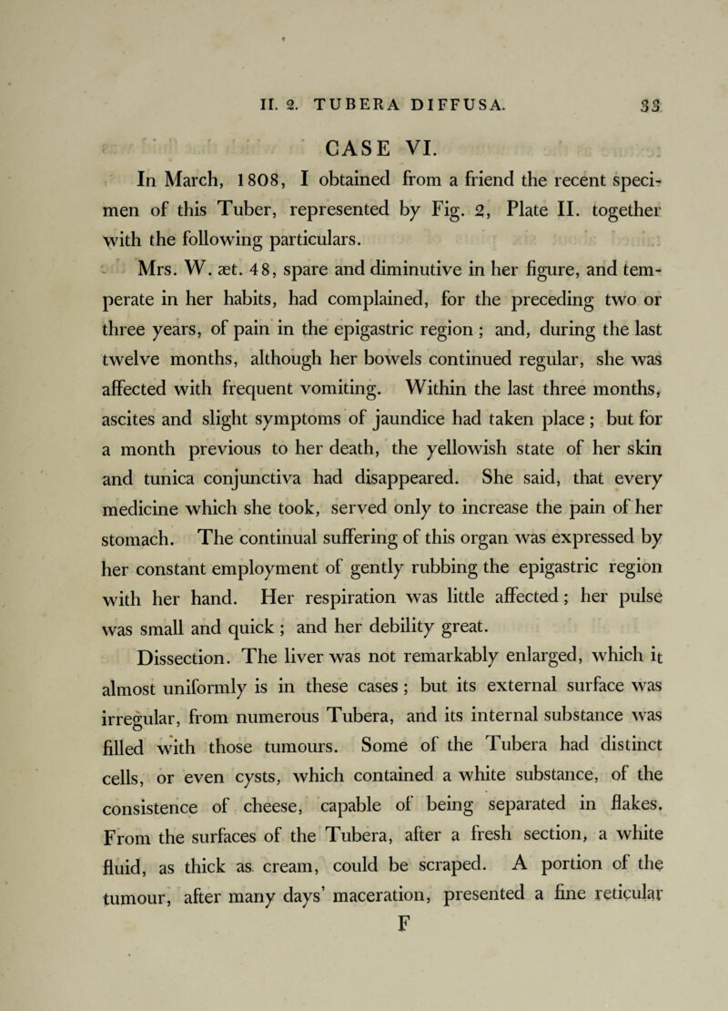 CASE VI. In March, 1808, I obtained from a friend the recent speci¬ men of this Tuber, represented by Fig. 2, Plate II. together with the following particulars. Mrs. W. aet. 48, spare and diminutive in her figure, and tem¬ perate in her habits, had complained, for the preceding two or three years, of pain in the epigastric region ; and, during the last twelve months, although her bowels continued regular, she was affected with frequent vomiting. Within the last three months, ascites and slight symptoms of jaundice had taken place ; but for a month previous to her death, the yellowish state of her skin and tunica conjunctiva had disappeared. She said, that every medicine which she took, served only to increase the pain of her stomach. The continual suffering of this organ was expressed by her constant employment of gently rubbing the epigastric region with her hand. Her respiration was little affected; her pulse was small and quick ; and her debility great. Dissection. The liver was not remarkably enlarged, which it almost uniformly is in these cases ; but its external surface was irregular, from numerous Tubera, and its internal substance was filled with those tumours. Some of the Tubera had distinct cells, or even cysts, which contained a white substance, of the consistence of cheese, capable of being separated in flakes. From the surfaces of the Tubera, after a fresh section, a white fluid, as thick as. cream, could be scraped. A portion of the tumour, after many days’ maceration, presented a fine reticular F