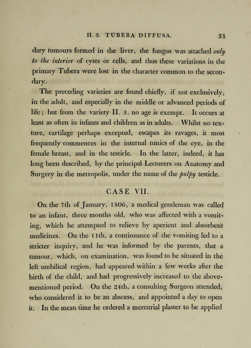 II. 3. TUBERA DIFFUSA. 35 clary tumours formed in the liver, the fungus was attached only to the interior of cysts or cells, and thus these variations in the primary Tubera were lost in the character common to the secon¬ dary. The preceding varieties are found chiefly, if not exclusively, in the adult, and especially in the middle or advanced periods of life; but from the variety II. 3. no age is exempt. It occurs at least as often in infants and children as in adults. Whilst no tex¬ ture, cartilage perhaps excepted, escapes its ravages, it most frequently commences in the internal tunics of the eye, in the female breast, and in the testicle. In the latter, indeed, it has long been described, by the principal Lecturers on Anatomy and Surgery in the metropolis, under the name of thz pulpy testicle. CASE VII. On the 7 th of January, 1806, a medical gentleman was called to an infant, three months old, who was affected with a vomit¬ ing, which he attempted to relieve by aperient and absorbent medicines. On the 11th, a continuance of the vomiting led to a stricter inquiry, and he was informed by the parents, that a tumour, which, on examination, was found to be situated in the left umbilical region, had appeared within a few weeks after the birth of the child, and had progressively increased to the above- mentioned period. On the 24th, a consulting Surgeon attended, who considered it to be an abscess, and appointed a day to open it. In the mean time he ordered a mercurial plaster to be applied