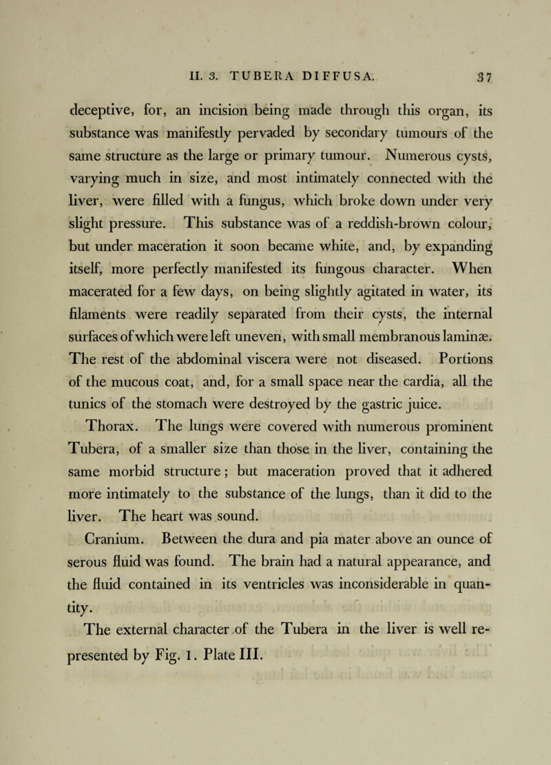 deceptive, for, an incision being made through this organ, its substance was manifestly pervaded by secondary tumours of the same structure as the large or primary tumour. Numerous cysts, varying much in size, and most intimately connected with the liver, were filled with a fungus, which broke down under very slight pressure. This substance was of a reddish-brown colour, but under maceration it soon became white, and, by expanding itself, more perfectly manifested its fungous character. When macerated for a few days, on being slightly agitated in water, its filaments were readily separated from their cysts, the internal f surfaces of which were left uneven, with small membranous laminae. The rest of the abdominal viscera were not diseased. Portions of the mucous coat, and, for a small space near the cardia, all the tunics of the stomach were destroyed by the gastric juice. Thorax. The lungs were covered with numerous prominent Tubera, of a smaller size than those in the liver, containing the same morbid structure; but maceration proved that it adhered more intimately to the substance of the lungs, than it did to the liver. The heart was sound. Cranium. Between the dura and pia mater above an ounce of serous fluid was found. The brain had a natural appearance, and the fluid contained in its ventricles was inconsiderable in quan¬ tity. The external character of the Tubera in the liver is well re- presented by Fig. 1. Plate III.