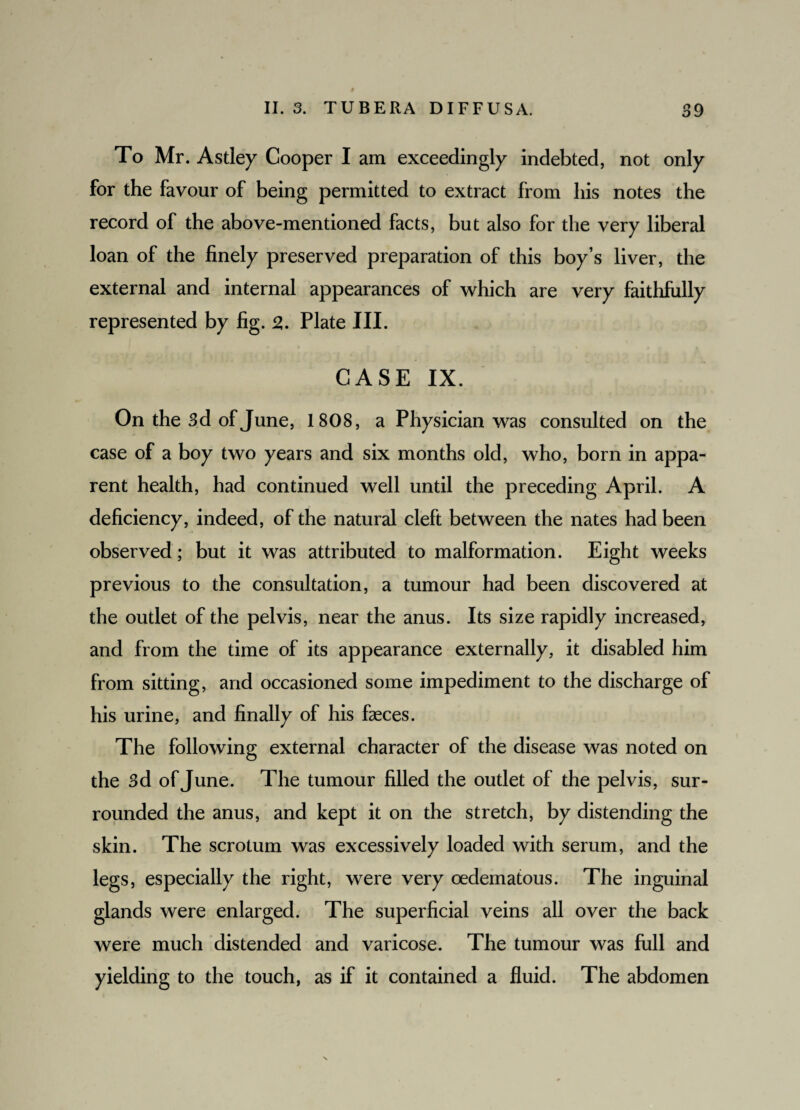 To Mr. Astley Cooper I am exceedingly indebted, not only for the favour of being permitted to extract from his notes the record of the above-mentioned facts, but also for the very liberal loan of the finely preserved preparation of this boy’s liver, the external and internal appearances of which are very faithfully represented by fig. 2,. Plate III. CASE IX. On the 3d of June, 1808, a Physician was consulted on the case of a boy two years and six months old, who, born in appa¬ rent health, had continued well until the preceding April. A deficiency, indeed, of the natural cleft between the nates had been observed; but it was attributed to malformation. Eight weeks previous to the consultation, a tumour had been discovered at the outlet of the pelvis, near the anus. Its size rapidly increased, and from the time of its appearance externally, it disabled him from sitting, and occasioned some impediment to the discharge of his urine, and finally of his faeces. The following external character of the disease was noted on the 3d of June. The tumour filled the outlet of the pelvis, sur¬ rounded the anus, and kept it on the stretch, by distending the skin. The scrotum was excessively loaded with serum, and the legs, especially the right, were very oedematous. The inguinal glands were enlarged. The superficial veins all over the back were much distended and varicose. The tumour was full and yielding to the touch, as if it contained a fluid. The abdomen