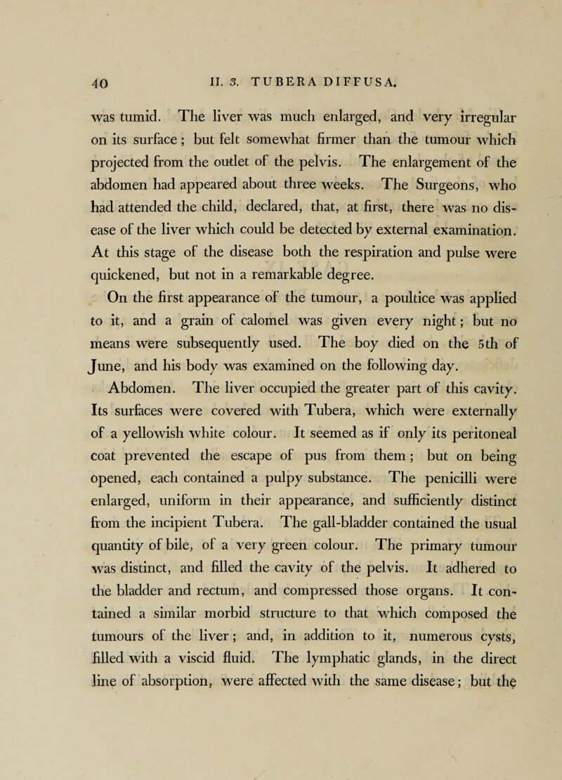 was tumid. The liver was much enlarged, and very irregular on its surface; but felt somewhat firmer than the tumour which projected from the outlet of the pelvis. The enlargement of the abdomen had appeared about three weeks. The Surgeons, who had attended the child, declared, that, at first, there was no dis¬ ease of the liver which could be detected by external examination. At this stage of the disease both the respiration and pulse were quickened, but not in a remarkable degree. On the first appearance of the tumour, a poultice was applied to it, and a grain of calomel was given every night; but no means were subsequently used. The boy died on the 5th of June, and his body was examined on the following day. Abdomen. The liver occupied the greater part of this cavity. Its surfaces were covered with Tubera, which were externally of a yellowish white colour. It seemed as if only its peritoneal coat prevented the escape of pus from them; but on being opened, each contained a pulpy substance. The penicilli were enlarged, uniform in their appearance, and sufficiently distinct from the incipient Tubera. The gall-bladder contained the usual quantity of bile, of a very green colour. The primary tumour was distinct, and filled the cavity of the pelvis. It adhered to the bladder and rectum, and compressed those organs. It con¬ tained a similar morbid structure to that which composed the tumours of the liver ; and, in addition to it, numerous cysts, filled with a viscid fluid. The lymphatic glands, in the direct line of absorption, were affected with the same disease; but the