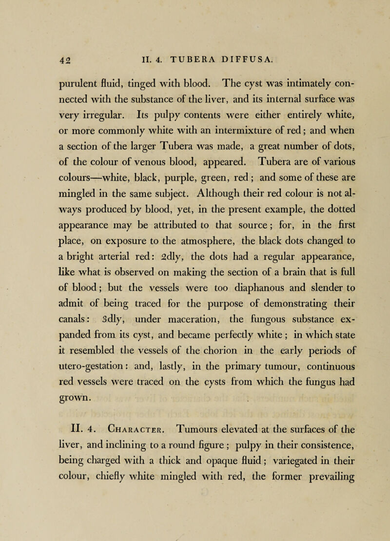 purulent fluid, tinged with blood. The cyst was intimately con¬ nected with the substance of the liver, and its internal surface was very irregular. Its pulpy contents were either entirely white, or more commonly white with an intermixture of red; and when a section of the larger Tubera was made, a great number of dots, of the colour of venous blood, appeared. Tubera are of various colours—white, black, purple, green, red ; and some of these are mingled in the same subject. Although their red colour is not al¬ ways produced by blood, yet, in the present example, the dotted appearance may be attributed to that source; for, in the first place, on exposure to the atmosphere, the black dots changed to a bright arterial red: 2dly, the dots had a regular appearance, like what is observed on making the section of a brain that is full of blood; but the vessels were too diaphanous and slender to admit of being traced for the purpose of demonstrating their canals: 3dly, under maceration, the fungous substance ex¬ panded from its cyst, and became perfectly white ; in which state it resembled the vessels of the chorion in the early periods of utero-gestation: and, lastly, in the primary tumour, continuous red vessels were traced on the cysts from which the fungus had grown. II. 4. Character. Tumours elevated at the surfaces of the liver, and inclining to a round figure ; pulpy in their consistence, being charged with a thick and opaque fluid; variegated in their colour, chiefly white mingled with red, the former prevailing