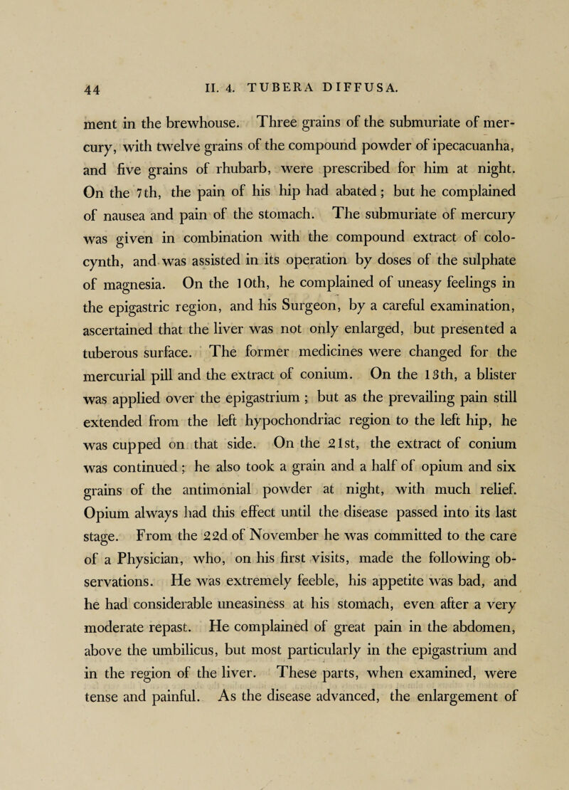 ment in the brewhouse. Three grains of the submuriate of mer¬ cury, with twelve grains of the compound powder of ipecacuanha, and five grains of rhubarb, were prescribed for him at night. On the 7th, the pain of his hip had abated; but he complained of nausea and pain of the stomach. The submuriate of mercury was given in combination with the compound extract of colo- cynth, and was assisted in its operation by doses of the sulphate of magnesia. On the 10th, he complained of uneasy feelings in the epigastric region, and his Surgeon, by a careful examination, ascertained that the liver was not only enlarged, but presented a tuberous surface. The former medicines were changed for the mercurial pill and the extract of conium. On the 13th, a blister was applied over the epigastrium ; but as the prevailing pain still extended from the left hypochondriac region to the left hip, he was cupped on that side. On the 21st, the extract of conium was continued ; he also took a grain and a half of opium and six grains of the antimonial powder at night, with much relief. Opium always had this effect until the disease passed into its last stage. From the 22d of November he was committed to the care of a Physician, who, on his first visits, made the following ob¬ servations. He was extremely feeble, his appetite was bad, and he had considerable uneasiness at his stomach, even after a very moderate repast. He complained of great pain in the abdomen, above the umbilicus, but most particularly in the epigastrium and in the region of the liver. These parts, when examined, were tense and painful. As the disease advanced, the enlargement of