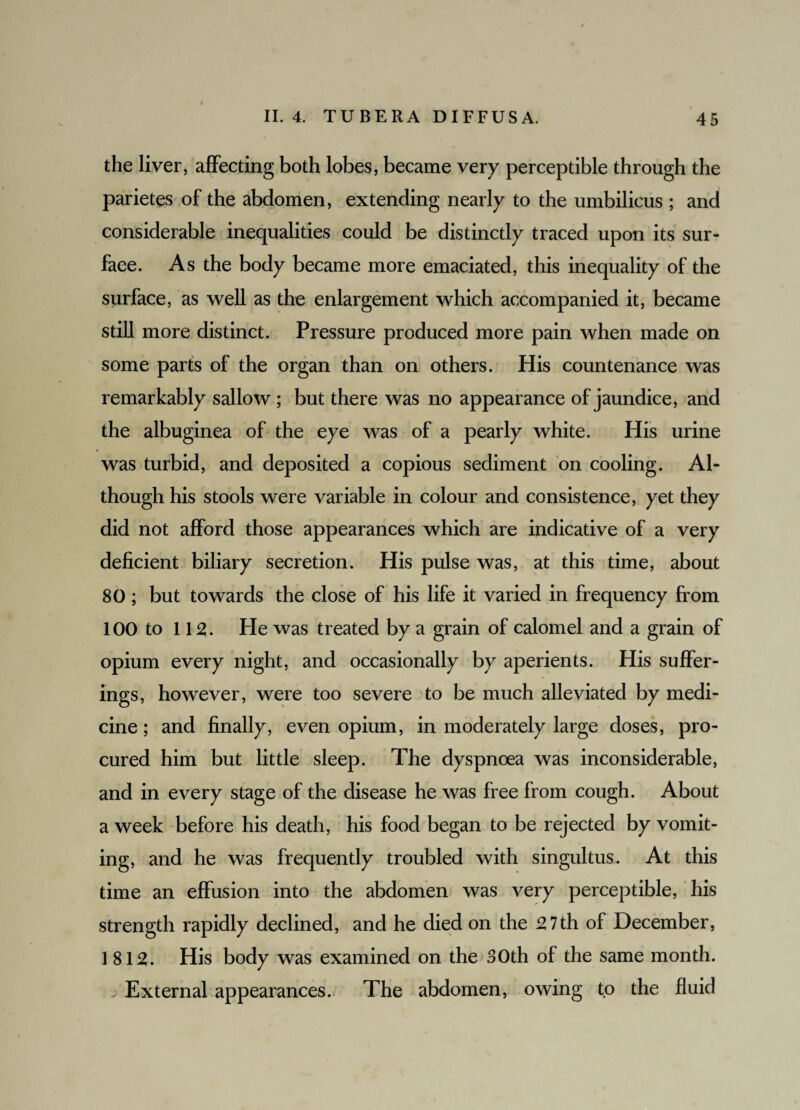 I the liver, affecting both lobes, became very perceptible through the parietes of the abdomen, extending nearly to the umbilicus ; and considerable inequalities could be distinctly traced upon its sur¬ face. As the body became more emaciated, this inequality of the surface, as well as the enlargement which accompanied it, became still more distinct. Pressure produced more pain when made on some parts of the organ than on others. His countenance was remarkably sallow ; but there was no appearance of jaundice, and the albuginea of the eye was of a pearly white. His urine was turbid, and deposited a copious sediment on cooling. Al¬ though his stools were variable in colour and consistence, yet they did not afford those appearances which are indicative of a very deficient biliary secretion. His pulse was, at this time, about 80 ; but towards the close of his life it varied in frequency from 100 to 112. He was treated by a grain of calomel and a grain of opium every night, and occasionally by aperients. His suffer¬ ings, however, were too severe to be much alleviated by medi¬ cine ; and finally, even opium, in moderately large doses, pro¬ cured him but little sleep. The dyspnoea was inconsiderable, and in every stage of the disease he was free from cough. About a week before his death, his food began to be rejected by vomit¬ ing, and he was frequently troubled with singultus. At this time an effusion into the abdomen was very perceptible, his strength rapidly declined, and he died on the 27th of December, 1812. His body was examined on the 30th of the same month. . External appearances. The abdomen, owing to the fluid