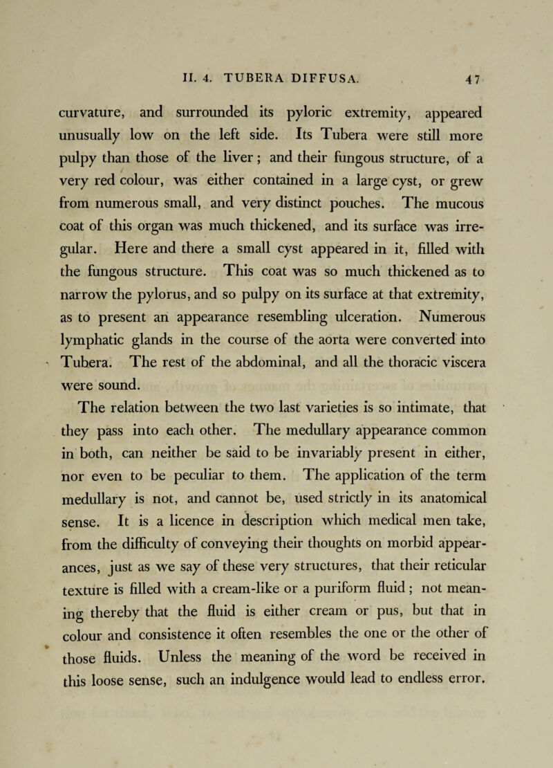 curvature, and surrounded its pyloric extremity, appeared unusually low on the left side. Its Tubera were still more pulpy than those of the liver; and their fungous structure, of a very red colour, was either contained in a large cyst, or grew from numerous small, and very distinct pouches. The mucous coat of this organ was much thickened, and its surface was irre¬ gular. Here and there a small cyst appeared in it, filled with the fungous structure. This coat was so much thickened as to narrow the pylorus, and so pulpy on its surface at that extremity, as to present an appearance resembling ulceration. Numerous lymphatic glands in the course of the aorta were converted into Tubera. The rest of the abdominal, and all the thoracic viscera were sound. The relation between the two last varieties is so intimate, that they pass into each other. The medullary appearance common in both, can neither be said to be invariably present in either, nor even to be peculiar to them. The application of the term medullary is not, and cannot be, used strictly in its anatomical sense. It is a licence in description which medical men take, from the difficulty of conveying their thoughts on morbid appear¬ ances, just as we say of these very structures, that their reticular texture is filled with a cream-like or a puriform fluid; not mean¬ ing thereby that the fluid is either cream or pus, but that in colour and consistence it often resembles the one or the other of i those fluids. Unless the meaning of the word be received in this loose sense, such an indulgence would lead to endless error.