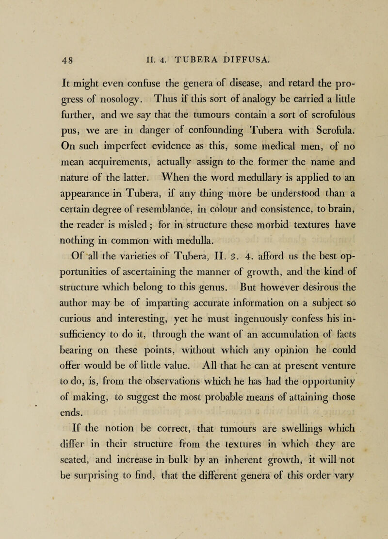It might even confuse the genera of disease, and retard the pro¬ gress of nosology. Thus if this sort of analogy be carried a little further, and we say that the tumours contain a sort of scrofulous pus, we are in danger of confounding Tubera with Scrofula. On such imperfect evidence as this, some medical men, of no mean acquirements, actually assign to the former the name and nature of the latter. When the word medullary is applied to an appearance in Tubera, if any thing more be understood than a certain degree of resemblance, in colour and consistence, to brain, the reader is misled ; for in structure these morbid textures have nothing in common with medulla. Of all the varieties of Tubera, II. 3. 4. afford us the best op¬ portunities of ascertaining the manner of growth, and the kind of structure which belong to this genus. But however desirous the author may be of imparting accurate information on a subject so curious and interesting, yet he must ingenuously confess his in¬ sufficiency to do it, through the want of an accumulation of facts bearing on these points, without which any opinion he could offer would be of little value. All that he can at present venture to do, is, from the observations which he has had the opportunity of making, to suggest the most probable means of attaining those ends. If the notion be correct, that tumours are swellings which differ in their structure from the textures in which they are seated, and increase in bulk by an inherent growth, it will not be surprising to find, that the different genera of this order vary