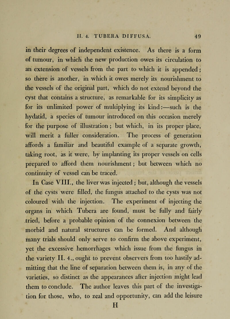 in their degrees of independent existence. As there is a form of tumour, in which the new production owes its circulation to an extension of vessels from the part to which it is appended ; so there is another, in which it owes merely its nourishment to the vessels of the original part, which do not extend beyond the cyst that contains a structure, as remarkable for its simplicity as for its unlimited power of multiplying its kind:—such is the hydatid, a species of tumour introduced on this occasion merely for the purpose of illustration ; but which, in its proper place, will merit a fuller consideration. The process of generation affords a familiar and beautiful example of a separate growth, taking root, as it were, by implanting its proper vessels on cells prepared to afford them nourishment; but between which no continuity of vessel can be traced. In Case VIII., the liver was injected ; but, although the vessels of the cysts were filled, the fungus attached to the cysts was not coloured with the injection. The experiment of injecting the organs in which Tubera are found, must be fully and fairly tried, before a probable opinion of the connexion between the morbid and natural structures can be formed. And although many trials should only serve to confirm the above experiment, yet the excessive hemorrhages which issue from the fungus in the variety II. 4., ought to prevent observers from too hastily ad¬ mitting that the line of separation between them is, in any of the varieties, so distinct as the appearances after injection might lead them to conclude. The author leaves this part of the investiga¬ tion for those, who, to zeal and opportunity, can add the leisure H