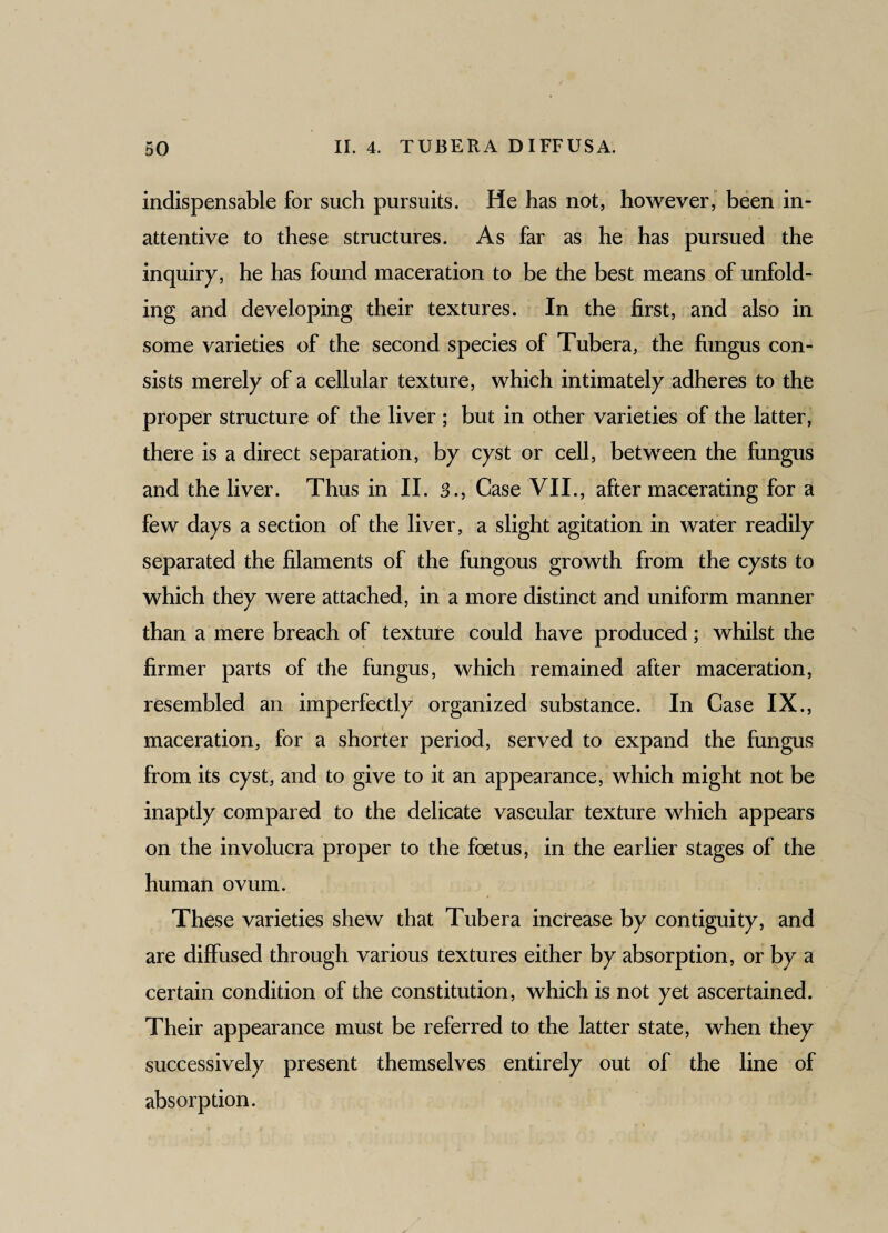 indispensable for such pursuits. He has not, however, been in¬ attentive to these structures. As far as he has pursued the inquiry, he has found maceration to be the best means of unfold¬ ing and developing their textures. In the first, and also in some varieties of the second species of Tubera, the fungus con¬ sists merely of a cellular texture, which intimately adheres to the proper structure of the liver ; but in other varieties of the latter, there is a direct separation, by cyst or cell, between the fungus and the liver. Thus in II. 3., Case VII., after macerating for a few days a section of the liver, a slight agitation in water readily separated the filaments of the fungous growth from the cysts to which they were attached, in a more distinct and uniform manner than a mere breach of texture could have produced; whilst the firmer parts of the fungus, which remained after maceration, resembled an imperfectly organized substance. In Case IX., maceration, for a shorter period, served to expand the fungus from its cyst, and to give to it an appearance, which might not be inaptly compared to the delicate vascular texture which appears on the involucra proper to the foetus, in the earlier stages of the human ovum. These varieties shew that Tubera increase by contiguity, and are diffused through various textures either by absorption, or by a certain condition of the constitution, which is not yet ascertained. Their appearance must be referred to the latter state, when they successively present themselves entirely out of the line of absorption.