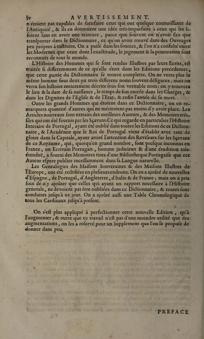 n’étoient f>a$ capables de .Satisfaire ceux qui ont quelque connoifïance de l’Antiquité , ôc ils en donnoient une idée très-imparfaite à ceux qui les li- (oient fans en avoir une teinture , parce que fouvent on n’avoit fait que tranfporter dans le Dictionnaire, ce qu’on avoit trouvé dans des Ouvrages peu propres àinflruire, On a puiié dans les Sources, ôc l’on n’a confulté entre les Modernes que ceux dont l-exaCtitude, le jugement ôc la pénétration font reconnues de tout le monde. LTliftoire des Hommes qui fe font rendus llluftres par leurs Ecrits, eft traitée fi différemment de ce quelle étoit dans les Editions precedentes> que cette partie du Dictionnaire fe trouve complette. On ne verra plus le même homme fous deux ou trois differens noms louvent défigurez y mais on. verra fonhiftoire entièrement décrite fous fon véritable nom : on y trouvera le lieu &la date de fa naifTance , le temps de fon entrée dans les Charges , ôc dans les Dignitez de l’Eglife ôc de l’Etat ; & enfin l’année de fa mort. Outre les grands Hommes qui étoient dans ce Dictionnaire, on en re^ marquera quantité d’autres qui ne méritoient pas moins d’y avoir place. Les Articles nouveaux font extraits des meilleurs Auteurs, ôc des Mémoires três- furs qui ont été fournis par les Sçavans.Ce qui regarde en particulier l’Hiftoire littéraire de Portugal, ayant été oublié dans toutes les Editions de ce Diction¬ naire , ôc l’Académie que le Roi de Portugal vient d’établir avec tant de gloire dans (a Capitale , ayant attiré l’attention des Revifeurs fur les Sçavans de ce Royaume, qui > quoiqu’en grand nombre, font prefque inconnus en France ; un Ecrivain Portugais , homme judicieux ôc d’une érudition très- e'tenduë, a fourni des Mémoires tirez d’une Bibliothèque Portugaife que cet Auteur efpere publier inceffamment dans fa Langue naturelle. Les Généalogies des Maifons Souveraines ôc des Maifons llluftres de l’Europe, ont été rectifiées enplufieursendroits. On en a ajouté de nouvelles d’Efpagne., de Portugal , d’Angleterre, d’Italie ôc de France - mais on a pris foin de n’y ajoûter que celles qui ayant un rapport neceffaire à l’Hiftoire generale,, ne dévoient pas être oubliées dans ce Dictionnaire, ôc toutes font conduites jufqu’à -ce jour. On a ajouté aufh une Table Chronologique de «ous les Cardinaux julqu’àprefent. $ On s’eft plus appliqué à perfectionner cette nouvelle Edition , qu’à l’augmenter yôc outre que ce travail n’elt pas d’une moindre utilité que des augmentations, on les a refervé pour un Supplément que l’on fe propofe de donner dans peu. PREFACE
