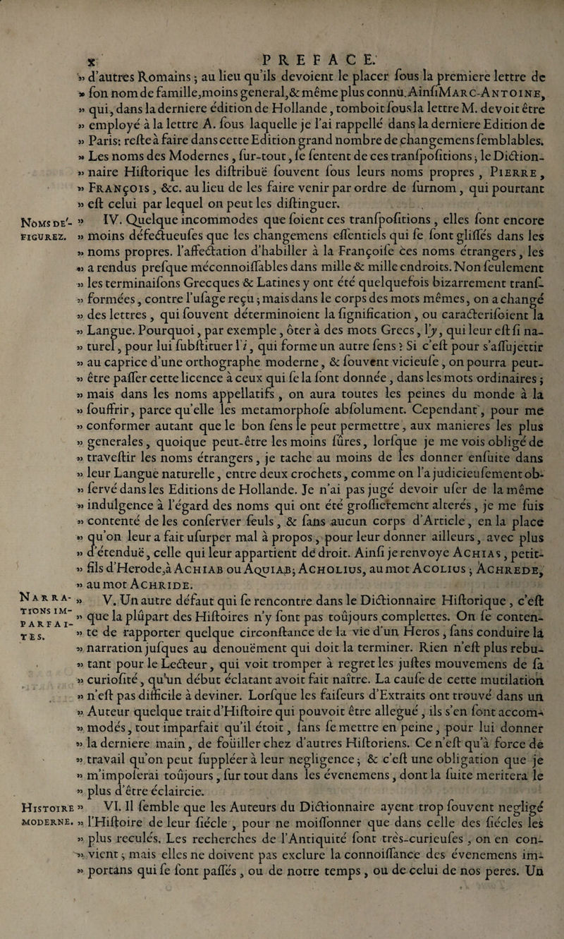 S3 J» >3 figurez. 35 33 33 îc; PREFACE; d’autres Romains * au lieu qu’ils dévoient le placer fous la première lettre de » fon nom de famille,moins general,& même plus connu. AinfiM arc-A nt o i ne, qui, dans la derniere édition de Hollande, tomboit fous la lettre M. de voit être employé à la lettre A. fous laquelle je l’ai rappellé dans la derniere Edition de « Paris: relie à faire dans cette Edition grand nombre de changemensfemblables. >» Les noms des Modernes, fur-tout, fe fentent de ces tranfpofîtions j le Diélion- *3 naire Hiftorique les dillribuë fouvent lous leurs noms propres , Pierre, » François , &c. au lieu de les faire venir par ordre de furnom, qui pourtant JJ efb celui par lequel on peut les diftinguer. Noms de- »» ïV. Quelque incommodes queloientces tranfpofîtions , elles font encore 3) moins défeétueufes que les changemens effientiels qui le font glilfés dans les s» noms propres. l’afFeélation d’habiller à la Françoile èes noms étrangers, les «3 a rendus prefque méconnoiffables dans mille &: mille endroits. Non feulement 33 les terminaifons Grecques & Latines y ont été quelquefois bizarrement tranf- 33 formées, contre l’ufage reçu j mais dans le corps des mots mêmes, on a changé 33 des lettres , qui fouvent déterminoient la lignification , ou caraderifoient la 33 Langue. Pourquoi, par exemple, ôter à des mots Grecs, Xy, qui leur eftfi na¬ turel , pour lui fubllituer Xi, qui forme un autre fens \ Si c’ell pour s’affujettir au caprice d’une orthographe moderne, & fouvent vicieule, on pourra peut- être palfer cette licence à ceux qui fe la font donnée, dans les mots ordinaires $ 33 mais dans les noms appellatifs, on aura toutes les peines du monde à la ssfoulfrir, parce quelle les metamorphofe abfolument. Cependant', pour me 33 conformer autant que le bon fens le peut permettre, aux maniérés les plus 33 generales, quoique peut-être les moins fûres, lorfque je me vois obligé de 33 travellir les noms étrangers, je tache au moins de les donner enfuice dans 33 leur Langue naturelle, entre deux crochets, comme on l’a judicieufementob- *3 fervé dans les Editions de Hollande. Je n’ai pas jugé devoir ufer de la même »3 indulgence à l’égard des noms qui ont été groftierement altérés , je me fuis 33 contenté de les conferver feuls, & fans aucun corps d’Article, en la place »3 qu’on leur a fait ufurper mal à propos , pour leur donner ailleurs, avec plus 33 d’étendue, celle qui leur appartient de droit. Ainfi jerenvoye Achias , petit- 33 fis d’Herode,à Achiab ouAquiajb; Acholius, aumot Acolius ^ Âchrede, 33 aumot Achride. V. Un autre défaut qui fe rencontre dans le Dictionnaire Hiftorique , c’eft quelaplûpart des Hiftoires n’y font pas toujours complettes. On le conten¬ te de rapporter quelque circonftance de la vie d’un Héros , fans conduire la 33 narration jufques au dénouement qui doit la terminer. Rien n’eft plus rebu¬ tant pour le Ledeur, qui voit tromper à regret les juftes mouvemens de fa curioftté, qu'un début éclatant avoit fait naître. La caufe de cette mutilation n’eft pas difficile à deviner. Lorfque les faifeurs d’Extraits ont trouvé dans un Auteur quelque trait d’Hiftoire qui pouvoit être allégué , ils s’en font accora-* 33 modés, tout imparfait qu’il étoit, lans le mettre en peine, pour lui donner 33 la derniere main, de fouiller chez d’autres Hiftoriens. Ce n’eft qu’à force de 33 travail qu’on peut fuppléer à leur négligence- ôc c’eft une obligation que je »3 m’impoferai toûjours , lur tout dans les évenemens, dont la fuite méritera le ’3 plus d’être éclaircie. Histoire » VI. Il femble que les Auteurs du Didionnaire ayent trop fouvent négligé moderne. 3> l’Hiftoire de leur ftécle , pour ne moiflonner que dans celle des fiécles les 33 plus reculés. Les recherches de l’Antiquité font très-curieufes , on en con¬ vient ^ mais elles ne doivent pas exclure la connoilfance des évenemens im- portans qui fe font palfés, ou de notre temps , ou de celui de nos peres. Un Narra¬ tions im¬ parfai¬ tes. >9 9> 59 99 9) 99 59