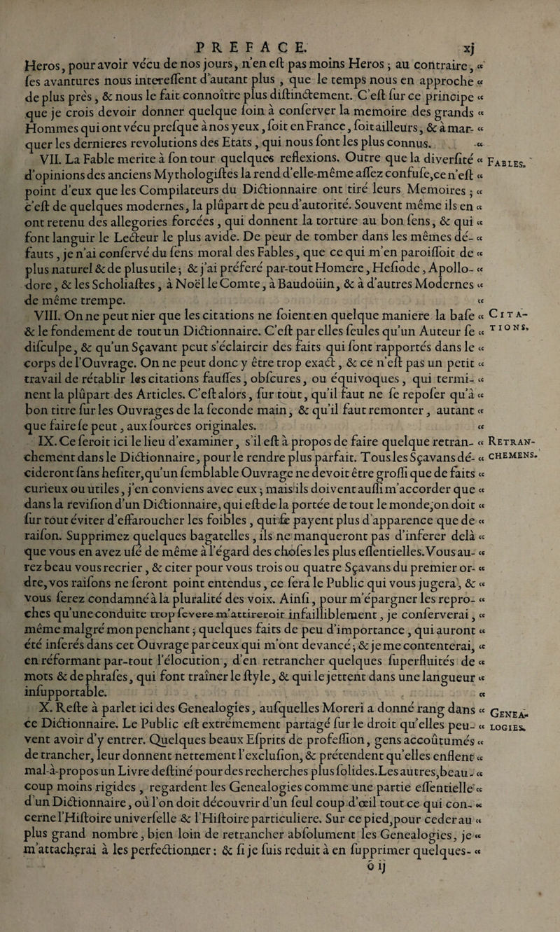 Héros, pour avoir vécu de nos jours, n’en eft pas moins Héros • au contraire, Tes avantures nous intereffent d’autant plus , que le temps nous en approche « de plus prés, & nous le fait connoître plus diftinCtement. C’eft fur ce principe « que je crois devoir donner quelque loin a conferver la mémoire des grands « Hommes qui ont vécu prefque ànosyeux,foit en France, foit ailleurs, &àmar- « quer les dernieres révolutions des Etats , qui nous font les plus connus. « VII. La Fable mérité à fontour quelques reflexions. Outre que la diverfîté « Fables. ' d’opinions des anciens My thologiftes la rend d’elle-même alfez confufe,ce n’eft « point d’eux que les Compilateurs du Dictionnaire ont tiré leurs Mémoires ; « c’eft de quelques modernes, la plupart de peu d’autorité. Souvent même ils en « ont retenu des allégories forcées , qui donnent la torture au bon fens, & qui « font languir le LeCteur le plus avide. De peur de tomber dans les mêmes dé- « fauts, je n’ai confervé du fens moral des Fables, que ce qui m’en paroiffoit de « plus naturel & de plus utile ; & j’ai préféré par-tout Homere,Hefiode, Apollo- « dore, & les Scholiaftes, à Noël le Comte, à Baudoüin, & à d’autres Modernes « de même trempe. « VIII. On ne peut nier que les citations ne foient en quelque maniéré la bafe « Cita- & le fondement de tout un Dictionnaire. C’eft par elles feules qu’un Auteur fe « T1 ° N s* difculpe, & qu’un Sçavant peut s’éclaircir des faits qui font rapportés dans le « corps de l’Ouvrage. On ne peut donc y être trop exaCt, & ce n’eft pas un petit « travail de rétablir les citations fauffes, obfcures, ou équivoques, qui termi- « nent la plûpart des Articles. C’eft alors, fur tout, qu’il faut ne fe repofer qu’à « bon titre fur les Ouvrages de la fécondé main, & qu’il faut remonter, autant « que faire fe peut, auxfources originales. « IX. Ce ferait ici le lieu d’examiner, s’il eft à propos de faire quelque retran- « Retran- chementdansle Dictionnaire, pour le rendre plus parfait. TouslesSçavansdé- « chemens. cideront fans hefiter,qu’un femblable Ouvrage ne devoit être groffi que de faits « curieux ou utiles, j’en conviens avec eux ; mais ils doiventaufîim’accorder que « dans la revifion d’un Dictionnaire, qui eft de la portée de tout le monde,on doit « fur tout éviter d’effaroucher les foibles , quide payent plus d'apparence que de « raifon. Supprimez quelques bagatelles, ils ne manqueront pas d’inferer delà « que vous en avez ufé de même à l’égard des chofes les plus eflentielles.Vousau- « rez beau vous recrier, & citer pour vous trois ou quatre Sçavans du premier or- « dre, vos raifons ne feront point entendus, ce fera le Public qui vous jugera , & « vous ferez condamné à la pluralité des voix. Ainfi, pour m’épargner les repro- « chcs qu’une conduite trop fcvere m'attirer oit infailliblement, je conferverai, « même malgré mon penchant - quelques faits de peu d’importance, qui auront « été inférés dans cet Ouvrage par ceux qui m’ont devancé je me contenterai, « en réformant par-tout l’élocution , d’en retrancher quelques fuperfluités de « mots & de phrafes, qui font traîner le ftyle, & qui le jettent dans une langueur « infupportable, « X. Refte à parler ici des Généalogies, aufquelles Moreri a donné rang dans « GeneaJ» ce Dictionnaire. Le Public eft extrêmement partagé fur le droit quelles peu- « logies. vent avoir d’y entrer. Quelques beaux Efprits de profeftïon, gens accoutumés « de trancher, leur donnent nettement l’exclufion, & prétendent qu’elles enflent « mal-à-propos un Livre deftiné pour des recherches plus folides.Les autres,beau - « coup moins rigides , regardent les Généalogies comme une partie eflèntielle « d’un Dictionnaire, où l’on doit découvrir d’un feul coup d’œil tout ce qui con. « cerne l’Hiftoire univerfelle l’Hiftoire particulière. Sur ce pied,pour cederau « plus grand nombre, bien loin de retrancher abfolument les Généalogies, je « m’attacherai à les perfectionner ; & fî je fuis réduit à en fupprimer quelques- «