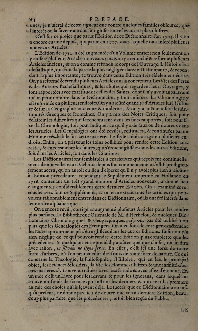 Xîj P R E F À C Ë. * unes, je n’uferai de cette rigueur que contre quelques familles obfcures, què l’intérêt ou la faveur auront fait gliffer entre les autres plus illuftres. C’eft fur ce projet que parut l’Edition de ce Dictionnaire l’an 1704. Il y en a encore eu une depuis, qui parut en 1707. dans laquelle on a inféré plufieurs nouveaux Articles. L’Edition de t'yii. a été augmentée d’un Volume entiers non feulement on y a inféré plufieurs Articles nouveaux ; mais on y a retouché & reformé plufieurs Articles anciens, & on a comme refondu le corps de l’Ouvrage. L’Hiltoire Ec- clefiaftique, qui étoit la partie la plus négligée dansie Dictionnaire, & cepen¬ dant la plus importante, fe trouve dans cette Edition très* fidèlement écrite. On y areformé &: étendu plufieurs Articles qui la concernent.Les Vies des Peres & des Auteurs Ecclefiaftiques , &les chofes qui regardent leurs Ouvrages, y font rapportées avec exactitude t celles des Saints, dont il n’y avoit auparavant qu’un petit nombre dans le Dictionnaire, y font inlerées. La Chronologie y eft reformée en plufieurs endroits.On y a ajoûté quantité d’Articles furl’Hifloi- re & fur la Géographie ancienne & moderne ^ & on y a même inféré les An¬ tiquités Grecques & Romaines. On y a mis des Notes Critiques, foit pour éclaircir les difficultés qui fe rencontrent dans les faits rapportés , foit pour fi¬ xer la Chronologie, foit pour indiquer ce qu’il y a de faux ou de douteux dans les Articles. Les Généalogies ont été revues, reftituées, & continuées par un Homme très-habile fur cette matière. Le ftyle a été corrigé en plufieurs en¬ droits. Enfin, on a pris tous les foins poffibles pour rendre cette Edition cor- reCte , & en retrancher les fautes, qui s’étoient gliffées dans les autres Editions, foit dans les Articles, foit dans les Citations. Les Dictionnaires font femblables à ces fleuves qui reçoivent continuelle¬ ment de nouvelles eaux. Celui-ci depuis fon commencement s’eft fi prodigieu- fement accru, qu’on auroit eu lieu d’efperer qu’il n’y avoit plus rien à ajoûter à l’Edition precedente : cependant le Supplément imprimé en Hollande en 1716. contenant un très-grand nombre d’Articles nouveaux , a donné lieu d’augmenter confiderablement cette derniere Edition. On a examiné & re¬ touché avec foin ce Supplément, & on en a extrait tous les articles qui pou- voient raifonnablement entrer dans ce Dictionnaire, où ils ont été inférés dans leur ordre alphabétique. On a encore revu, corrigé & augmenté plufieürs Articles pour les rendre plus parfaits. La Bibliothèque Orientale de M. d’Herbelot, & quelques Dic¬ tionnaires Chronologiques & Géographiques , n’y ont pas été oubliés non Î)lus que les Généalogies des Etrangers. On a eu foin de corriger exactement es fautes qui auroient pu s’être gliffées dans les autres Editions. Enfin on n’a rien négligé de ce qui pouvoit rendre cette Edition plus complette que les précédentes. Si quelqu’un entreprend d’y ajoûter quelque chofe, on lui dira avec raifon , in filwam ne ligna fer as. En effet, c’eft ici une forêt de toute forte d’arbres, où l’on peut cueillir des fruits de toute forte de nature. Ce qui concerne la Théologie, la Philofophie , l’Hiftoire , qui en fait le principal objet, les Sciences & les Arts, la Vie des Hommes illuftres &une infinité d’au¬ tres matières s’y trouvent traitées avec exactitude & avec affez d’étendue. En un mot c’efl: unLivre pour lesfçavans & pour les ignorans, dans lequel on trouve un fonds de fcience qui inftruit les derniers & qui met les premiers au fait des chofes qu’ils fçavent déjà. Le fuccès que ce Dictionnaire a eu juf- qu’àprefent, ne donne pas lieu de douter que cette derniere Edition, beau¬ coup plus parfaite que les précédentes, neloitbienreçûë du Public. LE