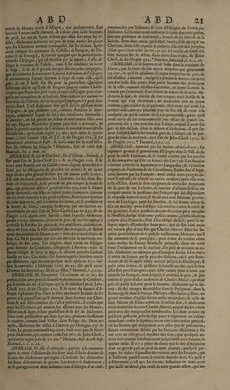 armée de Maures venus d’Afrique , que quelques-uns font monter rà trente mille chevaux, & à deux cens mille hommes de pied. Le roi de Leon n’étant pas allez fort pour lui ré- fifter, Abderame recouvra en peu de tems toutes les places que les Chrétiens avoient rcconquifes fur les Arabes. Après avoir conquis les royaumes de Caftille , d Arragon, de Na¬ varre & de Portugal 3 ôc n’avoir épargné que k partie Icpten- trionale d’Efpagnc , qui eft fortifiée par la nature, il alla af- fieger le royaume de Tolede , mais il fut contraint de lever le liepe , ôc fit de fi grands ravages durant cette campagne, que les écrivains le nomment le Jecond dejïruÜeur de l'EJpagne. il recommença l'année fiiivante le liege de cette ville, qu’il prit, ôc où il laiflà fon fils pour la gouverner. Quelques hiftoriens difent qu’il eut de longues guerres contre Charle¬ magne, que Pépin fôn pere avoir envoyé en Efpagnc pour s’op- pofer aux conquêtes de ce barbare. Mais comme ces mémoires font tirés de l’hi (foire de îarcheyêqueTurpin,on n’y peut faire aucun fond. Il eft feulement vrai qu’il défok prefque toute l’Elpagne, Ôc que plufieurs rois , comme Aurelius ôc Mau- regat, achetèrent la paix de lui à des conditions honteufes ; le premier , en lui payant un tribut de cent jeunes filles tous les ans. Depuis Abderame n’ayant plus rien à exécuter, fit bâtir la grande mofquée de Cordouc, ôc mourut avant quelle fut achevée, après avoir régné 51. ans, trois mois ôc quatre jours -, c’étoit l’année 788.de J.C.&de l’hegire 172. Il fut furnommé Abdel ou le Jufte, ôc laiflà onze fils ôc neuf filles. Son fils Ofinen lui fùcceda. * Mariana, hj}. de rebel. hijp. Marmol, liv. 2. chap. 20. ABDERAME IL roi de Cordouë, fils d’Aliatan , fucceda à fôn pere l’an de Jefus-Chrift 82 1. ôc de l’hegire 20 6. Il fit treve avec Ramire roi de Caftille ; mais depuis ayant été fol- licité par les Afiiquains de prendre les armes, ôc en ayant reçu un des plus grands fecours qui eût jamais paflé 1a mer, il 4 mit en étatde pourfuivre les Chrétiens. Le roi dom Ra¬ mire en étant averti, le fit prier de ne pas rompre le traité de paix, qui avoitété obfervé pendant onze ans ; mais le Maure ayant demandé cent filles de tribut toutes les années, comme on les avoit données à fes prédeceflèurs , Ramire eut horreur de cette demande, prit lui-même les armes , ôc fc confiant en la bonté de Dieu, vainquit Abderame par un fecours ex¬ traordinaire du ciel, l’an de Jefus-Chrift 8 3 4* ou 8 3 5. ôc de l’hegire 21p. Après cette bataille, dans laquelle Abderame perdit 70000. hommes , il vécut en paix, ôc ne s’occupa qu’à embellir ôc fortifier les places de fon obéifîànce, faifànt con¬ duire de l’eau dans k ville, bàtiflànt des mofquées, ôc faifànt venir des ouvriers de Damas pour y faire des manufaélures de fbye. Ce fi.it le premier qui mit ion nom fur k monnoïe ara- befque de fon tems. Les Anglois étant venus en Efpagne pour fecourir les Chrétiens, affiegerent Lifbonne -, mais ils furent obligés de lever le ficge, Ôc allèrent prendre Cadis «Se Seville en 840. Ces deux villes furent reprifes la même année par Abderame, qui mourut quelque tems après en 852. ki.fi- fànt 1a couronne àMahamet famé de 42. fils qu’il avoit. D’autres lui donnent 45 fils & 42 fille-s. * Marmol ,1.2.0.23. ABDERAME III. furnommé l’Exaiutcur de la loi., fut préféré à fon aîné pour la fiicceflîon du royaume de Cordouë, par le crédit du roi d’Afrique, qui le fit infialler l’an de Jefus- Chrift 912. ôc de l’hegire 300. Il fit venir du fecours d’A¬ frique à plufieurs fois. Dans k fuite attribuant k caufe de fès pertes à la permifiion qu'il donnait dans fes états aux Chré¬ tiens ôc aux Mahometans de s’allier enfèmble, il voulut que tous les Chrétiens qui avoient fait alliance avec les Maures, fiflènt eux ôc leurs enfàns profeflion de k loi de Mahomet. Dans cette perfècurion qui dura fept ans, plufieurs foufirirent le martyre, comme fàint Viélor, fàint Pelage, «Sec. Deux ans après, Abderame fut défait à Talavera par Ordogno roi de Leon. La guerre continua long-tems, mais avec peu de fùccès pour Abderame, qui mourut enfin l’an 961. de Jefus-Chrift, .après avoir régné près de 5 o. ans. * Mariana, bijt. de reb. hifp. Marmol,/. a. c. 26. ABDERAME IV. fils d’Almanfor, parvint à k couronne après k mort d’Abdumalic fon frere aîné. Il fut le dernier de k race des Abderames qui régna à Cordouë. Scs débauches lui firent difeontinuer k guerre. Les Arabes fe fouleverent, ôc fe partagèrent en deux factions 3 ceux d’Afrique d’un côté, commandés par Soliman 3 ôc ceux d’Efpaene de l’autre par Mahëmet. Cedernier avoit renfermé le califè dans une prifôn, fans que perforine en murmurât, à caufè de fes vices ôc de k lâcheté. Pour faire croire qu’il étoit mort, il fit ésorger un Chrétien, dont il fit expofer le cadavre à k vue des peuples, difànt que c’étoit celui du roi, ce qui lui réufîit ,.& fervit à le faire monter fur le trône. Cela arriva l’an 1062. de Jefus- Chrift^ de l’hegire 393. * Mariana,Marmol,/. 2. e. 28. ABDERAME, fefitfouverainde Safie dans le royaume de Maroc, par k moit de fon neveu Amedux qui gouvernoit cet état, ôc qu’il fit aflâlïïner. Il régna long-tems en paix, ôc fut affalfiné à fôn tour , lorfqu’il y penfoitle moins 5 car ayant une fort belle fille aimée d’un jeune homme des principaux de k ville, nommé Ali-Ben-Guecimin, ce jeune homme k connut par l’entremifè d’un efclave ôc même de là mere. Ab¬ derame le fçut, Ôc réfôlut de s’en venger3 mais la fille & k femme qui s’en doutoient, en donnerait avis au jeune homme., qui réfôlut de le prévenir. Abderame qui avoit les mêmes vûës, envoya prier un jour de fête Ali de venir à la mofquée, ôc qu’ils iroient de-là à k promenade , parce qu’il avoit envie de lui communiquer une affaire de grande im¬ portance. Ali y vint avec fôn ami Yahaya, auquel il avo:t fait part de fon deiîèin. Alors fe défiant d’Abderame, il prit fôn tems lorfqu’il failôit fôn oraifôn près de i’Alfaqui, ôc le poi¬ gnarda dans k mofquée, vers l’an de Jefus-Chrift 1505. ôc ae l’hegire 911. * Marmol, l. 3. c. 33. ABDERAME, nommé par les Arabes Abdalrah >nan, fut capitaine general Ôc gouverneur d’Efpagne dans le VIII. fiecle pour le caiife Hefeham, & fe rendit célébré par les courfes Ôc les conquêtes qu’il fit en France dès l’an 732. Les Sarafins s’étoient jettés fur k Septimanie ou Languedoc, & s’yétoient emparés de Narbonne ôc de Carcaflônne. Eudes duc d’Aqui¬ taine fecouru par les François, avoit arrêté leurs progrès de¬ vant Touloufe, ôc s’étoit au moins confervé cette ville avec celle d’Ufèz. Dans k fuite craignant de nouvelles irruptions de 1a part de ces barbares,& voulant d’ailleurs fefahe un rempart contre k puiflànce des François qui lui difputoienc là nouvelle fouveraineté,il fit alliance avec Munuza gouver¬ neur de Cerdaigne pour les Sarafins, ôc lui donna même -là fille en mariage pour l’obliger àfe révolter contre le calife ôc fès generaux. Eudes profitait de cettediverfion pour attaquer k Neuftrie,lorfqu’Abdcrame paflà les monts , pouflà Munuza jufques dans Puicerda, d’où il fut obligé de fuir, pour fe ré¬ fugier auprès d’Eudes fôn beau-pere , qui de fon côté avoit été vaincu plus d’une fois par Charles Martel. Mais les Sa¬ rafins pourfuivirent de fi près le malheureux Munuza , qu’il fut contraint de fe précipiter, pour éviter de tomber entre leurs mains. Sa femme très-belle princeffe, dont on avoir forcé l'inclination en 1a mariant, fut prifè ôc envoyée au ca¬ life. Abderame ne manqua pas d’attaquer Eudes à fon tour : il entra en France par le pais des Gafcons , où il prit Bout- deauxj ôc de-ià après s’être avancé jufqu a k Dordogne, il pafià cette riviere, ôc préfenta la bataille au duc,qui fe crut aftèzfort pour l'accepter; mais il fut vaincu pour n’avoir pas attendu les François, avec lefquels il avoitfait fà paix , ôc prit enfuitç le parti d’aller au devant de Charles Martel, qui étoic prêt de palier k Loire pour le fecourir. Abderame qui le fiii- voit, fit des ravages incroïables dans le Perigueux, dans k Xaintonge& dans le Poitou. Plufieurs villes furent pillées, un grand nombre d’églifès furent miles en cendres, Ôc celle de fàint Martin de Tours auroit eu le même fort, fi Abderame n’eût trouvé fur fà route Charles Martel, auquel Eudes s’étoit joint avec des troupes aftèz nombreufes. Les deux armées en préfence paflerefir près de fept jours à s’éprouver en s’efear- mouchant : enfin le fèptiéme on en vint à un combat general, où les Sarafins qui attaquoient avec afîèz peu dè précaution , furent entièrement défaits parles François. Abderame y fut tué avec un très-grand nombre des fiens, que quelques au¬ teurs font monter fibuleufement jufqu a trois cens foixante & quinze mille. U n’y a point de doute que le duc d’Aquitaine n’ait eu grande part au péril de cette journée, puifqu’il par¬ tagea les riches dépouilles des vaincus avec les François, qui le kilïèrent paifiblement fe rétablir dans fes états. Ce qu’il y a d étonnant, c’eft que les anciens hiftoriens ne nous ayenc pas laifié un détail plus exact de cette grande action, qui tel-
