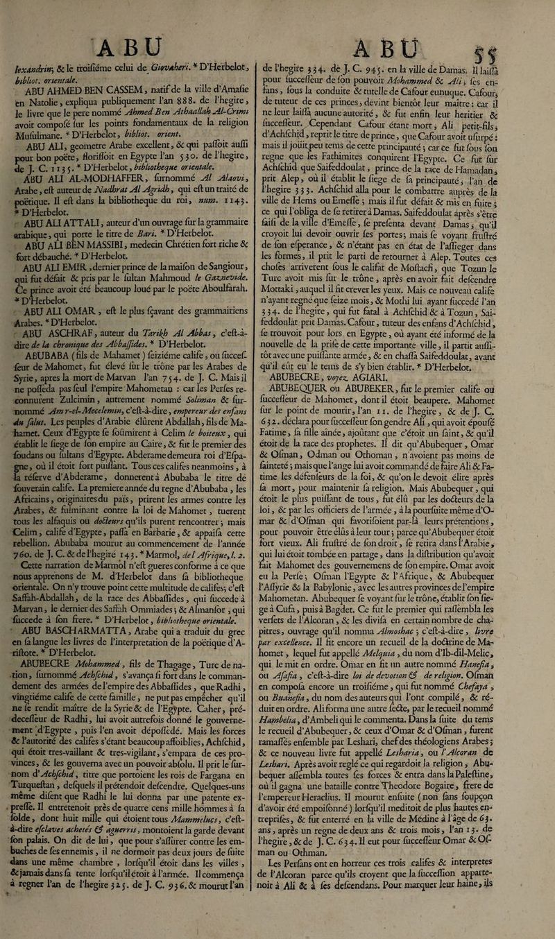 lexandrin’, 5c le troifiéme celui de Giovaheri.* D’Herbelot, bibliot. orientale. ABU AHMED BEN CASSEM, natif de la ville d’Amafie en Natolie, expliqua publiquement l’an 888. de l'hegire, le livre que le pere nommé Ahmed Ben Athaallah Al-Crimi avoir compofé fur les points fondamentaux de la religion Mufolmane. * D’Herbelot, bibliot. orient. ABU ALI, gcomctre Arabe excellent, ôc qui pafïbit auffi pour bon poëte, florifïôit en Egypte l’an 530. de l’hegire, de J. C. 113 5. * D’Herbelot, bibliothèque orientale. ABU ALI AL-MODHAFFER, fûrnommé Al Alaovi, Arabe, eft auteur de Nadhrat Al Agndh, qui eft un traité de poétique. Il eft dans la bibliothèque du roi, num. 1143. * D’Herbelot. ABU ALI ATTALI, auteur d’un ouvrage fur la grammaire arabique, qui porte le titre de Ban. * D’Herbelot. ABU ALI BEN MASSIBI, médecin Chrétien fort riche 5c fort débauché. * D’Herbelot. ABU ALI EMIR , dernier prince de la maifon deSangiour, qui fut défait ôc pris par le foltan Mahmoud le Gaz.nevide. Ce prince avoir été beaucoup loué par le poëte Aboulfarah. * D’Herbelot. ABU ALI OMAR , eft le plus foavant des grammairiens Arabes. * D’Herbelot. ABU ASCHRAF, auteur du Tankh Al Abbas, c’eft-à- dire de la chronique des Abbajfides. * D’Herbelot. ABUBABA ( fils de Mahamet ) foiziéme calife, ou fiiccef leur de Mahomet, fut élevé furie trône parles Arabes de Syrie, apres la mort de Marvan l’an 754. de J. C. Mais il ne pofîèda pas fèul l’empire Mahometan : car les Perles re¬ connurent Zulcimin, autrement nommé Soliman ôc fur- nommé Am r-el-Mecelemm, c’eft-à-dire, empereur des enfans du falut. Les peuples d’Arabie élûrent Abdallah, fils de Ma¬ hamet. Ceux d’Egypte fè fôümirent à Celim le boiteux, qui établit le fiege de fon empire au Caire, & fut le premier des fbudans ou fûltans d’Egypte. Abderame demeura roi d’Efpa- gne, où il étoit fort puifîànt. Tous ces califes neanmoins, à la réferve d’Abderame, donnèrent à Abubaba le titre de fôuverain calife. La première année du régné d’Abubaba , les Africains, originaires du pais, prirent les armes contre les Arabes, ôc fulminant contre la loi de Mahomet, tuerent tous les alfàquis ou doEleurs qu’ils purent rencontrer ; mais Celim, calife d’Egypte, pafîà en Barbarie, ôc appaifa cette rébellion. Abubaba mourut au commencement de l’année 7 60. de J. C. ôc de l’hegiré 143.* Marmol, del Afrique, /. 2. Cette narration de Marmol n’eft gueres conforme à ce que nous apprenons de M. d’Herbelot dans fà bibliothèque orientale. On n’y trouve point cette multitude de califes-, c’eft Saffah-Abdallah, de la race des AbbafTides, qui fuccede à Marvan, le dernier des Saftàh Ommiades 5 ôc Almanfor , qui fuccede à fon frere. * D’Herbelot, bibliothèque orientale. ABU BASCHARMATTA, Arabe quia traduit du grec en fà langue les livres de l’interpretation de la poétique d’A- riftote. * D’Herbelot. ABUBECRE Mohammed , fils deThagage, Turc de na¬ tion , fûrnommé Achfchid, s’avança fi fort dans le comman¬ dement des armées de l’empire des A bbaflides , queRadhi, vingtième calife de cette famille, ne put pas empêcher qu’il ne fè rendît maître de la Syrie ôc de l’Egypte. Caher, pré- deceflèur de Radhi, lui avoit autrefois donné le gouverne¬ ment d’Egypte , puis l’en avoit dépofîèdé. Mais les forces ôc r autorité des califes s’étant beaucoupaffoiblies, Achfchid, qui étoit tres-vaillant ôc tres-vigilant, s’empara de ces pro¬ vinces , & les gouverna avec un pouvoir abfolu. Il prit le for- nom d'Achfchid, titre que portoient les rois de Fargana en Turqueftan , defquels il prétendoit defoendre. Quelques-uns meme difènt que Radhi le lui donna par une patente ex- preflè. Il entretenoit près de quatre cens mille hommes à fa folde, dont huit mille qui étoient tous Mammelucs, c’eft- à-dire efclaves achetés £5? aguerris, montoient la garde devant fon palais. On dit de lui, que pour s’afforer contre les em¬ bûches de fès ennemis, il ne dormoir pas deux jours de fuite dans une même chambre , lorfqu’il étoit dans les villes , & jamais dans fà tente lorfqu’il étoit alarmée. U commença à regner l’an de l’hegire 315. de J. C. 956. ôc mourut l’an de l’hegire 3 34. de J. C. 945. en la ville de Damas. Illaifîà pour foccefîèur de fon pouvoir Mohammed ôc Ali ; fes en- fans , fous la conduite ôc tutelle de Cafour eunuque. Cafour» de tuteur de ces princes,devint bientôt leur maître: car il ne leur lailla aucune autorité, ôc fut enfin leur heritier ôc fucceffeur. Cependant Cafour étant mort, Ali petit-fils, d Achfchid, reprit le titre de prince, que Cafour avoit ufurpé : mais il jouitpeu tems de cette principauté ; car ce fut fous fon régné que les Fathimites conquirent l’Egypte. Ce fut for Achfchid que Saifeddoulat, prince de la race de Hamadan» prit Alep, où il établit le fiege de fà principauté * l’an de l’hegire 333. Achfchid alla pour le combattre auprès delà ville de Hems ou Emeflè ; mais il fut défait ôc mis en fuite -, ce qui l’obliga de fe retirer à Damas. Saifeddoulat après s’être fàifi de la ville d’Emelfe, fè prefènta devant Damas 5 qu’il croyoit lui devoir ouvrir fes portes-, mais fe voyant fruftré de fon efperance, ôc n’étant pas en état de l’affieger dans les formes, il prit le parti de retourner à Alep. Toutes ces chofcs arrivèrent fous le califat deMoftacfi, que Tozun le Turc avoit mis fur le trône, après en avoir fait defoendre Mottaki, auquel il fit crever les yeux. Mais ce nouveau calife n’ayant régné que fèize mois, ôc Mothi lui ayant fuccedé l’an 3 34. de l’hegire, qui fut fatal à Achfchid Ôc à Tozun, Sai¬ feddoulat prit Damas. Cafour, tuteur des enfans d’Achfchid, fe trouvoit pour lors en Egypte, où ayant été informé de la nouvelle de la prife de cette importante ville, il partit auffî- tôt avec une puiflànte armée, & en chaflà Saifeddoulat, avant qu’il eût eu le tems de s’y bien établir. * D’Herbelot. ABUBECRE, voyez. AGIARI. ABUBEQUER ou ABUBEKER, fut le premier calife ou foccefîèur de Mahomet, dont il étoit beaupere. Mahomet fur le point de mourir, l’an n. de l’hegire, ôc de J. C. 63 z. déclara pour foccefîèur fon gendre Ali, qui avoit époufe Fatime, fà fille aînée, ajoutant que c’étoit un fàint, Ôc qu'il étoit de la race des prophètes. Il dit qu’Abubequer , Omar ôc Ofman, Odman ou Othoman , n avoient pas moins de fàinteté -, mais que l’ange lui avoit commandé de faire Ali & Fa¬ time les défenfèurs de la foi, ôc qu’on le devoit élire après fà mort, pour maintenir fà religion. Mais Abubequer, qui étoit le plus puillànt de tous, fi.it élû par les doéteurs de la loi, Ôc par les officiers de l’armée, àlapourfuitemême d’O- mar & d’Ofman qui favorifoient par-là leurs prétentions, pour pouvoir être élûs à leur tour -, parce qu’Abubequer étoit fort vieux. Ali fruftré de fon droit, fè retira dans î'Arabie, qui lui étoit tombée en partage, dans la diftribution qu’avoit fait Mahomet des gouvernemens de fon empire. Omar avoit eu la Perfè ; Ofman l’Egypte ôc l’Afrique, ôc Abubequer l’Afiyrie ôc- la Baby Ionie, avec les autres provinces de l’empire Mahometan. Abubequer fo voyant fur le trône, établit fon fie¬ ge à Cufo, puisa Bagdet. Ce fut le premier qui rafîèmbla les verfèts de l’Alcoran, ôc les divifà en certain nombre de cha¬ pitres , ouvrage qu’il nomma Almoshac ; c’eft-à-dire , livre par excellence. Il fit encore un recueil de la doékine de Ma¬ homet , lequel fut appellé Melqma , du nom d’Ib-dil-Melic, qui le mit en ordre. Omar en fit un autre nommé Hanefia » ou Afafia , c’eft-à-dire loi de dévotion de religion. Ofman en compofà encore un troifiéme, qui fut nommé Chefaya , ou Buanefia, du nom des auteurs qui l’ont compilé, ôc ré¬ duit en ordre. Ali forma une autre foéte, par le recueil nommé Hambelia, d’Ambeli qui le commenta. Dans la fuite du tems le recueil d’Abubequer, Ôc ceux d’Omar ôc d’Ofman, furent ramafîes enfomble par Leshari, chef des théologiens Arabes; ôc ce nouveau livre fut appellé Lesharia, ou l’Alcoran de Leshari. Après avoir réglé ce qui regardoit la religion, Abu¬ bequer afîèmbla toutes fès forces & entra dans laPaleftine, où il gagna une bataille contre Théodore Bogaire, frere de l’empereurHeraclius. Il mourut enfuite (non fàns fbupçon d’avoir été empoifonné ) lorfqu’il meditoit de plus hautes cn- treprifès, ôc fut enterré en la ville de Médine à Page de 63. ans, après un régné de deux ans Ôc trois mois, l’an 13. de l’hegire, ôc de J. C. £3 4. Il eut pour foccefîèur Omar Ôc Ofi man ou Othman. Les Perfàns ont en horreur ces trois califes Ôc interprètes de l’Alcoran parce qu’ils croyent que la fiicccffion apparte- noit à Ali & a fes defoendans. Pour marquer leur haine, ils