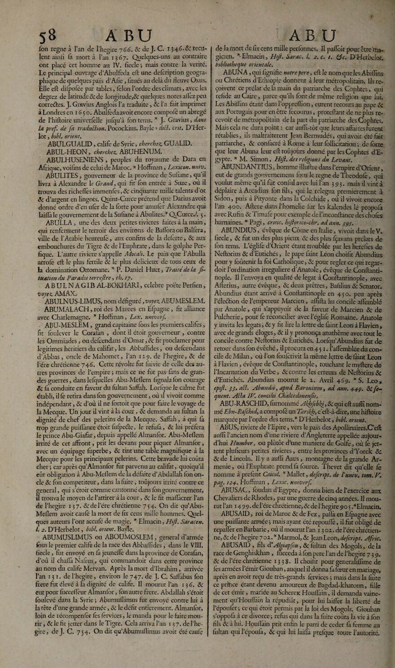 fon régné à l*an de l’hegire 766. & de J. C. 1346. &T recu¬ lent ainlî là mort à l’an 1367. Quelques-uns au contraire ont placé cet homme au IV. liecle mais contre la vérité. Le principal ouvrage d’Abulfeda eft une delcription géogra¬ phique de quelques pais d’Afie, litués au delà du fleuve Oxus. Elle eft difpofee par tables, lèlon l’ordre des climats, avec les degrez de latitude 8c de longitude,& quelques notes allez peu correctes. J. Gravius Anglois l’a traduite, 8c l’a fait imprimer à Londres en 1G 5 o. Abuifedaavoit encore compofé un abrégé de l’hiftoire univerfèlle jufqu’à Ion tems. * J. Gravius, dans la prefi de fa traduction. Pocockius. Bayle 3 dicl. crit. D’Her- lot, bihl. orient. ABULGUALID, calife de Syrie, cherchez. GUALID. ABUL-HEON, cherchez. ABUHENUM. ABULHUSENIENS , peuples du royaume de Dara en Afrique, voilins de celui de Maroc. * Hoffman, Lexicon. univ. ABULITES, gouverneur de la province de Suflane, qu’il livra à Alexandre le Grand, qui fit fon entrée à Suze, où il trouva des richeflès immenfès, 8c cinquante mille talents d’or 8c d’argent en lingots. Quint-Curce prétend que Darius avoit donné ordre d’en ulèr de la forte pour amufèr Alexandre qui laillà le gouvernement de la Sufiane à Abulites.* Q_Curce./. 5. ABULLA, une des deux petites rivières faites à la main, qui renferment le terroir des environs de BaflôraouBalfèra, ville de l’Arabie hcureule, aux confins de la delerte, 8c aux embouchures du Tigre 8c de l’Euphrate, dans le golphe Per- fique. L’autre riviere s’appelle Moca.lt. Le pais que l’Abulla arrofè eft le plus fertile & le plus délicieux de tous ceux de la domination Ottomane. * P. Daniel Huet, Traité delà fi- tuation du Paradis terreflre, ch. 17. ABULNAG1BÀL-BOKHARI, célébré poètePerfien, voyez. AMAX. ABULNUS-LIMUS, nom défiguré, voyez ABUMESLEM. ABUMALACH, roi des Maures en Ëfpagne, fit alliance avec Charlemagne. * Hoffman, Lex. umverj. ABU-MESLEM, grand capitaine fous les premiers califes, fit foulcver le Corafàn , dont il étoit gouverneur , contre les Ommiades, oudefcendans d’Omar, & fit proclamer pour légitimés heritiers du califat, les Abbaflides, ou defcendans d’Abbas, oncle de Mahomet, l’an 119. de l’hegire, 8c de l'ére chrétienne 746. Cette révolte fut fui vie de celle des au¬ tres provinces de l’empire 3 mais ce ne fut pas fans de gran¬ des guerres, dans lefquelles Abu-Meflem fignala fon courage êc fa conduite en faveur du fùltan Saffah. Lorfque le calme fut établi, il fè retira dans fon gouvernement, où il vivoit comme indépendant, & d’où il ne fortoit que pour faire le voyage de la Mecque. Un jour il vint à la cour , 8c demanda au fultan la dignité de chef des pèlerins de la Mecque. Saffah , à qui fa trop grande puiflànce étoit fulpeéfe, le refiifà, & lui préfera le prince Abu-Giafàr, depuis appellé Almanfor. Abu-Meflem irrité de cet affront, prit les devans pour piquer Almanfor, avec un équipage fùperbe, 8c tint une table magnifique à la Mecque pour les principaux pèlerins. Cette bravade lui coûta cher -, car après qu’Almanfor fut parvenu au califat, quoiqu’il eût obligation à Abu-Meflem de la défaite d’Abdallah fon on¬ cle 8c fon compétiteur, dans la fuite, toujours irrité contre ce general, qui s’étoit comme cantonné dans fon gouvernement, il trouva le moyen de l’attirer à la cour, 8c le fit mafïàcrer l’an de l’hegire 137. & de l’ére chrétienne 754. On dit qu Abu- Meflem avoit caufo la mort de fix cens mille hommes. Quel¬ ques auteurs l’ont accufé de magie. * Elmacin, Hift. Saracen. I. 2. D’Herbelot, bibl. orient. Bayle. ABUMUSLIMUS ou ABOUMOSLEM, general d’armée fous le premier calife de la race des Abbaflides, dans le VIII. liecle, fut envoyé en fa jeuneflè dans la province de Corafàn, d’où il chaflà Nafrus, qui commandoit dans cette province au nom du calife Mervan. Après la mort d’ibrahim, arrivée l’an 131. de l’hegire, environ le 747. de J. C. Saffàbus fon frere fut élevé à la dignité de calife. Il mourut l’an 13 6. 8c eut pour fuccelïèur Almanfor, fon autre frere. Abdallah s’étoit foulevé dans la Syrie ; Abumuflimus fut envoyé contre lui à la tête d’une grande armée, 8c le défit entièrement. Almanfor, loin de récompenfèr les forvices, le manda pour le faire mou¬ rir , 8c le fit jetter dans le Tigre. Cela arriva l’an 13 7. de l’he- gire, de J. C. 754. On dit qu’Abumuflimus avoit étécaufè de la mort de fix cens mille perfonnes. Il pafloit pour être ma¬ gicien. *• Elmacin, Hijt. Sarac. I. 2. c. 1. &c. D’Herbelot. bibliothèque orientale. ABUNA ,qui lignifie notrepere, eft le nom que les Abiflins ou Chrétiens d’Ethiopie donnent à leur métropolitain. Ils re¬ çoivent ce prélat de la main du patriarche des Cophtes, qui relide au Caire, parce qu’ils font de même religion que lui. Les Abiflins étant dans l’oppreflïon, eurent recours au pape 8c aux Portugais pour en être fècourus, proteftant de ne plus re¬ cevoir de métropolitain delà part du patriarche des Cophtes. Mais cela ne dura point : car aufli-tôt que leurs affaires furent rétablies, ils maltraitèrent Jean Bermudés, qui avoit été fait patriarche, 8c confàcré à Rome à leur follicitation ; de forte que leur Abîma leur eft toûjours donné par les Cophtes d’E¬ gypte. * M. Simon, Hift. des religions du Levant. ABUND ANTIUS, homme illuftre dans l’empire d’Orienc, eut de grands gouvernemens fous le régné de Theodofè, qui voulut même qu’il fut confîil avec lui l’an 393. mais il vint à déplaire à Arcadius fon fils, qui le relégua premièrement à Sidon, puis à Pityonte dans la Colchide, où il vivoit encore l’an 400. Aftere dans l’homelie fur les kalendes le propofà avec Rufin 8c Timafè pour exemple del’inconftance des chofès humaines. * Pagi, cri tic. hiftonco-chr. ad ann. 397. ABUND1US, évêque de Corne en Italie, vivoit dans le V. fiecle, 8c fut un des plus pieux 8c des plus fèavans prélats de fon tems. L’églife d’Ürient étant troublée par les herefïes de Neftorius 8c d’Eutichés, le pape fàint Leon choifît Abundius pour y foûtenir la foi Catholique, 8c pour régler ce qui regar- doit l’ordination irreguliere d’Anatole, évêque de Conftanti- nople. Il l’envoya en qualité de légat à Conftantinople, avec Afterius, autre évêque, 8c deux prêtres, Bafilius 8cSenator. Abundius étant arrivé à Conftantinople en 4 5 o. peu après l’éleélion de l’empereur Marcien, aflifta au concile aflèmblé par Anatole, qui s’appuyoit de la faveur de Marcien 8c de Pulcherie, pour fè réconcilier avecl’églifè Romaine. Anatole y invita les légats, 8c y fit lire la lettre de fàint Leon à Flavien , avec de grands éloges, 8c il y prononça anathème avec tout le concile contre Neftorius 8c Eutichés. Lorfqu’Abundius fiit de retour dans fon évêché, il procura en 4 51. î’aflèmblée du con¬ cile de Milan, où l’on fou f cri vit la même lettre de fàint Leon à Flavien, évêque de Conftantinople, touchant lemyftere de l’Incarnation du Verbe, 8c contre les erreurs de Neftorius 8c d’Eutichés, Abundius mourut le z. Avril 469. * S. Léo, epift. 33. aél. Abundù, apud Bar onium, ad ann. 4-4-9. & fe~ quent. Alla IV. conciln Chalcedonenfts. ABU-RASCHID, fûrnommé Akhfebft, 8c qui eft aufïï nom¬ mé Ebn-Rafchid, a compofé un Tanift, c’eft-à-dire, une hiftoire marquée par l’ordre des tems.* D’Herbelot, bibl. orient. ABUS, riviere de l’Epire, vers le pais des Apollinaires.C’efl auflî l’ancien nom d’une riviere d’Angleterre appellée aujour¬ d’hui Humber, ou plutôt d’une maniéré de Golfe, où fè jet¬ tent plufieurs petites rivières, entre les provinces d’Yorck 8c 8c de Lincoln. Il y a aufîi Abus , montagne de la grande Ar¬ ménie , où l’Euphrate prend fa fource. Thevet dit quelle fè nomme à prefènt Caicol. * Mallet, defcnpt. de l'univ. tom. V. pag. 124. Hoffman , Lcxic. umverf. ABUSAC, foudan d’Egypte, donna bien de l’exercice aux Chevaliers de Rhodes, par une guerre de cinq années. U mou¬ rut l’an 1499. del’ére chrétienne, 8c de l’hegire 90 5 .*Elmacin. ABUSAID, roi de Maroc 8c de Fez, paf la en Efpagne avec une puiflànte armée 3 mais ayant été repouflè, il fut obligé de repaflèr en Barbarie, où il mourut l’an 13 oz.de l’ére chrétien¬ ne, 8c de l’hegire 7 oz. * Marmol, 8c Jean Leon, defcnpt. Afric. ABUSAID , fils d'Algiapfou, & fultan des Mogols, delà race de Genghiskhan , fucceda à fon pere l’an de l’hegire 739. 8c de l’ére chrétienne 1338. Il choilit pour generaliflîme de lès armées l’émir Giouban, auquel il donna fà fœur en mariage, après en avoir reçu de très-grands fervices ; mais dans la fuite ce prince étant devenu amoureux de Bagdad-khatoun, fille de cet émir, mariée au Scherae Houflàin, il demanda vaine¬ ment qu’Houflàin la répudiât, pour lui lailîèr la liberté de Fépoufèr ; ce qui étoit permis par la loi des Mogols. Giouban s’oppofà à ce divorce -, refus qui dans la fuite coûta la vie à fon fils 8c à lui. Houflàin prit enfin le parti de ceder fà femme au fultan qui l’époufà, 8c qui lui laiflà prefque toute l’autorité.