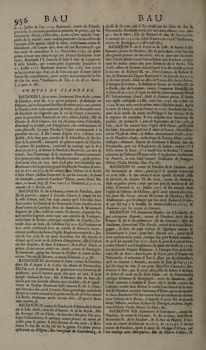 le 11. Juillet de l’an 1174- Raimond , comte de Tripoli, gouverna le royaume pendant la minorité du prince , qui fut fornommé 7ld.ez.cl, c efl-a-dire , Ladre. Cette maladie 1 em¬ pêcha de fe marier ; mais voulant pourvoir à la foccefîîon du royaume, il fit époufer Sibylle fà foeur , à Guillaume comte de Montferrat, dit Longue e'pe'e, dont elle eut Baudouin V. que fon oncle fit couronner le zo. Novembre 1185. ce jeune prince n’ayant que cinqoufopt ans. Depuis Guillaume étant mort, Baudouin I V. remaria fa four à Gui de Lezignem. Il défit Saladin, qui venoit pour furprendre Jerufalem le 2.5. Juillet 1177. Baudouin mourut l’an 118 5. Son neveu ne lui furvêcut que d’un an, & l'on crut que là mere Sibylle l’avoit fait empoifenner, pour mettre la couronne fur la tête de Gui fon mari. * Guillaume de Tyr, /. 2b. 83 21. Sanut, /. 3. part. 6. (3c. COMTES DE FLANDRES. BAUDOUIN I. de ce nom, fornommé Bras de fer, comte de Flandres, étoit fils, à ce qu’on prétend , d’Audacker ou Odoacre, qu’on fait grand foreftier du même païs -, car, comme la Flandres étoit toute couverte de forêts, on donnoitle nom de foreftiers aux feigneurs que le roi de France y envoyoit, pour la gouverner. Baudouin en Séz. enleva Judith , fille de Charles IL dit le Chauve, fon roi, & jeune veuve d’Eardulfe, Ethelwolfou Etciufe, roi d’Angleterre , du confentement de cette pfinceffo. Le pape Nicolas I. l’ayant excommunié à la pourfoite du roi, il alla l’année d’après 863. à Rome avec Judith 3 8c le forint pere,touché de la foûmilfion, 8c des lar¬ mes delà princeftè , interpola fes prières auprès de Charles. Ce prince lui pardonna, confentit au mariage qui fe fit à Auxerre en 8 B 3.8c donna la Flandres à Baudouin , en titre de comté, fous l’hommage de la couronne. D’autres reconnoil- fent pour premier comte de Flandres Lideric , qu’ils préten¬ dent avoir vécu en 793. mais ileft plus vrai-fomblable que Baudouin a été le premier grand foreftier de Flandres. Il mou¬ rut. en 877.ou 879. 8>c fut enterré dans l’abbaye de S. Berlin à faint Orner , laillànt Baudouin II. qui lui fucceda j 8c Raoul ou Radulphe , comte de Cambrai.* Meyer, annal. Fland. Mi- raeus, in annal. Belg. (3 Don. Biar. 1.1. Flodoard , /. 3. c. 12. Annales de S. Ber tin, (3c. BAUDOUIN II. dit le Chauve, comte de Flandres , étoit fils du premier , auquel il fucceda. Charles le Simple lui ôta la ville d’Arras, vers l’an 898. encore qu’il l’eût allez bien fervi contre les Danois 8c les Normands. Cette injuftice irrita Raoul comte de Cambrai, frere de Baudouin, 8c Winomach feignent de Lille, valÏÏil du comte. Ce dernier, imputant l’in¬ jure que fon feigneur avoir reçue aux confeils de Foulques, archevêque de Reims, principal confeiller de Charles , l’at¬ tendit dans un bois , 8c l’alîàlTina l’ân 900. Ce Foulques en 89z. avoit condamné dans un concile de Reims Je comte , comme ravilfeur des biens d’églife. Baudouin mourut le z.Jan- vierde l’an 918. 8c eut pour fuccellèur fon fils Arnoul fo Grand, qu’il avoit eu de Elftrude d’Angleterre, fille d’Elfede roi des Anglois , 8c four d’Edouard, dit le Vieil. Outre ce prince, il eut encore Adolfe ou Atulfe,comte de Boulogne j 8c Guimhilde, qu’on fait femme de Wilfiid 11. comte de Bar¬ celone.* Meyer, 8c Miras us , in annal. Flodoard, /. 4. (3c. BAUDOUIN III. fornommé le Jeune, comte deFiandres, ctoit fils d Arnoul 1. 8c d Alix ou Alaide de Vermandois. Des 1 an 9 5 8. il commença de gouverner avec beaucoup de prudence; mais il mourut avant fon pere en 961. Il avoit epoufë Mahaud de Saxe , fille d’Herman duc de Saxe , la¬ quelle prit une fécondé alliance avec G ode foi, dit le Captif, comte de Verdun. Baudouin laiflà Arnoul II. dit le Jeune, qui (uccedaa Ion ayeul. L’auteur d’une genealogie manuforite dit que ce comte mourut de la petite verole, 8c qu’il fut enterré a S. Bertin. Balduinus morbo variola obut, (3 apud S. Bertt- num fepultus eft. r B AUDOUIN IV. comte de Flandres 8c d’Artois,dit le Barbu ou la belle Barbe, étoit fils d’Arnoul II. & de Rofelle, fille de Berenger 111. roi d’Italie ; & fucceda à fon pere l’an 989. 11 prit Valenciennes, & quelques autres places ; & aurait pû palier pour le prince le plus fortuné de fon tems, fi Bau¬ douin V. fon fils ne lui eût fait la guerre. Ce jeune prince quil avoit eu d Ogive, dite Cunegonde de Luxembourg, le chafia de fes états ,où il fut rétabli par les foins du duc de Normandie. Baudouin avoit pris une autre alliance avec Alte- nor , dite le More , fille de 'Richard 11. duc de Normandie. Il mourut en 1034. ou, fclon d’autres en 1 o 3 6.* Guillaume, moine de Jumieges, /. f. (3 ô.hifl. (3c^ BAUDOUIN V. dit le Br 1 fin ou de Lille , 8c depuis le Dé¬ bonnaire , comte de Flandres , fils du précèdent, a été l’un des plus grands princes de fon lïecle. On ne peut que lui repro¬ cher d’avoir plûtôt écouté fon ambition que la nature , en pre¬ nant les armes contre fon pere Baudouin dit le Barbu. Il le chafia même de fos états, dans lefquels il ne fut rétabli qu’avec le fècours de Richard III. ou , félon d’autres, de Robert II. duc de Normandie. Depuis Baudouin V. lui fucceda. En 10z 7. ce dernier époufa A de le ou Alix de France, fille du roi Robert. Il dompta les Frifons, fè déclara en faveur de Geofroi III. dit le Barbu , duc de Lorraine, contre l’empereur Henri III. dit le Noir, 8c en 1 o 57. il reçut en fief du jeune empereur Henri IV. Valenciennes , Gand , Aloft 8c d’autres places. Il fonda une églife collégiale à Lille, vers l’an 1046. une à Aire en 1044.8c une autre vers le même tems à Harlebeckque. Après la mort de Henri I. raide France en 1060. Baudouin fut ho¬ noré de la tutelle du jeune roi Philippe I. fon neveu, 8c de la regencc du royaume. Il s’en acquitta avec beaucoup de probité, Sc mourut le 1. jour de Septembre de l’an 1067. à Lille , où il fut enterré dans l’églife de S. Pierre , qu’il avoit fait bâtir. Lesenfans qu’il eut d’Adele de France, furent Bau¬ douin VL.ditdf Mons, 8c Robert, fornommé le Fri fin, com¬ tes de Flandres ; Eudes, archevêque de Treves ; Henri, eccle- fiaftique 3 Mahaud , femme de Guillaume le Bâtard, duc de Normandie, puis roi d’Angleterre ; 8c Judith , mariée 1 °. à Tüfitc comte de Kent ; i°. à Guelfe duc de Bavière.* L’auteur anonyme de l’hiftoire d’Emme reine d’Angleterre. Guillaume de Poitiers, invita Guil. Connut fi Guillaume de Jumieges. Oderic, Vitalis. Miræus. Don. Pia. (3c. BAUDOUIN VI. comte de Flandres 8c de Hainaut, qui fut fornommé de Mons , parce qu’il fo plaifoit beaucoup en cette ville , 8c que même il avoit époufè Richilde , fille 8c héritière de Ramier VI. du nom , comte de Hainaut, étoit un prince pieux 3 mais qui eut peu de bonheur 8c de fanté. Il mourut le zi. Juillet 1070. & fut enterré dans l’églife de l’abbaye de Hafoon , qu’il avoit reparée en 1069. Ses deux fils furent Arnoul III. comte de Flandres , dit le Malheureux, qui fut attaqué par fon oncle Robert le Frifon, 8c qui fut tué à la bataille de Mont-Cafièl en 10713 8c Baudouin, qui fut comte de Hainaut. BAUDOUIN VII.fornommé Hapkin, ou a la Flache, 8c par corruption Hapeule, comte de Flandres, étoit fils de Robert II. dit le Jerofilymitain , 8c de Clemence, fille de Guillaume, fornommé Tète Hardie, comte delà haute Bour¬ gogne , 8c foeur du pape Calixte IL Quelques auteurs le furnomment le Jeune, peut-être, fuivant eux , parce qu’il étoit extrêmement jeune , lorfque fon pere Robert mourut, 8c qu’il lui fucceda l’an un. Il prit le parti de Louis le Gros, contre Henri I. roi d’Angleterre 3 8c ayant été bleftè en 111 g. par un certain Hugues Battereau , à l’attaque d’un petit châ¬ teau , dit de Bares, dans le pais de Caux près d’Arques en Normandie, il envenima fi fort fa p’iaye par fos débauches, qu’il en mourut à Aumale, au mois de Juin de l’an 1119. âgé de vingt-fix ans. Il eut pour fùcceffour Charles , fùr- nommé le Bon, que fà tante Alix, fille de Robert 1. 8c foeur de Robert II. avoit eu de fàint Canut, roi de Danemarckj quoique Clemence de. Bourgogne , mere de Baudouin, qui s’étoit remariée à Godefioi le Jeune , dit le Barbu , comte de Louvain, voulût faire donner le comté à un bâtard de la mai- fon de Flandres, nommé Guillaume d’Ypres, qui avoit épotifé fa niece. Baudouin VIL fut enterré fous un tombeau de marbre dans l’abbaye de S. Bertin , à laquelle il avoit fait de grands biens.*Alberic, m chron. Robert de Thorigni, in chron. Sigeb, Gwr.Orderic. Vitalis. Meyer. Le Mire, &c. BAUDOUIN VIII. furnommé le Courageux, comte de Flandres, 8c comte de Hainaut, V. de ce nom , étoit fils de Baudouin IV. dit le Bâtijfeur, 8c d’Alix deNamtir. Il fuc¬ ceda au comté de Hainaut en 1171. 8c en 11 91. il devint comte deFiandres , après la mort de Philippe d’AKacc, par fon mariage avec Marguerite, fille de Thurri d’Alface, 8c
