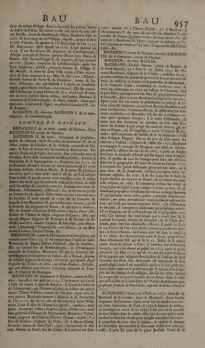 fœur du même Philippe. Ainfi la branche des puînés, venue de Robert le Frifon, fut réunie à celle des aînés de cette mê¬ me famille , foitie de Baudouin de Mons. Baudouin VIII. en 1191. fit hommage au roi Philippe Augufle, auquel il livra le pais d’Artois, 3c mourut te 17. Décembre de l’an 1195. De Marguerite, qu’il époufà en ï 169. & qui mourut en 1194- ü eut Baudouin IX. empereur de Conftantinople ; Philippe, marquis de Namur, qui prit alliance avec Marie de France, fille du roi Philippe II. dit Au.^njle, 8c qui mourut en 1212; Henri, empereur de Conftantinople, après fon frere Baudouin; Ifabelle, première femme de Philippe H. dit Augufte, 3c mere de Loua VIII. morte à Paris en cou¬ ches de deux jumeaux le 15. Mars de l’an 1190 ; Yolande , fécondé femme de Pierre II. de Courtenai, comte de Ne- vers , d’Auxerre , 8cc. qui fucceda à l’empire de Conftanti¬ nople , après Henri fon frere, mort en 1116. Elle fut couron¬ née à Rome par le pape Honoré III. le 9. Avril 1217. 8c mou¬ rut en 12.19. laiflànt divers enfans, entr autres Baudouin II. empereur de Conftantinople ; 3c Sibyle, mariée, félon quel¬ ques-uns , à Gérard de Ligni, ou plutôt à Guichard IV. lire de Beaujeu. BAUDOUIN IX. cherchez. BAUDOUIN I. de ce nom, empereur de Conftantinople. COMTES DE PI A /N A UT. BAUDOUIN I. de ce nom, comte de Hainaut. Forez BAUDOUIN VI. comte de Flandres. BAUDOUIN 11. du nom , lurnomme de Jerufilem , comte de Hainaut, étoit fils puîné de Baudouin VI. dit de Mons, comte de Flandres, 3c de Richilde, comteflè de Hai¬ naut, 3c fiere d Arnoul 11 J. lurnomme le Malheureux. Ro¬ bert le Frifon ou de Caffel, leur oncle, leur enleva les états de Flandres, & les défit à la bataille de Mont-Caflèl, donnée le Dimanche de la Septuagefime 20. Février de l’an 1071. Le malheureux Arnoul y fut tué, 3c Baudouin manqué d'y avoir la même deftinée. Orderic Vitalis, 3c le moine dejumieges ont écrit, qu il y ctoit refte ; mais il eft fûr qu’il en échapa. Dans la fuite il perdit encore trois batailles contre le même Robert fôn oncle, qui lui enleva le château de Douai : de forte qu’il fut obligé de s’accorder avec lui. Baudouin fax. comte de Hainaut, Valenciennes , Oftrevant, 3cc. 8c fut tué ou perdu en 1 année 109S. dans la Ferre-Sainte en une rencontre avec les Saralins. Il avoir époufé en 1084. Ide de Louvain, de laquelle il eut Baudouin III. qui lui fucceda ; Arnoux. , qui fit la branche des feigneurs de Rœux , 3c qui épolila Beatrix, fille de Gautier, Châtelain d’Ath ; Louis ; Simon ; Henri ; Ide, femme de Thomas de Marie , feigneur de Coud ; Alix, qui époufa Hugues feigneur de Rumigni & de Florine ; 3c Ri- childe, mariée à Amaun feigneur de Montfprt, puis chanoi- nelîè à Manbeuge.* Chapeauville, ami. Miræus, m «or. Bau¬ douin d’Avênes. Orderic Vitalis, &c. BAUDOUIN III. comte de Hainaut,étoit un bon prince, qui mourut jeune l’an 113 3. 3c fut enterré dans l’églife de fainte Wautrude de Mons, laillânt d'Yolande , dite de Gueldres , fille de Gérard fire de Waflèmberghe , 3c d'Ermcngardc comteflè de Gueldres, Baudouin IV. qui lui fucceda; Gé¬ rard feigneur de Dodowert 3c Dalem , 3cc -, Yolande , femme de Gérard feigneur de Créqui ; Gertrude, qui éponfà Rover feigneur de Toëni ; 8c Alix , ou félon d’autres, Richitde , qui prit alliance avecThierri d’Avênes, châtelain de Tour¬ nai , 3c feigneur de Mortagne. BAUDOUIN IV. furnommé le Bâtifeur, comte de Hai¬ naut , fucceda à fon pere en 1135. L’inclination qu’il avoir à bâtir lui acquit le nom de Bâtifeur. Il fournit les habitans de Valenciennes , qui s’étoient révoltés, 8c foûtint une guerre contre Thierri d’Alface, comte de' Flandres, ligué avec di¬ vers princes. Baudouin mourut à Mons le 8-de Novembre de l’an 11 7 1. âgé de 61. ans, 3c fut enterré à fainte Wau¬ trude. Il eut d'Alix de Namur fôn époufé , Baudouin, mort jeune , 3c enterré à Bins ; Godcjroi comte d’Oftrevant, mort fans pofteritéd’A/m^redc Vermandois; Baudouin V; Guil¬ laume , feigneur de Château-Thierri; Yolande , mariée i°.à Yves de SoilTons , feigneur de Nefle : 20. à Huques Camp- davenne, comte de fàint Paul ; Agnès, furnommée la Boi- teufe, femme de Raoul, fke de Couei ; 3c Laurence ou Lan- B A U 957 reos , mariée 1°. à TUerr, d’Aloft : X ***** de Montmorenci V. du nom ,de qui elle eut Matthieu IL con¬ nétable de France. Quelques auteurs donnent encore deux fils naturels a Baudouin IV. Henri, feigneur de Sebourir, 3c Ge- Lab^&r^ Dode“Ve* Lc Mire‘ ChapeauviIIe.Du-Chênc. xr.?rA V' C°mte dc Hainallt ’ cherchez BAUDOUIN VIII. dit le CjOHY'tZ^râux j comte de Flaiidrcs. BAUDOUR, cherche^ BATILDB. , MAUr^Al7D ( Antoine) prieur de Rouvres & de Neuf-Marche, ne a Pans le 2g. Juillet i6iz.fas d'E- tienne Baudrand, féigneur de la Combe , confeiiler du roi, premier fubftitut du procureur general de la cour des aides de l ans, & rreforier de France en la généralité deMontauban , 3c de Françoife Caule , commença fes études en 1640. 3c entra en rhétorique en 1647.au college de Clermont, fous le peie Bnet, qui imprimoir fôn livre de géographie ancienne & nouvelle , dont le jeune Baudrand corngeoit les épreuves. Apres avoir fait fon cours de philofôphie au college de Li- fieux, fous M. Defperier , le cardinal Antoine Barber in le prit pour fon fecretaire, l’emmena dRome, & affifta avec fon émi¬ nence au conclave où Alexandre VII. fur élû. Il s’y trouva en¬ core après quelques voyages, à la mort d’Alexandre, & entra avec fôn éminence au conclave où l’on élut Clé¬ ment IX. Enfuite il prit congé du cardinal Antoine fc3c re¬ vint en France, où il s’appliqua à revoir le lexicon de Fer- rarius, qu’il augmenta de moitié, & le fit imprimer à Paris chez François Muguet. On en fit peu de tems après des éditions a Padoue , a Gcneve 3c d Bâle. En 1 671. Baudrand accompagna le marquis de Dangeau , qui alloit en Allema¬ gne pour les affaires du roi;& en 1673. il pafTa en Angle, teueavec la ducheffe d’Yorck qui fut depuis reine d’Angle¬ terre. Il profita de tous fes voyages pour faire des obfèrva- tions fur la géographie. Et étant de retour en l'année 1677. il compofà fon grand dictionaire géographique latin , qui a pour titre. M.A. Baudrand, Parifmgeographia ordme lit- terarum dijpofna. En 1682. il fit des notes fur le livre de Papire Maflôn des rivières de France, 3c en donna une nou¬ velle édition en 1685. ^ commença enfuite fon traité de l état vréfent de Fégltfe Latine , auquel il donne ce titre, M. A. Baudrand geographia Chriftianafive notifia archiepifcopatuim Cj epifeopatuum totius orbis, quibus a pontifîce Romano pro- videtur , aut antea providebatur juxta prefritcm ipfirum Jla~ tum, qui n’eft pas encore imprimé. Enfin, d la fôllicitation de fes amis , il entreprit un di&ionaire géographique univer- fél en françois, où il neft parlé que de la géographie nou¬ velle. Ccr ouvrage fut interrompu par le choix que M. le cardinal le Camus, évêque de Grenoble , fit de l’abbé B.iu- drand, pour être fôn conclavifte d Rome. Il partit de Paris le 14. Février de l’an 1 691. & alla trouver ce cardinal d Anti¬ bes, le fuivic d Rome, où il entra avec lui dans Je conclave le 27. Mars, & y demeura trois mois Sc demi, jufqu’dl’ele- étion d’innocent XII. qui Ce fit le 12. Juillet de la même année. Etant de retour d Paris, il continua fon diéfionairc françois , qui a été donné au public en 1705. après fà mort, arrivée le 29. Mai 1700. âgé de 67. ans. lia légué fes livres 3c les papiers aux religieux Benediéfins de l’abbaye de fàint Germain des Prez. Son dictionaire eft très-ample 3c d’un grand ufàge ; mais il eft impoffible qu’il ne Ce foit glifië plu- 1 ieurs fautes dans un fî grand ouvrage. Il s’étend d’ordinaire plus fur des bourgs 8c des villages , que fur les villes. Sanfon lui a reproché un grand nombre de ces fautes, dans la criti¬ que qu’il a faite de la fèule lettre AA Préfacé du diflionairegéo¬ graphique françois de Baudrand, imprimé in-folio â Paris en 170s. BAUDRAND ( Henri) né à Paris en 1637. étoit fils de Baudrand de la Combe, fleur de Montréal , d’une famille originaire du Lyonnois. Après avoir fait fes études avec Ciic- cès dans l’univerfité de Paris , il y prit le bonnet de doéléur en théologie en 1666. & en r <SS9- il fut curé delà paroiflè de fàint Sulpicedans la même ville. Les fèrvices qu’il y avoic rendus l’avoienr fait choifir pour remplir cette place. En 1696. è propofànt de vivre dans la retraite , 3c voulant fe donner un fucceflèur qui entretînt le bon ordre établi dans cette pa- roifle, il jetta les yeux fur le pieux Joachim Trotti de la