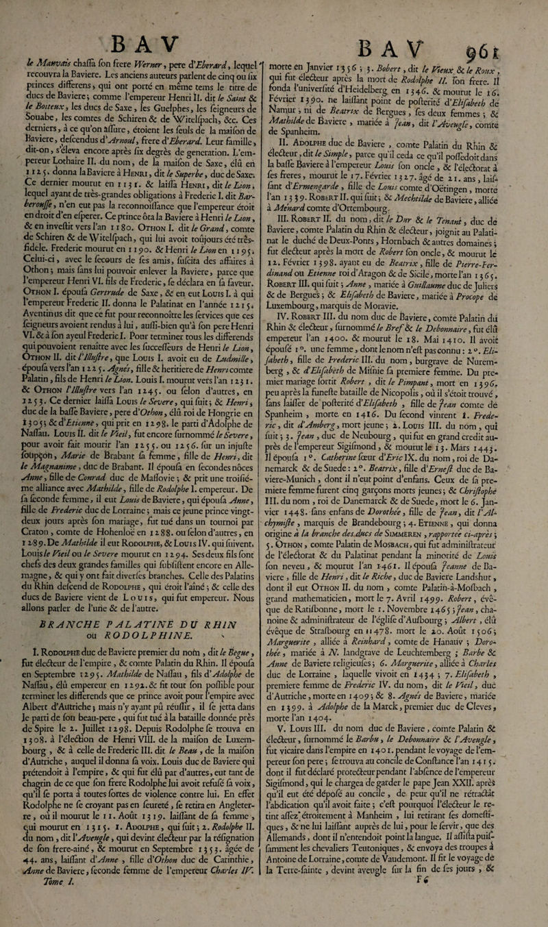 BAV le Mauvais chaflà fon frere Wemer , pere d’Eberard, lequel îecouvra la Bavière. Les anciens auteurs parlent de cinq ou iix princes différons > qui ont porté en même tems le titre de ducs de Bavière ; comme l’empereur Henri II. dit le Saint 8c le Boiteux, les ducs de Saxe, les Guelphes, les feigneurs de Souabe, les comtes de Schiren& de Witelfpach, &c. Ces derniers j a ce qu on allure , étoient les fouis de la maifon de Bavière, defoendus d5 Arnoul, frere d’Eberard. Leur famille » dit-on, s éleva encore après fïx degrés de génération. L’em¬ pereur Lothaire II. du nom, de ia maifon de Saxe, élu en 11 * 5 * donna la Bavière a Henri , dit le Superbe , duc de Saxe. Ce dernier mourut en 1131. & lailfa Henri, dit le Lion, lequel ayant de très-grandes obligations à Frédéric I. dit Bar~ beroujje, n en eut pas la reconnoillance que l’empereur étoit en droit d’en efperer. Ce prince ôta la Bavière à Henri le Lion, & en invertit vers 1 an 1180. Otiion I. dit le Grand, comte de Schiren 8c deWitelfpach, qui lui avoit toujours été très- fidele. Frédéric mourut en 115)0. & Henri le Lion en 1195s Ceiui-ci, avec le fecours de fes amis, fufeita des affaires à Othon ; mais fàns lui pouvoir enlever la Bavière, parce que l’empereur Henri VI. fils de Frédéric, fe déclara en fa faveur. Othon I. époulà Gertrude de Saxe, 8c en eut Louis I. à qui l’empereur Frédéric II. donna le Palatinat en l’année 1215s Aventinus dit que ce frit pour reconnoître les lèrvices que ces feigneurs avoient rendus à lui, aulîî-bien qu’à fbn pere Henri VI. 8c à fon ayeul Frédéric I. Pour terminer tous les différends qui pou voient renaître avec les fucceiïèurs de Henri le Lion, Othon II. dit l’illujîre, que Louis I. avoit eu de Ludmille, epoufa vers 1 an 1225. Agnes, fille & heritiere de Henri comte Palatin, fils de Henri le Lion. Louis I. mourut vers l’an 1251. & Othon l’illujlre vers l’an 1245. ou félon d’autres, en 1253. Ce dernier laifia Louis le Severe, qui fuit ; 8c Henri * duc de la bafïè Bavière, pere à’Othon, élu roi de Hongrie en i 3 o 5 3 & d’Etienne, qui prit en 12 98* le parti d’Adolphe de Naflàu. Louis II. dit le Vieil, fut encore furnommé le Severe, pour avoir fait mourir l’an 125 5. ou 1256. fur un injufte foripÇon, Marie de Brabant fà femme, fille de Henri, dit le Magnanime, duc de Brabant. Il époulà en fécondés noces Anne, fille de- Conrad duc de Mafiovie ; 8c prit une troifié- me alliance avec Mathilde, fille de Rodolphe 1. empereur. De fà féconde femme, il eut Louis de Bavière, qui époulà Anne, fille de Frédéric duc de Lorraine ; mais ce jeune prince vingt- deux jours après fon mariage, fut tué dans un tournoi par Craton , comte de Hohenloë en 1288. ou félon d’autres, en 1 2 8 9. De Mathilde il eut Rodolphe, & Louis IV. qui fuivent. Louis/e Vieil ou le Severe mourut en 12 94. Sesdeux fils font chefs des deux grandes familles qui fubfiftent encore en Alle¬ magne , & qui y ont fait diverlès branches. Celle des Palatins du Rhin defoend de Rodolphe , qui étoit l’aîné -, 8c celle des ducs de Bayiere vient de Louis, qui fut empereur. Nous allons parler de Furie 8c de l’autre. BRANCHE PALATINE DU RHIN ou RODOLPH1NE. 1. Rodolphe duc de Bavière premier du noin , dit le Bègue, Fut électeur de l’empire , 8c comte Palatin du Rhin. Il époulà en Septembre 1295. Mathilde de Naflàu , fils d’Adolphe de Naflàu, élû empereur en 1292.8c fit tout fon poflîblepour terminer les différends que ce prince avoit pour F empire avec Albert d’Autriche ; mais n’y ayant pû réullir, il fe jetta dans le parti de fon beau-pere , qui fut tué à la bataille donnée près deSpire le 2. Juillet 1298. Depuis Rodolphe fe trouva en 1308. à l’éleéfion de Henri VIII. delà maifon de Luxem¬ bourg , 8c à celle de Frédéric III. dit le Beau , de la maifon d’Autriche, auquel il donna là voix. Louis duc de Bavière qui prétendoit à l’empire, 8c qui fut élû par d’autres, eut tant de chagrin de ce que fon frere Rodolphe lui avoit refufé là voix, qu’il lé porta à toutes fortes de violence contre lui. En effet Rodolphe ne lé croyant pas en foureté, fé retira en Angleter¬ re , où il mourut le 11. Août 1319. laiflànt de fa femme , qui mourut en 1315. I. Adolphe , qui fuit ; 2. Rodolphe IL du nom , dit F Aveugle, qui devint électeur par la réfignation de fon frere-ainé, 8c mourut en Septembre 1353. âgée de 44. ans, laiflànt d’Anne , fille d'Othon duc de Carinthie, Anne de Bavière, féconde femme de l’empereur Charles IV. Tome 1. BAV ÿùt morte en Janvier 13 5 6 ; 3. Bob en, dit le Vieux 8c le Roux , qui fut électeur après la mort de Rodolphe IL fon frere. Il fonda Funiverfité d’Heidelberg, en 1346. & mourut le lé. Février 13po. ne laillant point de pofterité d’Elifabeth de Namur, ni de Beatrix de Bergues , lés deux femmes ; 8c Mathilde de Bavière , mariée à Jean, dit l'Avemle, comte de Spanheim. * II. Adolphe duc de Bavière , comte Palatin du Rtiîn 8c électeur, dit le Simple, parce qu'il céda ce qu’il poffedoitdans la balle Bavière à l’empereur Louis fon oncle , 8c l’éleélorat à fes fieres, mourut le 17. Février 13 27. âgé de 21. ans, laif¬ lànt d Ermengarde , fille de Lotus comte d’Oëtingen , motte l’an 1339. Robert II. qui fuit 5 8c Mechtilde de Bavière, alliée à Ménard comte d’Ortembourg. III. Robert II. du nom, dit le Dur 8c le Tenant, duc de Bavière, comte Palatin du Rhin 8c électeur, joignit au Palati¬ nat le duché de Deux-Ponts, Hornbach 8c autres domaines ; fut électeur après la mort de Robert fon oncle, 8c mourut le 12. Février 1398. ayant eu de Beatrix, fille de P terre Fer¬ dinand ou Etienne roi d’Aragon 8c de Sicile, morte Fan 1365. Robert III. qui fuit ; Anne , mariée à Guillaume duc de JulierS 8c de Bergues -, 8c Ëlifabeth de Bavière, mariée à Procope dé Luxembourg, marquis de Moravie. IV. Robert III. du nom duc de Bavière, comte Palatin dû Rhin 8c éleéteur, furnommé le Bref A le Débonnaire, fut élû empereur Fan 1400. & mourut le 18. Mai 1410. Il avoir époufé 1 °. une femme, dont le nom n’eft pas connu : 2 u. Eli- Jaheth, fille de Frédéric III. du nom, burgrave de Nurem¬ berg , 8c d’Elifabeth de Mifnie fa première femme. Du pre¬ mier mariage fortit Robert , dit le Pimpant, mort en 1 3 9 é. peu après la funefte bataille de Nicopolis, où il s’étoit trouvé, fans laiflèr de pofterité di Ëlifabeth , fille de Jean comte dé Spanheim, morte en 1416. Du fécond vinrent I. Frédé¬ ric, dit d’Amberg, mort jeune; 2. Louis lll. du nom , qui luit ; 3. Jean , duc de Neubourg , qui fut en grand crédit au¬ près de l’empereur Sigifmond, & mourut le 13. Mars 1443. Jl epoufa i°. Catherine féeur d’Eric IX. du nom, roi de Da- nemarck 8c de Suède: 20. Beatrix, fille d ’ErneJl duc de Ba- viere-Munich , dont il n’eut point d enfàns. Ceux de fà pre¬ mière femme furent cinq garçons morts jeunes; 8c Chriflophê III. du nom , roi de Danemarck 8c deSuede, mort le G. Jan¬ vier 1448. fàns enfansde Dorothée, fille de Jean, dit l'AL chymijle , marquis de Brandebourg ; 4. Etienne , qui donna origine à la branche des ducs de Simmeren , rapportée ci-après ; 5. Othon , comte Palatin de Mosbach, qui fut adminiftrateur de l’éleétorat 8c du Palatinat pendant la minorité de Louis fon neveu, 8c mourut Fan 1461. Ilépoufà Jeanne de Ba¬ vière , fille de Henri, dit le Riche, duc de Bavière Landshut, dont il eut Othon II. du nom , comte Palatin-à-Mofbach , grand mathématicien, mort le 7. Avril 1499. Robert, évê¬ que deRatifbonne, mort le 1. Novembre 1465 ; Jean, cha¬ noine 8c adminirtrateur de 1’églifo d’Au/bourg ; Albert, élû évêque de Strafbourg en 11478. mort le zo. Août 1506; Alargueritc , alliée à Reinhard, comte de Hanauv ; Doro¬ thée , mariée à N. landgrave de Leuchtemberg ; Barbe 8c Anne de Bavière religieufés ; 6. Marguerite, alliée à Charles duc de Lorraine , laquelle vivoit en 1454; 7. Ëlifabeth , première femme de Frédéric IV. du nom, dit le Vieil, duc d’Autriche, morte en 1409 ; 8c 8. Agnès de Bavière, mariée en 1399. à Adolphe de la Marck, premier duc de Cleves, morte Fan 1404. V. Louis III. du nom duc de Bavière , comte Palatin 8t électeur, furnommé le Barbu, le Débonnaire 8c l'Aveugle, fut vicaire dans l’empire en 1401. pendant le voyage de l’em¬ pereur fon pere ; fé trouva au concile de Confiance Fan 1415. dont il fut déclaré protecteur pendant Fabfonce de l’empereur Sigifmond, qui le chargea de garder le pape Jean XXII. après qu’il eut été dépofo au concile , de peur qu’il ne rétractât l’abdication qu’il avoit faite ; c’eft pourquoi Féleéteur Je re¬ tint aflèz’ étroitement à Manheim , lui retirant fes domefti- ques, 8c ne lui laiflànt auprès de lui, pour le forvir, que des Allemands, dont il n’entendoit point la langue. Ilaflîftapuif- famment les chevaliers Teutoniques, 8c envoya des troupes à Antoine de Lorraine,comte de Vaudemont. Il fit le voyage dé la Terre-fàinte , devint aveugle fur la fin de fes jours , 8c