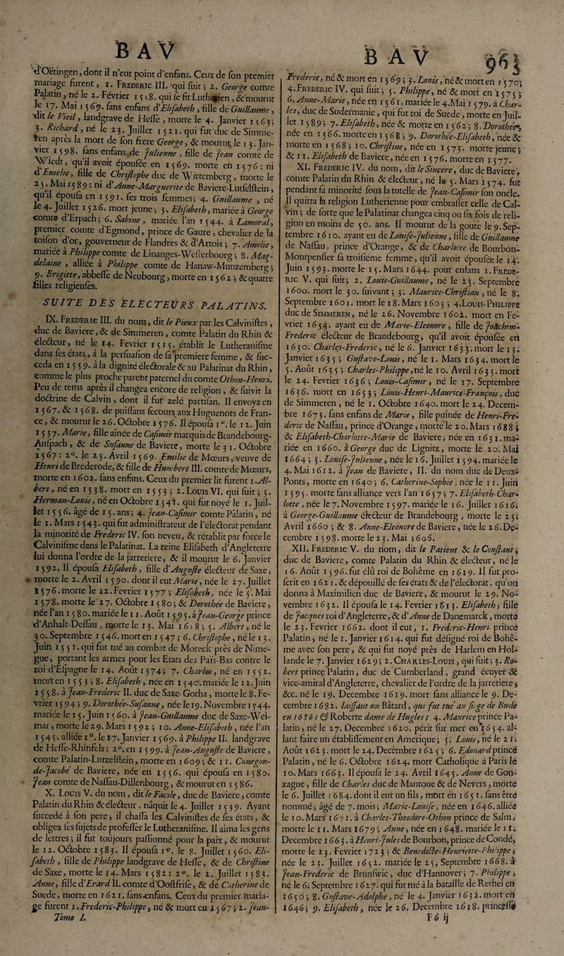 d Oëtingen, dont il n’eut point d’enfàns. Ceux de l'on premier mariage furent, i. Frédéric 111. qui fuit ; 2. George comte I alatin, né le 2. Février 15 » 8. qui le fit Luthqpien, &’mourut le 17. Mai 15 <f?. fans enfans di Elifabeth , fille de Guillaume, dît le Vieil, landgravede Heffè , morte le 4. Janvier 1 <; 6 3 ; 3. Richard , né le 2 3 . Juillet 15 2 1. qui fut duc de Simme- Ten apres la mort de Ion frété George, Si mourut le 13. Tan- Avr 1j 9 ^ cn^ans julienne , fille de jean comte de \Viedt, quil avoir époulee en 1565). morte en 1576: ni d Emelie, fille de Chrfiophe duc de W’iftemberg , morte le 15 . Mai 15 89 : ni d’Anne-Marguerite de Baviere-Lutfélftein , 5U“ TCP°u(a cn 1 59 ï. fes trois femmes; 4. Guillaume , né le 4. Juillet 1526. mort jeune ; 5. Elifabeth, mariée à Georoe comte dErpach; 6. Sabine, mariée l’an 1544. à Lamoral, premier comte d Egmond, prince de Gaure , chevalier de la toifon -d’or, gouverneur de Flandres Si d’Artois ; 7.Amelie, mariée à Philippe-comte de Linanges-Wefierbourg ; 8. Mav- delaine , alliée a Philippe comte de Hanaw-Munzember<r ; 5?. Brigitte, abbeflè de Neubourg, morte en 15 62 ; Si quatre filles religieufes. 1 SUITE DÉS ÉLECTEURS PALATINS. Frédéric III. du nom, dit le Pieux pat lesCalviniftes , duc de Bavière, & de Simmeren, comte Palatin du Rhin & électeur, né le 14. Février 1513. établit le Lutheranifine dans les états, a la perfùafion de là première femme, & luc- ceda en 15 5 9. à la dignité électorale & au Palatinat du Rhin, comme le plus proche parent paternel du comte Othon-Henr.i. Peu de teins apres il changea encore de religion , & fuivit la doéhine de Calvin , dont il fut zélé partilàn. Il envoya en 3 5 h~j. Si 15 68- de puifians fècours aux Huguenots de Fran¬ ce, & mourut le 26. Octobre 1576. Il époulà 1 °. le 1 2. Juin 15 37. Marie, fille aînée de Cafimir marquis de Brandebourg- An fpach , & de Snfanne de Bavière, morte le 31. Octobre 13 67 '• 2.°. le 23. Avril 15 6g. Emilie de Mœurs , veuve de Henri de Bi ederode, & fille de Humbert III. comte de Mœurs, morte en 1602. lans enfans. Ceux du premier lit furent 1 .Al¬ bert , né en 15 3 8. mort en 15 5 3 ; 2. Louis VI. qui fuit ; 3. JHerman-Louis, né en Octobre 15 41. qui fht noyé Je 1. Juil¬ let 1556- âgé de 15. ans; 4. jean-Cafimir comte Palatin, né le 1. Mars 1 $ 4 ? • qui fut adminiftrateur de l’électorat pendant la minorité de Frédéric IV. fbn neveu, Si rétablit par force le Calvinifme dans le Palatinat. La reine Elifabeth d’Angleterre lui donna 1 ordre de la jarretière, & il mourut le 6. Janvier 1592. Il epoufà Elifabeth , fille d'Augujle électeur de Saxe, * morte le 2. Avril 1590. dont il eux. Marte, née le 27. Juillet ! 576.morte le 22.Février 1577; Elifabeth, née le 5. Mai 1578. morte le 2 7. Octobre M8o;&Dorothee de Bavière, ïiee 1 an 15 80. mariee le 11. Août 1595.ajean-Geor^e prince d’Anhalt-Defïàu , morte le 13. Mai 16 j 8 ; 5. Albert, né le 3 o. Septembre 15 46. mort en r 5 47 ,• 6. Chnflophe, né le 13. Juin 1.5 5 ï » qui fut tué au combat de Moreck près de Nirne- gue, portant les armes pour les Etats des Païs-Bas contre le roi d’Efpagne le 14. Août 1574; 7> Charles, né en 1552. mort en 155358. Elifabeth, née en 1540.mariée le 12.Juin 15 5 8. à Jean-Fredenc II. duc de Saxe- Gotha, morte le 8. Fé¬ vrier 15 94 ; 9. Dorothee-Sufanne, née le 19. Novembre 15*44. mariée le 1 5. Juin 15 60. à jean- Guillaume duc de Saxe-Wei¬ mar , morte le 29. Mars 1592; 10. Anne-Elifabeth , née l’an 1545. alliée 1 °. le 17-. Janvier 15 69. à Philippe II. landgrave de Hefîè-Rhinfèls : 2°.en 15 99. à jean-Augufte de Bavière, comte Palatin-Lutzelftein, morte en 1609 ; 6c 11. Cuneçon- de-Jacobe de Bavière, née en 1556. qui époufà en 1580. jean comte de Nafiau-Dillenbourg, & mourut en 15 86. X. Louis V. du nom, dit le Facile, duc de Bavière, comte Palatin du Rhin & électeur, naquit le 4. Juillet 1539. Ayant fuccedé à fon pere, il chafïà les Calviniftes de fes états, Si obligea lès fujetsde profefïcr le Lutheranifine. Il aima les gens de lettres ; il fut toûjours paflîonné pour la paix, & mourut le 12. Octobre 1583. Il époufa 1». le 8- Juillet 1560. Eli¬ fabeth , fille de Philippe landgrave de HefTe, Si de Chnftine de Saxe, morte le 14. Mars 1582: i°. le 2. Juillet 158?. Anne, fille d’Erard 11. comte d’Ooftfrifè, & de Catherine de Suede, morte en 1621. fans-enfans. Ceux du premier maria¬ Torne I. Frcdene, né & mort cn 15 69 ; 3. Louis, né Si mort en r 5 701 4. Frédéric IV. qui fuit ; 5. Philippe, né Si mort en 1575; 6. Anne-Marie, née cil 15 61. mariée le 4.Mai 1579. d Char¬ les, duc de Sudermanie, qui fut roi de Suede, morte en Juil- let 15895 7- Elifabeth, née Si morte en 1562; 8• Dorothée née en 15 66. morte en 1568 ; 9. Dorothée-Elifabeth, née & morte en 15 6 8 ; 10. Chnftine, née en 1573. morte jeune ; & 11. Elifabeth de Bavière, née en 1576. morte en 1577. XI. Frédéric IV. du nom, dit leSwçere, duc de Bavière» comte Palatin du Rhin Si électeur, né la 5. Mars 1574. fut pendant fa minorité fous la tutelle de jean- Cafimir fon oncle. 11 quitta la religion Luthérienne pour embrafîèr celle de Cal¬ vin ; de forte que le Palatinat changea cinq ou fix fois de reli¬ gion en moins de 50. ans. Il mourut delà goûte le9.Sep¬ tembre 1610. ayant eu de Louifc-julienne, fille de Guillaume de Nafïàu, prince d’Orange, Si de Charlotte de Bourbon- Montpenfier fà troifiéme femme, qu’il avoit époufeele 14,. Juin 1593. morte le 15. Mars 1644. pour enfans 1. Frédé¬ ric V. qui fuit; 2. Louis-Guillaume, né le 2 5. Septembre 1600. mort le 30. fuivant; 3 . Maurice-Chrtftian , né le 8. Septembre 1601. mort le 18. Mars 1605 ; 4.L0UIS-Philippe duc de Simmeren , né le 26. Novembre 1602. mort en Fé¬ vrier 165.5. ayant eu de Marie- Eleonore , fille de joàchim- Fredertc électeur de Brandebourg, qu’il avoit époüfee en 1630. Charles-Erederic, né le 6. Janvier 1633. mort le 1 3♦ Janvier 1635 ; Guflave-Louis, né le 1. Mars 1634. mort le 5. Août 16 3 5 ; Char les-Philippe, né le 1 o. Avril 1635. mort le 24. Février 1636 ; Louis-Caftmir, né le 17. Septembre 1636. mort en 1653; Louis-Henri-Maurice-François, duc de Simmeren , né le 1. Octobre 1640. mort le 24. Décem¬ bre 1673. fans enfins de Marie, fille puînée de Henri-Ere- denc de Nafïàu, prince d’Orange, morte le 2 o. Mars 16 8 8 » & Elifabeth-Charlotie-Marie de Bavière, née en 1631. ma¬ riée en 1660. a. George duc de Lignitz, morte le 20. Mai 1664 ; 5. Louife-julienne, née le 1 6. Juillet 15 94. mariée le 4. Mai 1612. à jean de Bavière, II. du nom duc de Deux- Ponts, morte en 1640 ; 6. Catherine-Sophie, née le 11. Juin 1595. morte fàns alliance vers l’an 1657; 7. Elfabeth-Char- lotte, née le 7. Novembre 15 97. mariée le 16. Juillet 1616. à George-Guillaume électeur de Brandebourg , morte le 25; Avril 1660 ; Si 8. Anne-Elconorede Bavière, née le 26.Dé¬ cembre 1598. morte le 23. Mai 16o6. XII. Frédéric V. du nom, dit le Patient Sc le Confiant s duc de Bavière, comte Palatin du Rhin & électeur, né le 1 6. Août 15 96. fut élû roi de Bohême en 1619. Il fut pro- ferit en 16 2 1. & dépouillé de fes états Sc de l’électorat, qu’on donna à Maximilien duc de Bavière, Si mourut le 29. No¬ vembre 1652. H epoufà le 14. Février 1613. Elfabeth $ fille de jaccjues roi d’Angleterre, & d’Anne de Danemarck, morte le 23. Février 1662. dont il eut, 1. Fredtnc-Henri prince Palatin, né le 1. Janvier 1614. qui fut déligné roi de Bohê¬ me avec fbn pere, Si qui fut noyé près de Harlem en Hol¬ lande le 7. Janvier 1629; 2. Charles-Louis , qui fuit; 5. Ro¬ bert prince Palatin, duc de Cumberland, grand écuyer Sc vice-amiral d’Angleterre, chevalier de l’ordre de la jarretière a &c. né le 19. Décembre 1619. mort fàns alliance le 9. Dé¬ cembre 1682. laiffant un Bâtard, qui fut tue au fiege de Bude en 16 S6 > SS Roberte dame de Hugles ; 4. Maurice prince Pa¬ latin , né le 27. Décembre 1620. périt fur mer 011*1654. al¬ lant faire un établifîêmenten Amérique; 5. Louis, né le 2 ij Août 1623. mort le 24. Décembre 1625; 6. Edouard prince Palatin, né le 6. Octobre 1624. mort Catholique à Paris le 1 o. Mars 166 3. Il époufa le 24. Avril 1645. Anne de Gon¬ zague , fille de Charles duc de Mantoue Si de Nevers, morte le 6. Juillet 1684. dont il eut un fils, mort en 16 51. fàns être nommé, âgé de 7.mois; Marie-Louife, née en 1646. alliée le 1 o. Mars 1671. à Charles-Theodore-Othon prince de Salin, morte le 11. Mars 1679 > Anne, née en 1 648. mariée le 11. Décembre x 66 3. à Hmri-jules de Bourbon, prince de Coudé, morte le 23. Février 1723 ; Si Benediiïe-Henriette-Phiippe j née le 23. Juillet 1652. mariée le 15. Septembre 1668.» jean-Frederic de Brunfwic, duc d’Hannover; 7. Philippe, hé le 6;Septelilbre 1627. qui futtliéàla bataille de R.ethel en 1650; 8. Guftave-Adolphe, né le 4. Janvier 1632. mort cil