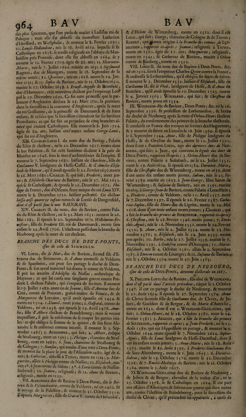 des plus fçavantes, que l’on parla de marier à Ladiflas roi de Pologne -, mais elle fut abbelfe du monaftere Luthérien d’Herfford, en Weftphalie, 8c mourut le 8. Février 1680 -, ïo. Louife-Hollandine, née le 18- Avril 1622. laquelle fe fit Catholique en 16 5 8. fe rendit religieufe en l’abbaye de Mau- buifion près Pontoifè, dont elle fut abbelfe en 1664. & y mourut le n. Février 1709. âgée de 86. ans; n. Henriette- Marie , née le 7. Juillet 1 616. mariée en 1651. à Sigtfmond Ragotzi, duc de Montgats, morte le 18. Septembre de la même année ; li. Charlotte, née en 16z 8. morte le 14- Jan¬ vier 1631*, & 13. Sophie de Bavière, née le 13. Oétobre 16 30. mariée le 17. Octobre 165 8. à Ernefi-Augufie de Brunfwic , duc d’Hannover, créé neuvième électeur par l’empereur Léo* pol le 19. Décembre 169a. Ce fût cette princelfe que le par¬ lement d’Angleterre déclara le 2 3. Mars 1701. la première dans la fucceïfion à la couronne d’Angleterre, après la mort ' du roi Guillaume, de la princelfe de Danemarck: & de leurs enfans, 8c rélblut que la fucceïfion s'étendrait fur fes heritiers Proteftants ; ce qui fut fait au préjudice de cinq branches aî¬ nées* qui étoient Catholiques. Elle mourut le 8. Juin 1714. âgée de 84. ans, lailîànt entr’autres enfans George-Louis, qui fut roi d’Angleterre. XIII. Charles-Louis I. du nom duc de Bavière , Palatin du Rhin & éleéteur , né le zo. Décembre 1617. rentra dans le bas Palatinat, 8c fut créé huitième électeur à la paix de Munfîeren 1 648. fous le titre d’architréforier de l’empire. Il mourut le 7. Septembre 1680. lailîànt de Charlotte, fille de Guillaume V. landgrave de Helîè-Cafîtî, 8c d’Amdie-Ehfa- heth de Hanavv, qu’il avoit époufée le z z. Février 16 5 o.morte le 16. Mars 1 686 -, Charles II. qui luit 3 Frédéric, mort jeu¬ ne ; 8c Elifabeth-Charlotte de Bavière, née le 27. Mai 165 z. qui le fit Catholique, 8c époufa le 16. Décembre 1671. Phi¬ lippe de France, duc d’Orléans, frere unique du roi Louis XIV. morte le 8* Décembre 17 zz. lailïant pofterité. Cet électeur laijfa aujfi quatorze enfans naturels de Louilè de Dengenfeld, dont il cfi parle fous le mot RAUGRAVE. XIV. Charles II. du nom, duc de Bavière, comte Pala¬ tin du Rhin 8c éleéteur, né le 31. Mars 1651. mourut le z6. Mai 1683. Il époufa le zo. Septembre 1671. Wdlelmme-Er- veftine, fille de Predenc III. roi de Danemarck, morte fans enfans le zz. Avril 1706. L’éleétorat pallà dans la branche de Neubourg après la mort de cet électeur. BRANCHE DES DUCS DE DEUX-PONTS, ijjue de celle de Simmeren. VI. Louis, dit le Noir, duc de Bavière, fécond fils d’E- ïienne duc de Simmeren, 8c à'Anne comtelîè de Veldents & de Spanheim, eut pour fon partage le duché de Deux- Ponts 3 8c lôn ayeul maternel lui donna le comté de Veldents. Il prit les interets d’Adolphe de Nafiàu , archevêque de Mayence -, ce qui lui caula une fànglante guerre contre Fré¬ déric I. éleéteur Palatin, qui s’empara de les états. Il mourut le 19. Juillet 1489- ayant eu de Jeanne, fille d’Antoine lire de Croi, comte de Porcean, grand-maître de France, 8c de Marguerite de Lorraine, qu’il avoit époufée en 1454. & morte en 15 04. 1 .Daniel, mort jeune 3 z. Gajpard, comte de Veldents, né en 145 8- qui époulà le 19. Avril 1478. Ame- lie , fille $ Albert électeur de Brandebourg 3 mais fê voyant impuilfant, il prit la réfolution de fe couper les parties viri¬ les : ce qui obligea fa femme de le quitter , 8c lôn frere Ale¬ xandre le fit enfermer comme inlenfé. Il mourut le 3. Sep¬ tembre 148x3 3• Alexandre, qui luit3 4. Albert, évêque deStrafoourg, mort en 1523 3 5. Philippe, chanoine de Straf- bourg, mort en 14893 6. Jean, chanoine de Strafbourg 8c <le Cologne 3 7. Samfon, qui tomba d’une tour à Deux-Ponts, & mourut fur la place le jour de l’Afcenfion 1480. âgé de 6. ans 3 8» Catherine, abbeflè à Trêves, morte en 1514 3 9. Mar¬ guerite , alliée à Philippe comte de Nafiàu ; 10. Elifabeth, ma- * née 10. à Jean comte de Sol ms : z». à Louis comte de Nafîàu- Sarbruck 3 11. Jeanne, religieulè; 8c iz. Anne de Bavière, leligieufè, morte en 1510. VII. Alexandre duc de Bavière à Deux-Ponts, dit le Boi¬ teux 8c le Valétudinaire, comte de Veldents, né en 1461. fit v y de la 1 aleltme, & mourut le 31. Octobre 1514. Il époufa Marguerite, fille de Craton V. comte de Hchenloë, 8c â'Helene de Wirtemberg, morte en 15 zz. dont il élit Louis, qui fuit ; George, chanoine de Cologne 8c de Treves 3 Robert , qui ^jonna origine à la branche des comtes de Luï- zelstein , rapportée ci-après ; Jeanne; religieufe à Treves , morte en 1520. âgée de zi. ans 3 Marguerite $ religieufe, morte en 15413 8c Catherine de Bavière, mariée à O thon comte de Rietberg,. morte en 15 3 z. VIII. Louis II. du nom duc de Bavière à Deux-Ponts, &c. né en 13 o z. fervit l’empereur Charles-Oyyzf contre la France, 8c embraflà IeLutheranifme, qu’il obligea fès fujets de fuivre. Il mourut le 3. Décembre 15 3 z. lailîànt à.’Elifabeth, fille de Guillaume II, dit le Vieil, landgrave de Helîè, & d’Anne de Brunfwic, qu’il avoit époufée le 1 o. Décembre 15x5. morte le 4. Janvier 15633 Wolfgand , qui fuit 3 & Chnjhne d« Bavière, morte jeune en 15 34. IX. Wolfgand duc de Bavière, Deux-Ponts * &c. né le z6i Septembre 15 z6. fit profeffion de Lutheranifme, & hérita du duché de Neubourg après la mort d'Othon-Henri éleéteur Palatin, du confcntement des princes de la branche éleétorale. Il conduifit en France des troupes au fecours des Huguenots* 8c y mourut de fièvre enLimolïnle U. Juin 1569. Il époufa le 6. Septembre 15 44. Anne, fille de Philippe landgrave de Hefîè, 8c de Chnfime de Saxe, morte le 10.Juillet 1591. dont il eut 1. Philippe-Louis, tige des derniers ducs de Neu¬ bourg, qui fuit 3 z. Jean, qui continua la lignée des ducs de Deux-Ponts , rapportée ci-après ; 3. Othon-Henri duc de Ba¬ vière, comte Palatin à Sultzbach, né le zz. Juillet 15 51. mort le 19. Aoûti6o4. Il époufà eniy 8z. Dorothée-Marie , fille de Chnftophe duc de Wirtemberg, morte en 1639. donc il eut outre dix enfans morts jeunes, Sabine, née le z 5. Fé¬ vrier 1589. mariée en 16zz. à Jean-George, libre baron de NCartcmberg 3 8c Sufanne de Bavière, née en 1591. mariée en 1613. à George-Jean de Bavière, comte Palatin à Lutzelflein 3 4. Frédéric, comte de Veldents, né le 11. Avril 1557. mort le 7. Décembre 1597. Il époufà le z6. Février 15 87. Cathe¬ rine-Sophie , fille de Henri duc de Lignitz, morte le 10. Mai 160 8. dont ifeut trois enfans morts jeunes 3 5 .Charles , qui a fait la branche des princes de Birkenfel» , rapportée ci-aprèsti 6. Chrijhne, née le z8.Février 1546. morte jeune i 7. Doro¬ thée-Agnès , née le 16. Novembre 1551. morte le Z4. Février 15 3 z*, 8» Anne, née le z. Juillet 1554. morte le 13. No¬ vembre 15763 9. Elifabeth, née le 14. Juin 1555. morte peu après 3 1 o. Barbe, née le z 7. Juillet 1559. mariée le 7. Novembre 1591. à Godefroi comte d’Oetingen 3 11. Marie- Ehfabeth, née fe 4. Oétobre 1561. alliée le z. Septembre 15 8 5 - à Emicon comte de Linanges 3 8c 1 z. Sufanne de Bavière# née le 3 .Oétobre 1564. morte le 27. Juin 1565, BRANCHE DES DUCS DE NEUBOURG, ijfue de celle ^Deux-Ponts, devenue éleélorale en i6Sf. • X. Philippe-Louis duc de Bavière, fils-aîné de Wolfgand# dont il efi parlé dans l’article précèdent, naquit le 1. Octobre 1547. Il eut en partage le duché de Neubourg, & mourut le x z. Août 1614. Il époufà le 17. Septembre 15 74. Anne de Cleves féconde fille de Guillaume duc de Cleves, de ]u- liers , de Gueldres 8c de Bergue, 8c de Marie d’Autriche, morte en 163 z. dont il eut 1. Wolfgand-Guillaume, qui fuit; z. Othon-Henri, né le 28. Oétobre 1580. mort le 24. Février 1581; 3. Auguste , qui a fait la branche des princes de Sultzbach , rapportée ci-après ; 4. Jean-Frederic, né le z 3. Août 1587. qui eut Hippolftein en partage, & mourut le 9. Oétobre 1644. ayant époufe le 7. Novembre 1624. Sophie- Agnès , fille de Louis landgrave de Hefîè-Darmftad, dont il eut lîx enfans morts jeunes 3 5. Anne-Marie, née le 18. Août 1575. mariée le 29. Août 15 91. à Erederic-Guillaume duc de Saxe-AItembourg, morte le 1. Juin 1643 3 6. Dorothée- Sabine, née le 1 3. Oétobre 1576. morte le 12. Décembre 15983 de 7. Emilie-Hedvvige de Bavière, née le 16. Oétobre 15 84. morte le 5. Août 1607. XI. Wolfgang-Guillaume duc de Bavière de Neubourg , de Juliers 8c de Bergue, chevalier de la toifôn d’or, né le 25. Oétobre 1578. fe fit Catholique en 1614. Il eut part aux affaires d’Allemagne,& fôûtintune guerre qui dura trente ans , contre Péleéteur de Brandebourg, pour la fucceïfion du duché de Cléves , qu’il prétendoit lui appartenir , à caufe de