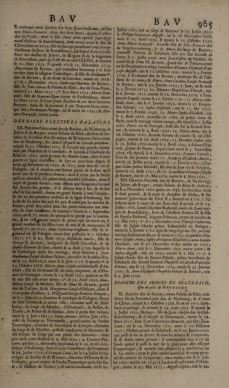 fti mcrequi avoir furvêcu Ton frere Jean-Guillaume, au lieu <jue Manc-Eleonore , àînce des deux fœurs , époufe d’Albert duc de Prufïè, dont la fille Anne avoir epoule Jean-Sigif mond éle&eur de Brandebourg, étoit morte avant le duc de Cléves.Mais en ï 63 o. il fit un partage provifionel avec Gioroe- Gmllaume éleveur de Brandebourg, par lequel il eut lajouif- fiance des duchés de Julicrs , de Bagues «Se de la feigneurie de Ravenftein, ainfi qu’il efl: dit au mot CLEVES, 6c mourut le 20 Mars 1633. H époufa 1 °. le 11. Novembre 1613. Magdeleine de Bavière, qui contribua beaucoup à le faire rentrer dans la religion Catholique, & fille de Guillaume V. duc de Bavière , 6c de Renée de Lorraine, morte en 1628 : en ’ a 1 ■J^°Vem^re 16 ? *• CMhmne-Charlotte de Bavière , fille de Jean comte de Palatin du Rhin , duc de Deux-Ponts, morte le j 1. Mars 16 51 : 3 Me 9. Mars 1651. Marie-Cran- foije, fille de François-Egon comte de Furftemberg, morte en Mars 1702. Il n eut point d’enfàns de ces deux dernières Femmes, mais de la première il eut Philippe-Guillaume , tqüi fiiit ; Ferdinand-Philippe, né 6c mort en 1 6 3 3 ; & Eleo- ■nore-Erançoife, morte jeune. DERNIERS E LE CTEUR S PALATINS. Xll. Philippe-Guillaume duc de Bavière, de Neubourg, de Juliers 6c de Bergue, comte Palatin du Rhin , électeur & che¬ valier de la toifon d or,filsunique de Wolfgang-Guillaume, duc de Neubourg, ôcc. dont il efl parle en l’article précédent , naquit le 23. Oâobre' 1613. Il s’acquit une grande réputa¬ tion par I habileté de là conduite. Si fueceda à l éleélorat du Rhin en 1685* aPres la mort de Charles-Louis , dont il étoit parent en ligne maféufirte, du fept au neuvième dégré. Il avoir agi fortement en 1669. <5c 1 673. pour être élu roi de Pologne, ou il employa une bonne partie de la dote qu’il avoit eue de là première femme ; mais il n’eut pas le fuccès qui! en attendoir. Ce prince étoit attaché à la'France, dont il reçut de grands fecours ; mais dépuis que l’empereur Leopol fut devenu fen gendre , il fe dévoua tout à lui, & devint chef de Ion confèil, donna un grand branle à tout l’empire > & fut un des premiers mobiles de la ligue d’Aufbourgî Sur ia fin de lès jours Ion pais fut pris Sc ruiné par les armées de France > pour être entré dans des partis contraires aux inté¬ rêts de cette couronne, & mourut à Vienne le 2. Septembre 1690.en là 75* année-, ôc quoiqu’il ne portât pas la couron¬ ne, il ne s eft^ueres trouvé de prince qui ait marié un fi grand nombre de fes filles à tant de rois & de monarques. Il époufa i°. en 1642. Anne-Catherme-Conflance , fille de Si- gifmond roi de Pologne , morte fans pofterité le 7. Octobre 16$ 1: 2°. le 24* Août 1653. Elifabeth- Amelie , fille de George IL du nom , landgrave de Helfe Darmftad, & de Sophie-Eleonore deSaxe, morte le 4. Août 1709. laquelle le fit Catholique après Ion mariage, dont fortirent 1. Jean- Guillaume-J ofeph électeur Palatin, chevalier de la toifon d’or, né le 19. Avril 165 g. mort le 8. Juin 1716. Il époufa 1 ». le 2 5. Octobre 1678. Marie-Anne-Jofephe archiducheïïe d’Au¬ triche , fille de Ferdinand III. du nom, empereur , Se SI Eléo¬ nore de Gonzague , morte le 14. Avril 1689. ayant eu un fils & une fille nés avant terme: 2°. lé 22. Avril i6ç>\.Anne- Mane-Lomfe deMedicis, fille de Corne III. du nom, grand duc de Tolcane, 8c de Marguerite-Louife d’Orléans, dont il îi eut point d’enfàns; 1. Wolfgand-George-Frederic-François ,. né le 5. Juin 1659.chanoine Sc coévêque de Cologne, doyen de feint Gereon de la même ville , chanoine aulfi de Strafi bourg , de Liege, de Mu n fier, d’Olnabruch , de PalTait, de Trente, de Brixen & de Breflau, dont il penfâ être évêque, mort le 3. Juin 1685? 3 • Louis-Antoine, né le 9. Juin 1 660. abbé de Fecamp en Normandie , grand-maître de l’ordre Teutonique * chanoine & fous-doyen de Cologne, chanoine de^ Liege & de Munfter, poftulé coadjuteur de Mayence, & élû évêque de Liege par une partie des chanoines , mort peu après cette élection le 4. Mai 1694 ; 4. Charles-Phi¬ lippe, qui fuit ; 3. Alexandre-Sigifmond, né le 19. Avril 1 663. évêque d’Aufbourg, dont il reçut l’inveftiture de l’empereur le 28. Juillet 1719 ; 6.François-Louis, né le 24.Juillet 1664. évêque de Breflau & de Wormes,chanoine d’Olmutz & de Cologne, grand-maître de l’ordre Teutonique après fon fre- tc , 6c électeur de Treves; 7.Frédéric-Guillaume, né le 20. ... .. B A V çg|> Juillet 1 665. tué mi fiége de Mayence le 25. Juillet 1489 8. Philippe-Guillaume-Augufle , né le 18. Novembre 1 648. mort Je 10. Avril 1693. Il époufa le 29. Oétobre 1600. Anne-Marie-Françoife , fécondé fille de Jules-François duc de Saxe-Lavembourg,& de Marie-Hed^c de Bavière, coin telle I alarme de Sultzbach. Elle pdt une fécondé al¬ liance le 2. Juillet 1697. avec Jean-Gaflon de Medicis, fé¬ cond fils de Corne III. du nom , grand duc de Toléane, ayant eu de Ion premier mariage Leopoldme-Eleomre-Ehfabeth-Fran- çoiJe-Augufle, née le 2 2. Odobre 1 691. mariée le 5. Février 1719- à Ferdinand duc de Bavière , troifiéme fils de l’éle- deur de ce nom ; 6c éAarie-Anne-Caroline-Louife-Françoife de Bavière , née le 30. Janvier 1693 -, 9. Jean, né 6c mort le 1. Février 1675i o. Eleonore-Magdelewe-Therefe, née le 6. Janvier 1655. mariée le 14. Décembre 1676. à l’em¬ pereur Léopold, moite le 17. Février 17*0311. Marie-Adé¬ laïde-Anne , née le 6. Janvier 1656. morte le 21. Décem¬ bre fiiivant ; 12. Sophie-Elifabeth , née le 23. Mai 1657. morte le 7. Février 1658; 13. Marie-Sophie-Elifabeth, née le 6. Août 1666. accordée en 1680. au prince Louis dé Bade; mais le mariage s’étant rompu, elle époufa le 2. Juillet 1687. Pierre roi de Portugal, dont elle fut la fécondé fem¬ me , Sc mourut le 4. Août 1699; 14. Marie-Anne, née le 28. Odobre 1667. féconde femme de Charles II. roi d’Ef- pagne, tnariee le 28. Août 1689 5 i 5• Dorothée-Sophie, née le 12. Juillet 1 670. mariée le 3. Avril 1690. à Edouard Far- nefe, prince de Parme, lequel étant mort le 3- Septembre 1693- elfe epoufà le 8. Décembre 1695. François Farnefe , frere de fon premier mari ; 16. Hedwge-Ehfabeth-Amehe , née le 1 8. Juillet 1673. mariée le 1 1. Février 1 69 1. à Jac¬ ques-Louis prince Sobieski, fils aîné de Jean roi de Pologne, morte le 20. Août 1717* LeopoUme-Elcomre-Jofephe de Bavière, née le 27. Mai 1679. morte le 8. Mars 1693. XIII. Charles-Philippe duc de Bavière , de Neubourg, de Juliers ,<le Bergue , comte Palatin du Rhin & eledeur i né le 4. Novembre i66i.qüitra en 168 S. les bénéfices donc il étoit pourvu , 6c la croix de chevalier de Malte > 6c fut nommé gouverneur du Tirol. Il a fuccedéen 1716. à l’é- ledorat après la mort de fon frere aîné. Il époufa i *>. le 24. Juillet 1688. Louife-Charlotte Radzeuil, veuve de Louis mar¬ quis de Brandebourg, frere de l’éledeur Frédéric III. 6c fille de Bogeflas Radzeuil, feigneur Polonois, morte en couches le 2 3. Mai 1695 : 2°. le 15. Décembre 1701. Therefe-Cathenney fille de Joflph - Charles prince Lubomirski en Pologne , morte le 6. janvier 17x2. âgée de vingt-fepr ans. Du premier mariage fortirent un fils, né & mort en 1693; Leopoldme-Eleo- nore- Jofephe- Anne - Sophie-Philippine-Elifabeth-j eanne-Louife- Charlotte , née le 27. Décembre 1689. morte en 1691 ; Marie-Anne, née le 7. Décembre 1 690. morte jeune ; 6C Sophie-Augufle , née en 1693. mariée le 2. Mai 1717. à Jofeph-Charles duc de Baviere-Palatin , prince héréditaire de Sultzbach. Du fécond fortirent Théophile-Elfabeth-Erançoife* Félicité, née le 13. Novembre 1703. morte le 31. Janvier 1703 ; 6c Anne-Eüfabcth~Thcophde-Félicité de Bavière , née le 9. Juin 1709. BRANCHE DES PRINCES DE SULTZBACH, ijfue de celle ^Neubourg XI. Auguste duc de Bavière, comte Palatin du Rhin, troi¬ fiéme fils de Philippe-Louis duç de Neubourg, «Sc d’Anne de Cléves , naquit le 2. Octobre 13 8 2. Il eut en 1613 .Sultz¬ bach en partage, & mourut le 14. Août 1632. Il époufa le i. Juillet 1620. Hedwge, fille de Jçan- Adolphe duc de Hol- fiein-Gottorp , 6c d'Augufte de Danemarck , morte le ii. Mars 1637. dont il eut Christian-Auguste ,qui fuit ; Jean- Louis , né le 12. Décembre 1625. mort le 20. Octobre 1645? ; Philippe, prince deSulczbach, né le 19. Janvieri630é qui pafïà fà vie au férvice 6c dans les armées de l’empereur, 8c de divers autres princes : il commandoit feus le roi de Suede quand il pafïà la mer fur la glace pour aller affiegef Coppenhague , 6c mourut farts alliance le 4. Avril 1703. en fa 74. année, étant le plus ancien maréchal de camp gene¬ ral des armées de l’empereur; Anne-Sophie , née le 6. juil¬ let 1621. mariée en 1 647. à Joachim-Erneft comte d’Octin- geri > morte le 25. Mai 1675 5 Augufle-Sophie, née le